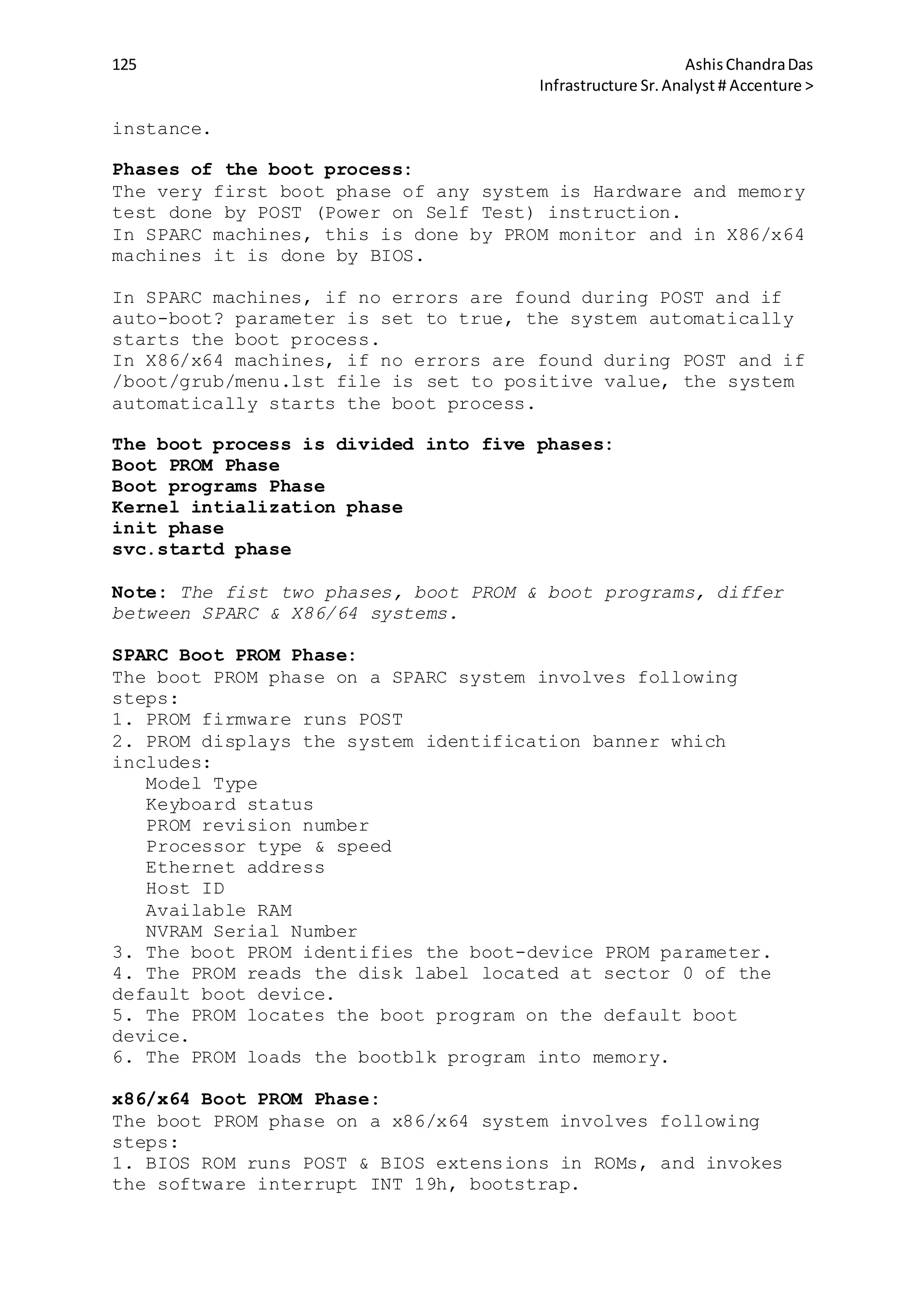 125 AshisChandraDas
Infrastructure Sr.Analyst # Accenture >
instance.
Phases of the boot process:
The very first boot phase of any system is Hardware and memory
test done by POST (Power on Self Test) instruction.
In SPARC machines, this is done by PROM monitor and in X86/x64
machines it is done by BIOS.
In SPARC machines, if no errors are found during POST and if
auto-boot? parameter is set to true, the system automatically
starts the boot process.
In X86/x64 machines, if no errors are found during POST and if
/boot/grub/menu.lst file is set to positive value, the system
automatically starts the boot process.
The boot process is divided into five phases:
Boot PROM Phase
Boot programs Phase
Kernel intialization phase
init phase
svc.startd phase
Note: The fist two phases, boot PROM & boot programs, differ
between SPARC & X86/64 systems.
SPARC Boot PROM Phase:
The boot PROM phase on a SPARC system involves following
steps:
1. PROM firmware runs POST
2. PROM displays the system identification banner which
includes:
Model Type
Keyboard status
PROM revision number
Processor type & speed
Ethernet address
Host ID
Available RAM
NVRAM Serial Number
3. The boot PROM identifies the boot-device PROM parameter.
4. The PROM reads the disk label located at sector 0 of the
default boot device.
5. The PROM locates the boot program on the default boot
device.
6. The PROM loads the bootblk program into memory.
x86/x64 Boot PROM Phase:
The boot PROM phase on a x86/x64 system involves following
steps:
1. BIOS ROM runs POST & BIOS extensions in ROMs, and invokes
the software interrupt INT 19h, bootstrap.
 