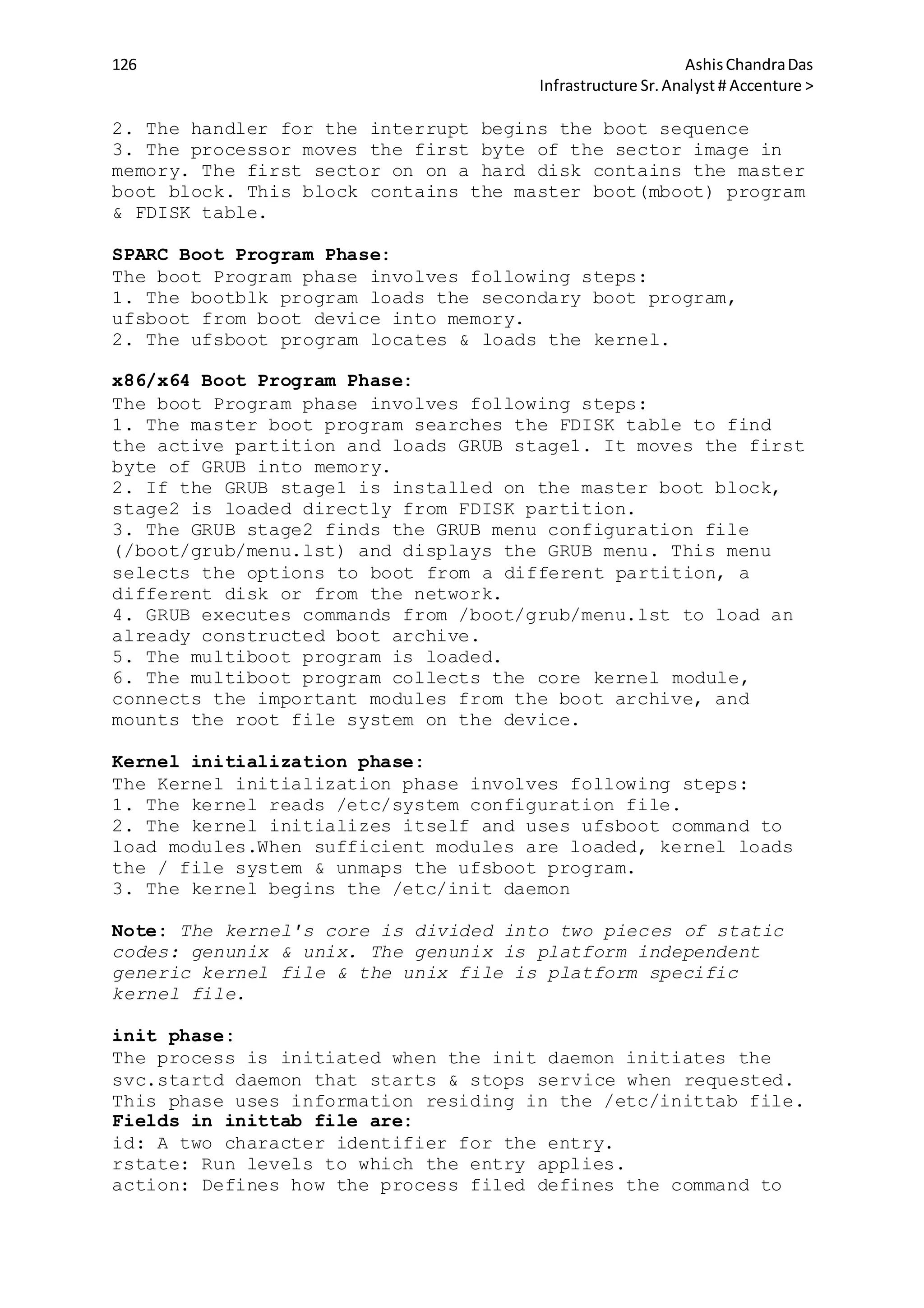 126 AshisChandraDas
Infrastructure Sr.Analyst # Accenture >
2. The handler for the interrupt begins the boot sequence
3. The processor moves the first byte of the sector image in
memory. The first sector on on a hard disk contains the master
boot block. This block contains the master boot(mboot) program
& FDISK table.
SPARC Boot Program Phase:
The boot Program phase involves following steps:
1. The bootblk program loads the secondary boot program,
ufsboot from boot device into memory.
2. The ufsboot program locates & loads the kernel.
x86/x64 Boot Program Phase:
The boot Program phase involves following steps:
1. The master boot program searches the FDISK table to find
the active partition and loads GRUB stage1. It moves the first
byte of GRUB into memory.
2. If the GRUB stage1 is installed on the master boot block,
stage2 is loaded directly from FDISK partition.
3. The GRUB stage2 finds the GRUB menu configuration file
(/boot/grub/menu.lst) and displays the GRUB menu. This menu
selects the options to boot from a different partition, a
different disk or from the network.
4. GRUB executes commands from /boot/grub/menu.lst to load an
already constructed boot archive.
5. The multiboot program is loaded.
6. The multiboot program collects the core kernel module,
connects the important modules from the boot archive, and
mounts the root file system on the device.
Kernel initialization phase:
The Kernel initialization phase involves following steps:
1. The kernel reads /etc/system configuration file.
2. The kernel initializes itself and uses ufsboot command to
load modules.When sufficient modules are loaded, kernel loads
the / file system & unmaps the ufsboot program.
3. The kernel begins the /etc/init daemon
Note: The kernel's core is divided into two pieces of static
codes: genunix & unix. The genunix is platform independent
generic kernel file & the unix file is platform specific
kernel file.
init phase:
The process is initiated when the init daemon initiates the
svc.startd daemon that starts & stops service when requested.
This phase uses information residing in the /etc/inittab file.
Fields in inittab file are:
id: A two character identifier for the entry.
rstate: Run levels to which the entry applies.
action: Defines how the process filed defines the command to
 