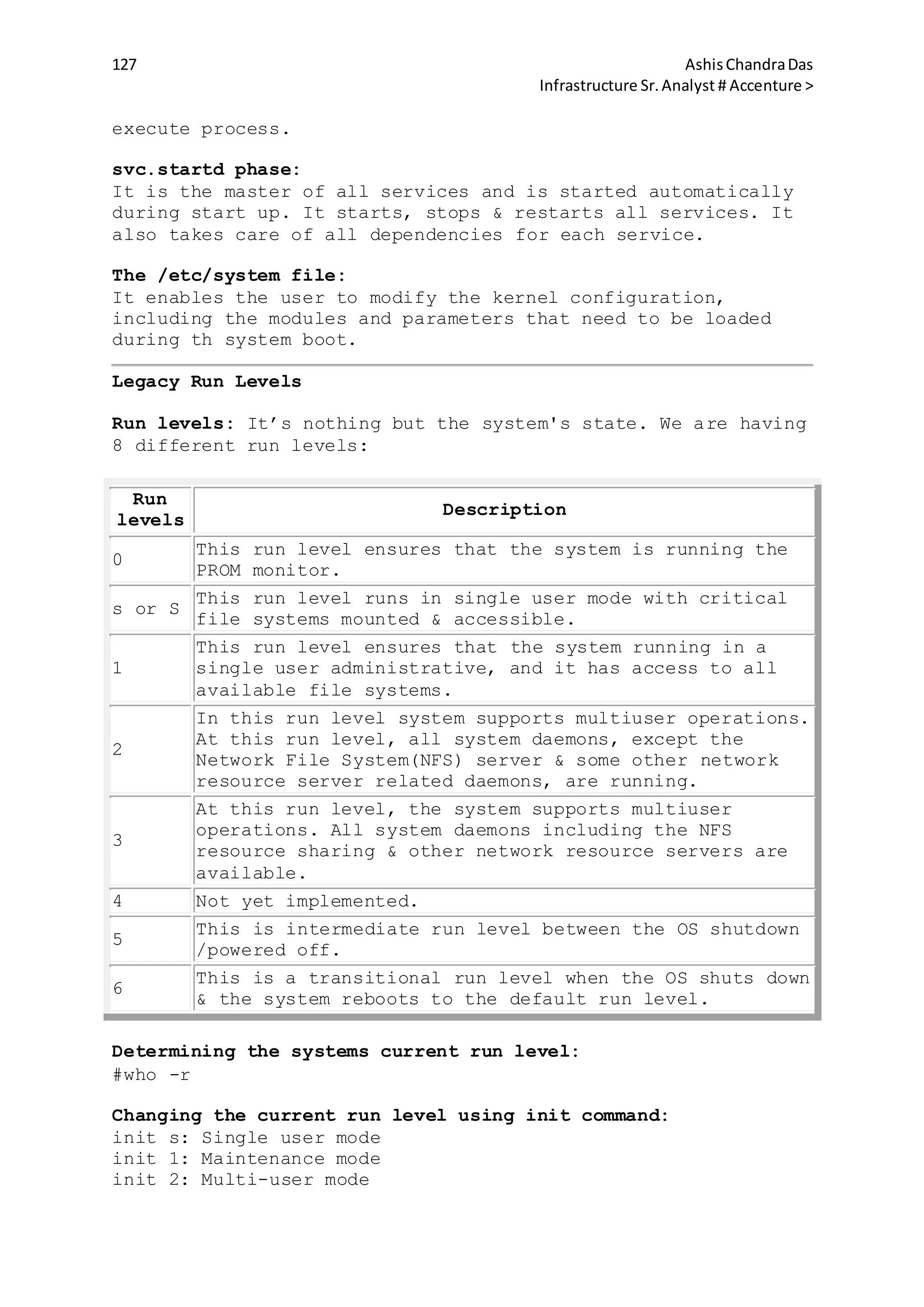 127 AshisChandraDas
Infrastructure Sr.Analyst # Accenture >
execute process.
svc.startd phase:
It is the master of all services and is started automatically
during start up. It starts, stops & restarts all services. It
also takes care of all dependencies for each service.
The /etc/system file:
It enables the user to modify the kernel configuration,
including the modules and parameters that need to be loaded
during th system boot.
Legacy Run Levels
Run levels: It’s nothing but the system's state. We are having
8 different run levels:
Run
levels
Description
0
This run level ensures that the system is running the
PROM monitor.
s or S
This run level runs in single user mode with critical
file systems mounted & accessible.
1
This run level ensures that the system running in a
single user administrative, and it has access to all
available file systems.
2
In this run level system supports multiuser operations.
At this run level, all system daemons, except the
Network File System(NFS) server & some other network
resource server related daemons, are running.
3
At this run level, the system supports multiuser
operations. All system daemons including the NFS
resource sharing & other network resource servers are
available.
4 Not yet implemented.
5
This is intermediate run level between the OS shutdown
/powered off.
6
This is a transitional run level when the OS shuts down
& the system reboots to the default run level.
Determining the systems current run level:
#who -r
Changing the current run level using init command:
init s: Single user mode
init 1: Maintenance mode
init 2: Multi-user mode
 