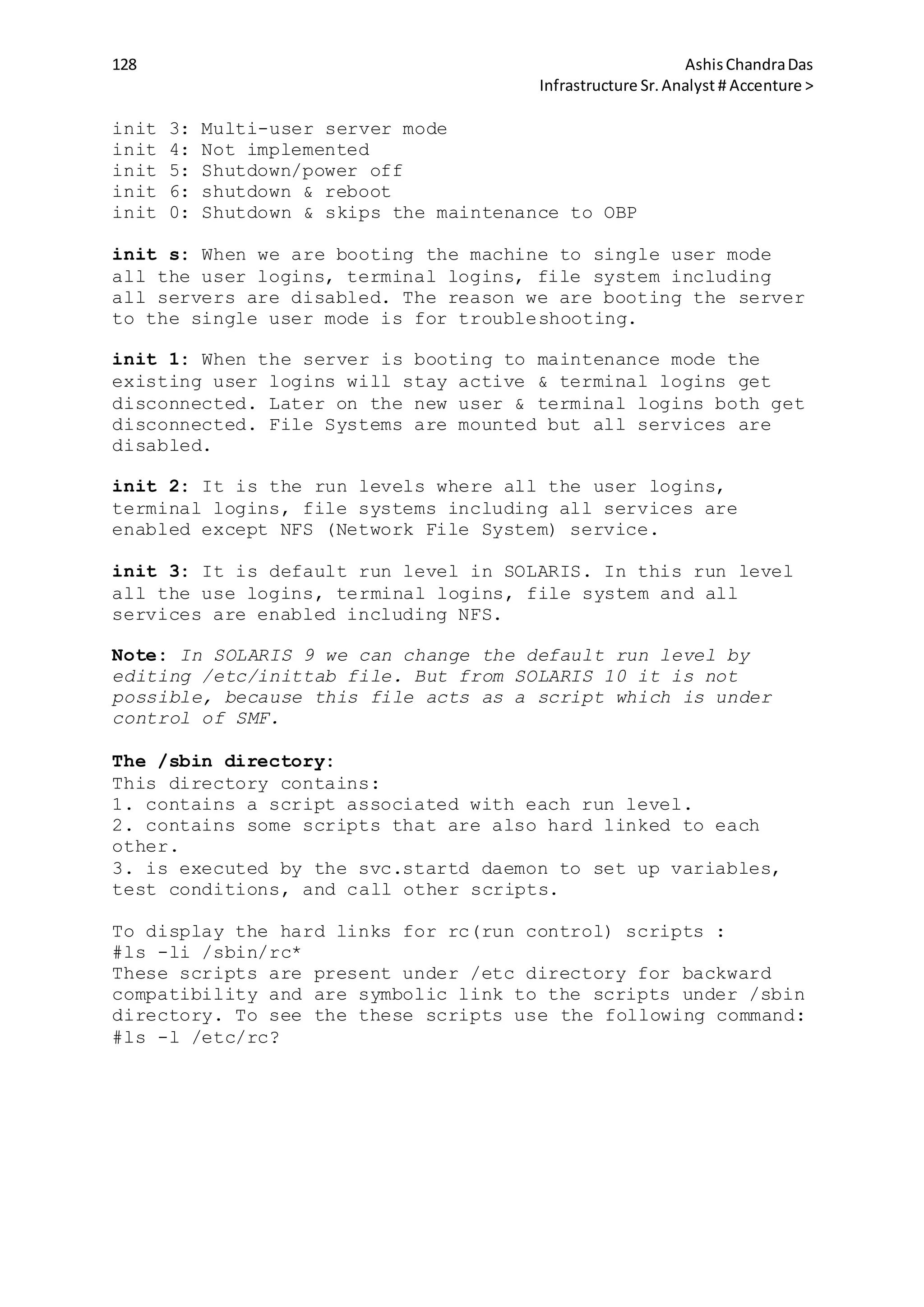 128 AshisChandraDas
Infrastructure Sr.Analyst # Accenture >
init 3: Multi-user server mode
init 4: Not implemented
init 5: Shutdown/power off
init 6: shutdown & reboot
init 0: Shutdown & skips the maintenance to OBP
init s: When we are booting the machine to single user mode
all the user logins, terminal logins, file system including
all servers are disabled. The reason we are booting the server
to the single user mode is for troubleshooting.
init 1: When the server is booting to maintenance mode the
existing user logins will stay active & terminal logins get
disconnected. Later on the new user & terminal logins both get
disconnected. File Systems are mounted but all services are
disabled.
init 2: It is the run levels where all the user logins,
terminal logins, file systems including all services are
enabled except NFS (Network File System) service.
init 3: It is default run level in SOLARIS. In this run level
all the use logins, terminal logins, file system and all
services are enabled including NFS.
Note: In SOLARIS 9 we can change the default run level by
editing /etc/inittab file. But from SOLARIS 10 it is not
possible, because this file acts as a script which is under
control of SMF.
The /sbin directory:
This directory contains:
1. contains a script associated with each run level.
2. contains some scripts that are also hard linked to each
other.
3. is executed by the svc.startd daemon to set up variables,
test conditions, and call other scripts.
To display the hard links for rc(run control) scripts :
#ls -li /sbin/rc*
These scripts are present under /etc directory for backward
compatibility and are symbolic link to the scripts under /sbin
directory. To see the these scripts use the following command:
#ls -l /etc/rc?
 