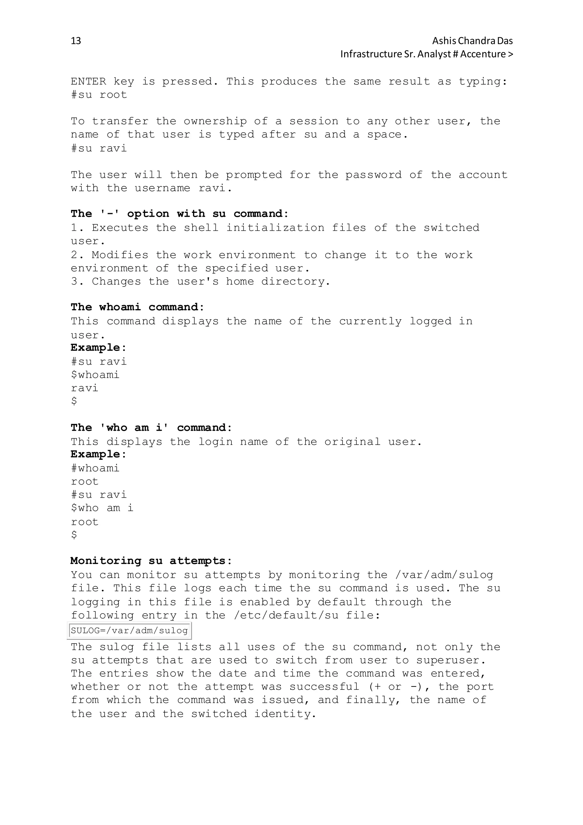 13 AshisChandraDas
Infrastructure Sr.Analyst # Accenture >
ENTER key is pressed. This produces the same result as typing:
#su root
To transfer the ownership of a session to any other user, the
name of that user is typed after su and a space.
#su ravi
The user will then be prompted for the password of the account
with the username ravi.
The '-' option with su command:
1. Executes the shell initialization files of the switched
user.
2. Modifies the work environment to change it to the work
environment of the specified user.
3. Changes the user's home directory.
The whoami command:
This command displays the name of the currently logged in
user.
Example:
#su ravi
$whoami
ravi
$
The 'who am i' command:
This displays the login name of the original user.
Example:
#whoami
root
#su ravi
$who am i
root
$
Monitoring su attempts:
You can monitor su attempts by monitoring the /var/adm/sulog
file. This file logs each time the su command is used. The su
logging in this file is enabled by default through the
following entry in the /etc/default/su file:
SULOG=/var/adm/sulog
The sulog file lists all uses of the su command, not only the
su attempts that are used to switch from user to superuser.
The entries show the date and time the command was entered,
whether or not the attempt was successful (+ or -), the port
from which the command was issued, and finally, the name of
the user and the switched identity.
 