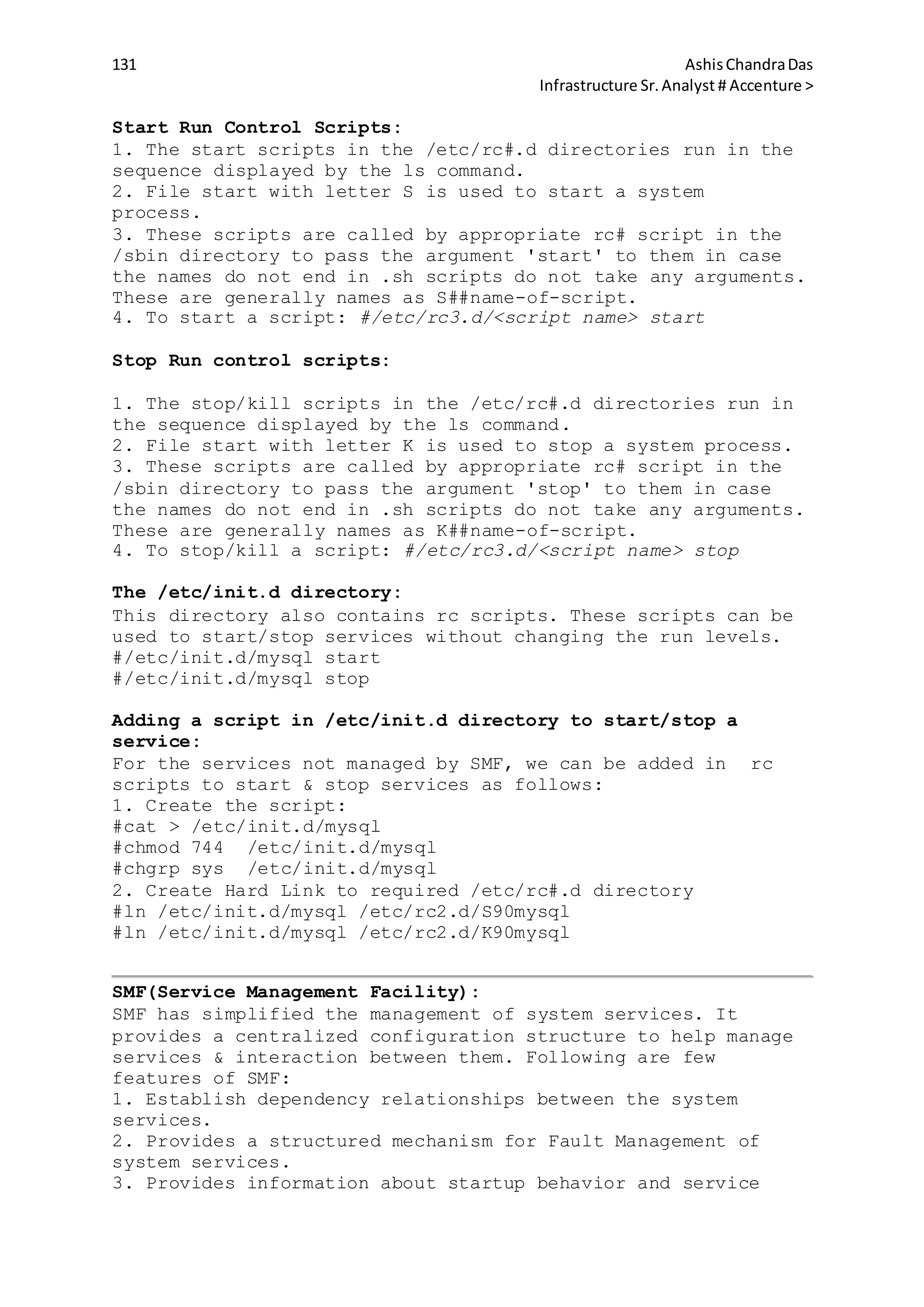 131 AshisChandraDas
Infrastructure Sr.Analyst # Accenture >
Start Run Control Scripts:
1. The start scripts in the /etc/rc#.d directories run in the
sequence displayed by the ls command.
2. File start with letter S is used to start a system
process.
3. These scripts are called by appropriate rc# script in the
/sbin directory to pass the argument 'start' to them in case
the names do not end in .sh scripts do not take any arguments.
These are generally names as S##name-of-script.
4. To start a script: #/etc/rc3.d/<script name> start
Stop Run control scripts:
1. The stop/kill scripts in the /etc/rc#.d directories run in
the sequence displayed by the ls command.
2. File start with letter K is used to stop a system process.
3. These scripts are called by appropriate rc# script in the
/sbin directory to pass the argument 'stop' to them in case
the names do not end in .sh scripts do not take any arguments.
These are generally names as K##name-of-script.
4. To stop/kill a script: #/etc/rc3.d/<script name> stop
The /etc/init.d directory:
This directory also contains rc scripts. These scripts can be
used to start/stop services without changing the run levels.
#/etc/init.d/mysql start
#/etc/init.d/mysql stop
Adding a script in /etc/init.d directory to start/stop a
service:
For the services not managed by SMF, we can be added in rc
scripts to start & stop services as follows:
1. Create the script:
#cat > /etc/init.d/mysql
#chmod 744 /etc/init.d/mysql
#chgrp sys /etc/init.d/mysql
2. Create Hard Link to required /etc/rc#.d directory
#ln /etc/init.d/mysql /etc/rc2.d/S90mysql
#ln /etc/init.d/mysql /etc/rc2.d/K90mysql
SMF(Service Management Facility):
SMF has simplified the management of system services. It
provides a centralized configuration structure to help manage
services & interaction between them. Following are few
features of SMF:
1. Establish dependency relationships between the system
services.
2. Provides a structured mechanism for Fault Management of
system services.
3. Provides information about startup behavior and service
 