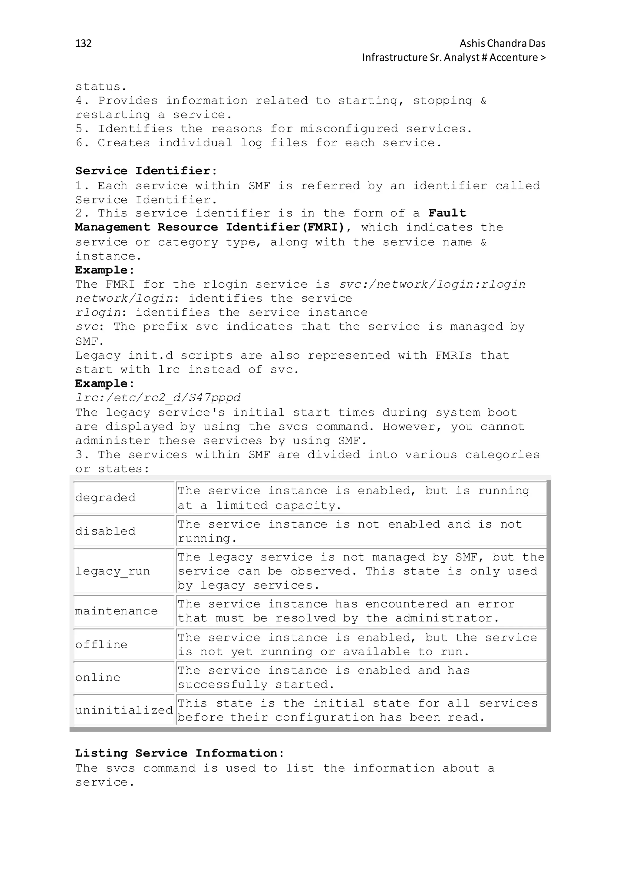 132 AshisChandraDas
Infrastructure Sr.Analyst # Accenture >
status.
4. Provides information related to starting, stopping &
restarting a service.
5. Identifies the reasons for misconfigured services.
6. Creates individual log files for each service.
Service Identifier:
1. Each service within SMF is referred by an identifier called
Service Identifier.
2. This service identifier is in the form of a Fault
Management Resource Identifier(FMRI), which indicates the
service or category type, along with the service name &
instance.
Example:
The FMRI for the rlogin service is svc:/network/login:rlogin
network/login: identifies the service
rlogin: identifies the service instance
svc: The prefix svc indicates that the service is managed by
SMF.
Legacy init.d scripts are also represented with FMRIs that
start with lrc instead of svc.
Example:
lrc:/etc/rc2_d/S47pppd
The legacy service's initial start times during system boot
are displayed by using the svcs command. However, you cannot
administer these services by using SMF.
3. The services within SMF are divided into various categories
or states:
degraded
The service instance is enabled, but is running
at a limited capacity.
disabled
The service instance is not enabled and is not
running.
legacy_run
The legacy service is not managed by SMF, but the
service can be observed. This state is only used
by legacy services.
maintenance
The service instance has encountered an error
that must be resolved by the administrator.
offline
The service instance is enabled, but the service
is not yet running or available to run.
online
The service instance is enabled and has
successfully started.
uninitialized
This state is the initial state for all services
before their configuration has been read.
Listing Service Information:
The svcs command is used to list the information about a
service.
 