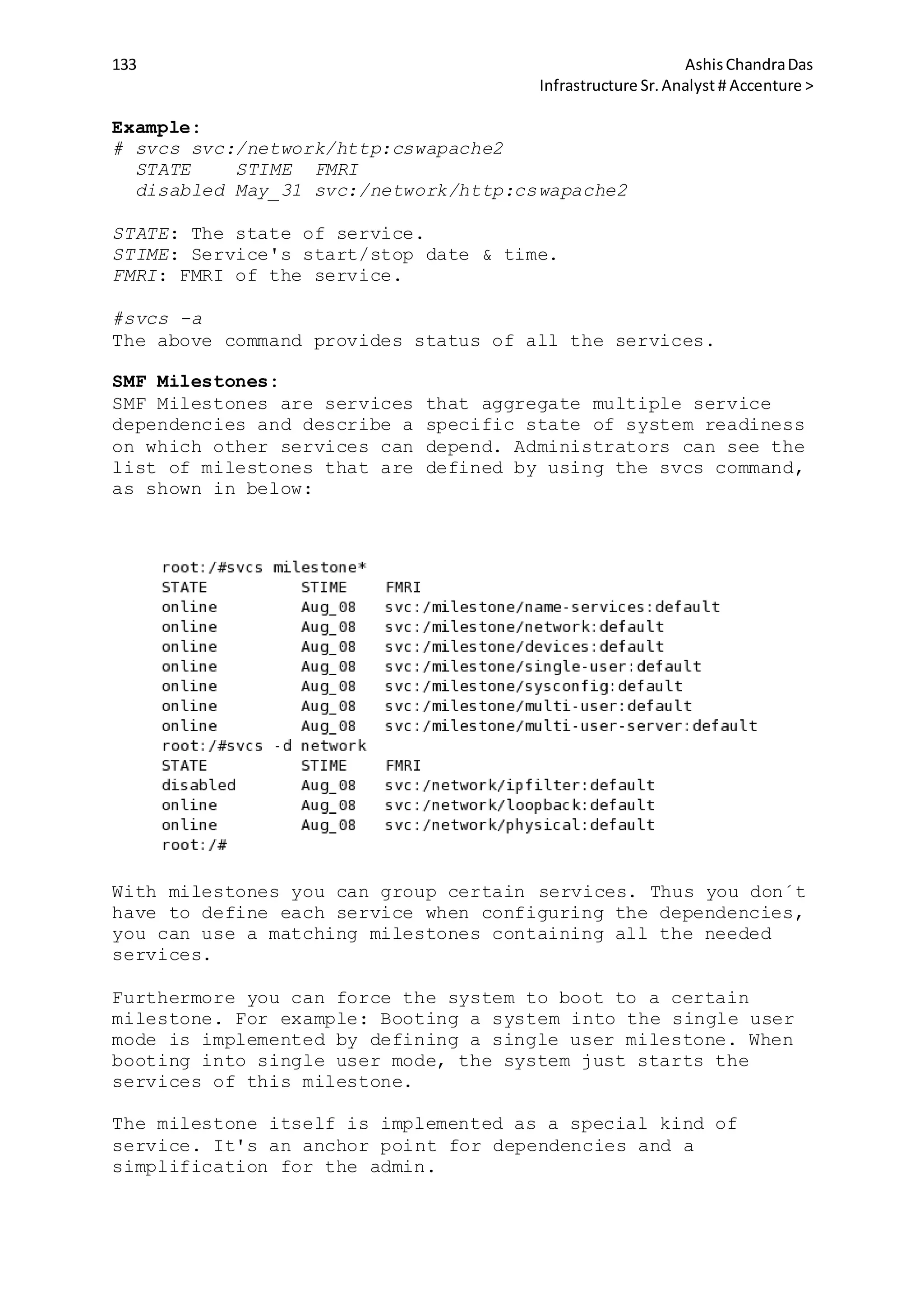 133 AshisChandraDas
Infrastructure Sr.Analyst # Accenture >
Example:
# svcs svc:/network/http:cswapache2
STATE STIME FMRI
disabled May_31 svc:/network/http:cswapache2
STATE: The state of service.
STIME: Service's start/stop date & time.
FMRI: FMRI of the service.
#svcs -a
The above command provides status of all the services.
SMF Milestones:
SMF Milestones are services that aggregate multiple service
dependencies and describe a specific state of system readiness
on which other services can depend. Administrators can see the
list of milestones that are defined by using the svcs command,
as shown in below:
With milestones you can group certain services. Thus you don´t
have to define each service when configuring the dependencies,
you can use a matching milestones containing all the needed
services.
Furthermore you can force the system to boot to a certain
milestone. For example: Booting a system into the single user
mode is implemented by defining a single user milestone. When
booting into single user mode, the system just starts the
services of this milestone.
The milestone itself is implemented as a special kind of
service. It's an anchor point for dependencies and a
simplification for the admin.
 