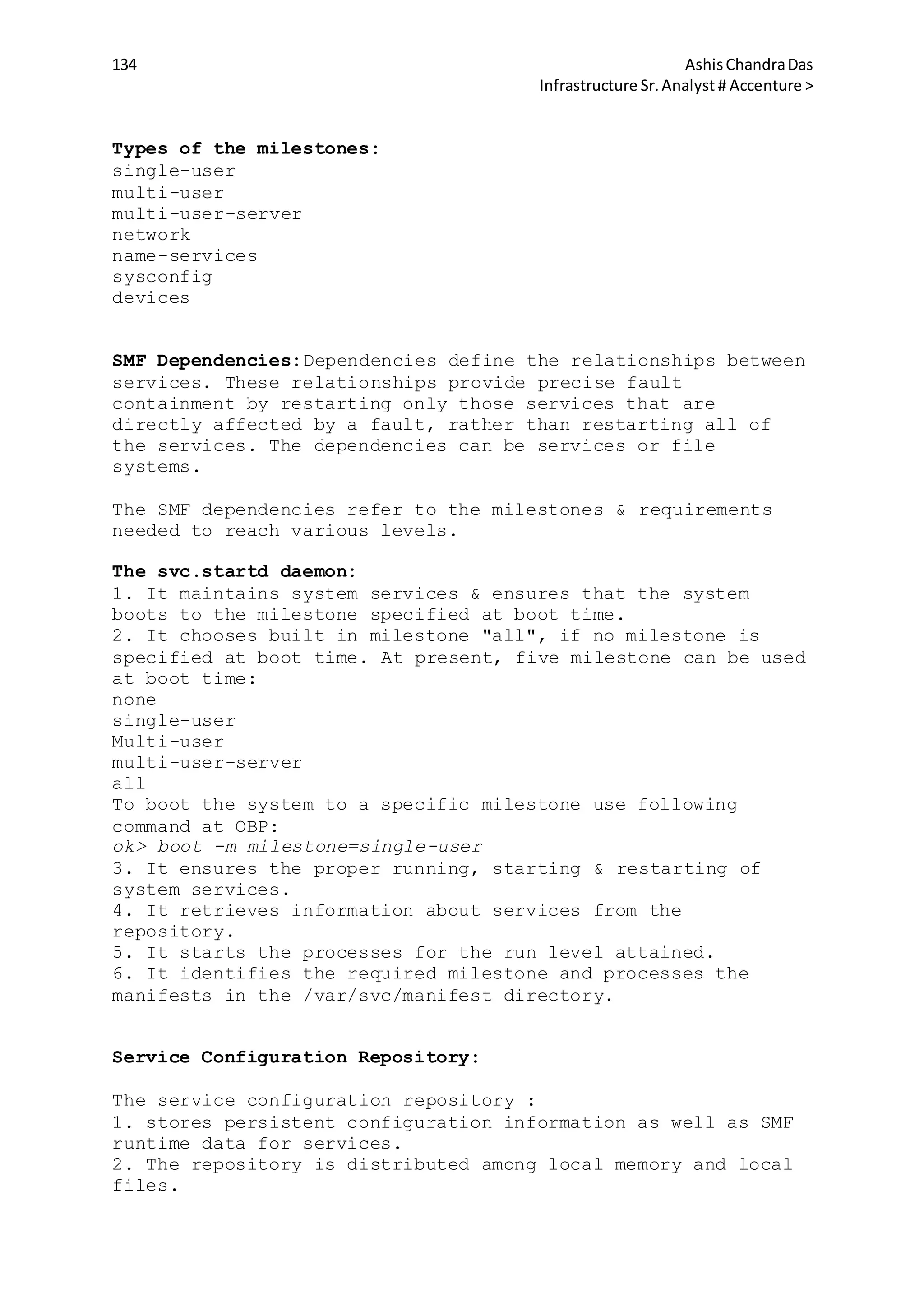 134 AshisChandraDas
Infrastructure Sr.Analyst # Accenture >
Types of the milestones:
single-user
multi-user
multi-user-server
network
name-services
sysconfig
devices
SMF Dependencies:Dependencies define the relationships between
services. These relationships provide precise fault
containment by restarting only those services that are
directly affected by a fault, rather than restarting all of
the services. The dependencies can be services or file
systems.
The SMF dependencies refer to the milestones & requirements
needed to reach various levels.
The svc.startd daemon:
1. It maintains system services & ensures that the system
boots to the milestone specified at boot time.
2. It chooses built in milestone "all", if no milestone is
specified at boot time. At present, five milestone can be used
at boot time:
none
single-user
Multi-user
multi-user-server
all
To boot the system to a specific milestone use following
command at OBP:
ok> boot -m milestone=single-user
3. It ensures the proper running, starting & restarting of
system services.
4. It retrieves information about services from the
repository.
5. It starts the processes for the run level attained.
6. It identifies the required milestone and processes the
manifests in the /var/svc/manifest directory.
Service Configuration Repository:
The service configuration repository :
1. stores persistent configuration information as well as SMF
runtime data for services.
2. The repository is distributed among local memory and local
files.
 