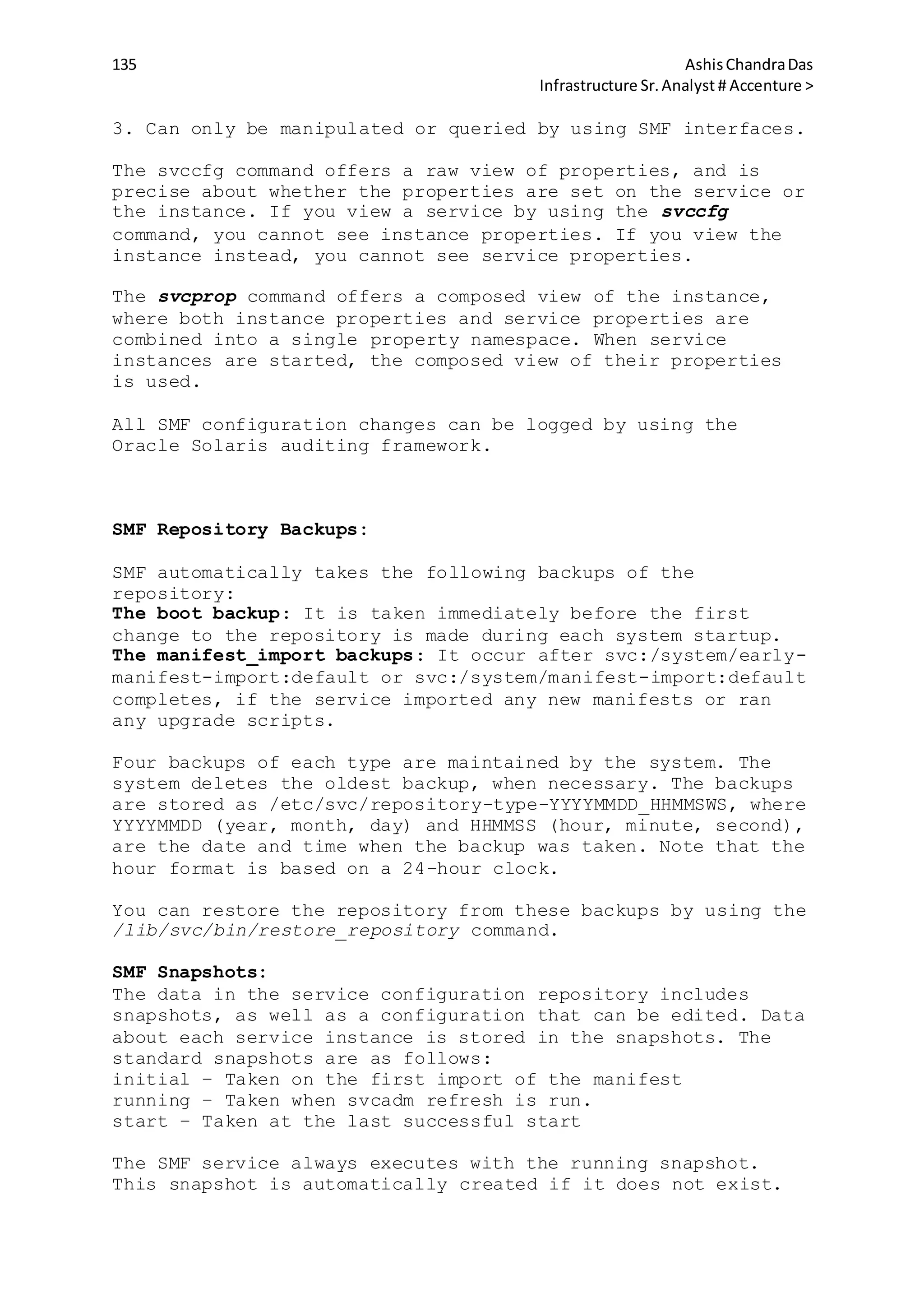 135 AshisChandraDas
Infrastructure Sr.Analyst # Accenture >
3. Can only be manipulated or queried by using SMF interfaces.
The svccfg command offers a raw view of properties, and is
precise about whether the properties are set on the service or
the instance. If you view a service by using the svccfg
command, you cannot see instance properties. If you view the
instance instead, you cannot see service properties.
The svcprop command offers a composed view of the instance,
where both instance properties and service properties are
combined into a single property namespace. When service
instances are started, the composed view of their properties
is used.
All SMF configuration changes can be logged by using the
Oracle Solaris auditing framework.
SMF Repository Backups:
SMF automatically takes the following backups of the
repository:
The boot backup: It is taken immediately before the first
change to the repository is made during each system startup.
The manifest_import backups: It occur after svc:/system/early-
manifest-import:default or svc:/system/manifest-import:default
completes, if the service imported any new manifests or ran
any upgrade scripts.
Four backups of each type are maintained by the system. The
system deletes the oldest backup, when necessary. The backups
are stored as /etc/svc/repository-type-YYYYMMDD_HHMMSWS, where
YYYYMMDD (year, month, day) and HHMMSS (hour, minute, second),
are the date and time when the backup was taken. Note that the
hour format is based on a 24–hour clock.
You can restore the repository from these backups by using the
/lib/svc/bin/restore_repository command.
SMF Snapshots:
The data in the service configuration repository includes
snapshots, as well as a configuration that can be edited. Data
about each service instance is stored in the snapshots. The
standard snapshots are as follows:
initial – Taken on the first import of the manifest
running – Taken when svcadm refresh is run.
start – Taken at the last successful start
The SMF service always executes with the running snapshot.
This snapshot is automatically created if it does not exist.
 