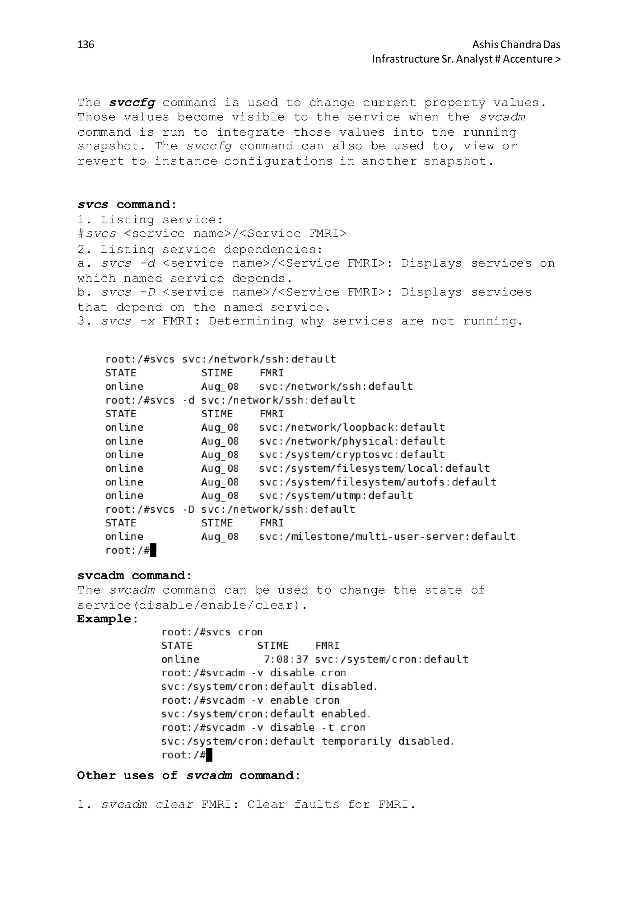 136 AshisChandraDas
Infrastructure Sr.Analyst # Accenture >
The svccfg command is used to change current property values.
Those values become visible to the service when the svcadm
command is run to integrate those values into the running
snapshot. The svccfg command can also be used to, view or
revert to instance configurations in another snapshot.
svcs command:
1. Listing service:
#svcs <service name>/<Service FMRI>
2. Listing service dependencies:
a. svcs -d <service name>/<Service FMRI>: Displays services on
which named service depends.
b. svcs -D <service name>/<Service FMRI>: Displays services
that depend on the named service.
3. svcs -x FMRI: Determining why services are not running.
svcadm command:
The svcadm command can be used to change the state of
service(disable/enable/clear).
Example:
Other uses of svcadm command:
1. svcadm clear FMRI: Clear faults for FMRI.
 