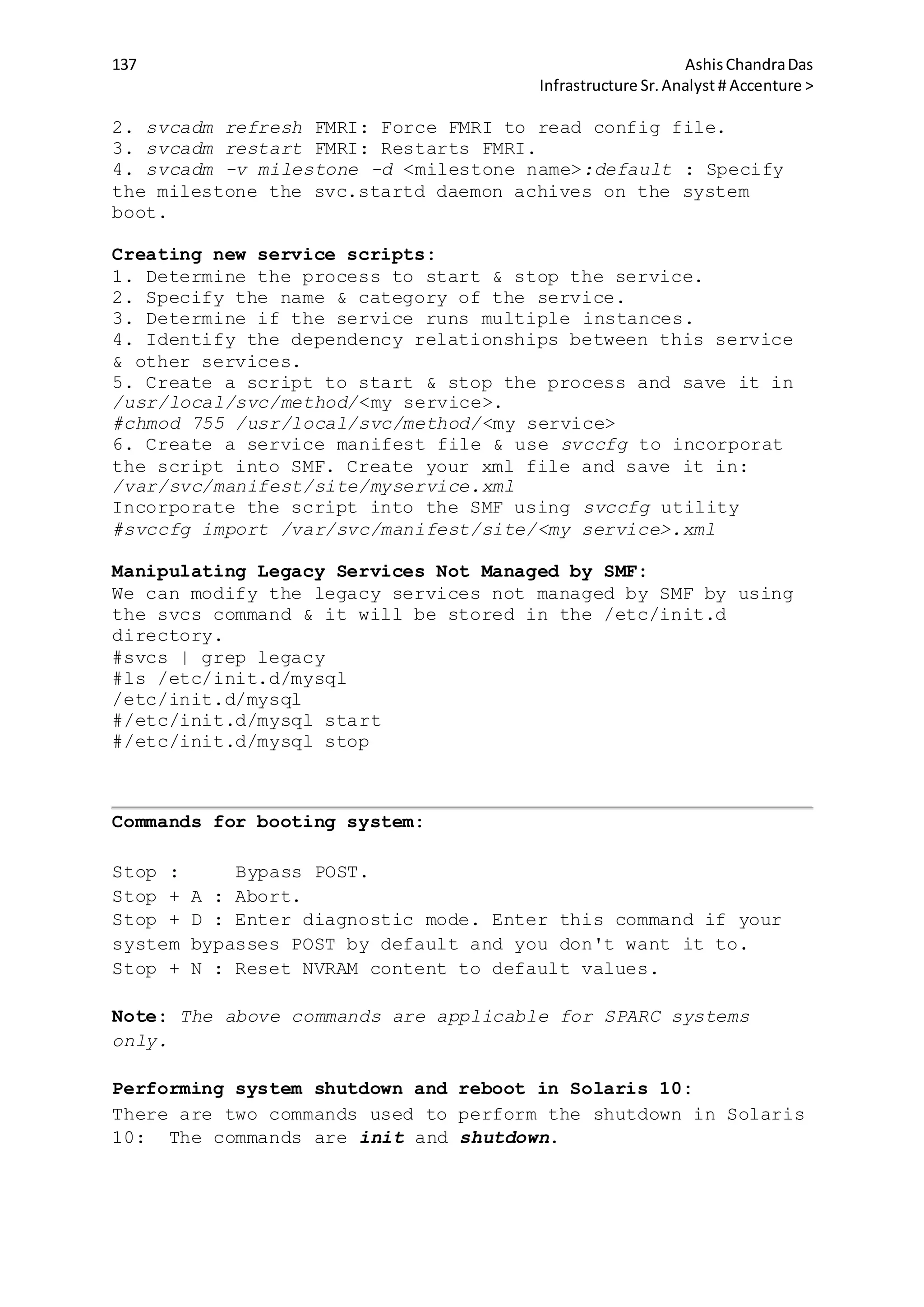 137 AshisChandraDas
Infrastructure Sr.Analyst # Accenture >
2. svcadm refresh FMRI: Force FMRI to read config file.
3. svcadm restart FMRI: Restarts FMRI.
4. svcadm -v milestone -d <milestone name>:default : Specify
the milestone the svc.startd daemon achives on the system
boot.
Creating new service scripts:
1. Determine the process to start & stop the service.
2. Specify the name & category of the service.
3. Determine if the service runs multiple instances.
4. Identify the dependency relationships between this service
& other services.
5. Create a script to start & stop the process and save it in
/usr/local/svc/method/<my service>.
#chmod 755 /usr/local/svc/method/<my service>
6. Create a service manifest file & use svccfg to incorporat
the script into SMF. Create your xml file and save it in:
/var/svc/manifest/site/myservice.xml
Incorporate the script into the SMF using svccfg utility
#svccfg import /var/svc/manifest/site/<my service>.xml
Manipulating Legacy Services Not Managed by SMF:
We can modify the legacy services not managed by SMF by using
the svcs command & it will be stored in the /etc/init.d
directory.
#svcs | grep legacy
#ls /etc/init.d/mysql
/etc/init.d/mysql
#/etc/init.d/mysql start
#/etc/init.d/mysql stop
Commands for booting system:
Stop : Bypass POST.
Stop + A : Abort.
Stop + D : Enter diagnostic mode. Enter this command if your
system bypasses POST by default and you don't want it to.
Stop + N : Reset NVRAM content to default values.
Note: The above commands are applicable for SPARC systems
only.
Performing system shutdown and reboot in Solaris 10:
There are two commands used to perform the shutdown in Solaris
10: The commands are init and shutdown.
 