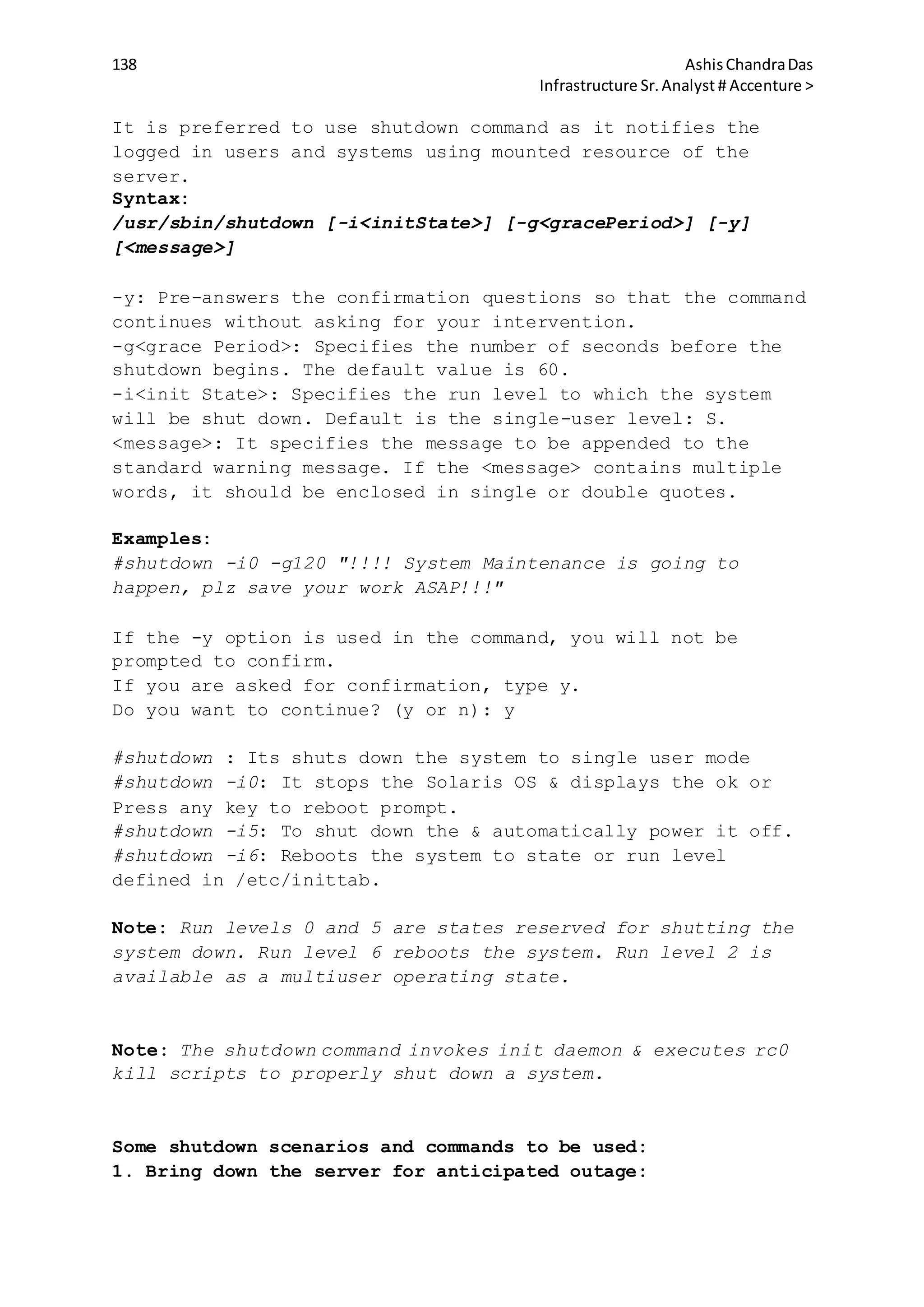138 AshisChandraDas
Infrastructure Sr.Analyst # Accenture >
It is preferred to use shutdown command as it notifies the
logged in users and systems using mounted resource of the
server.
Syntax:
/usr/sbin/shutdown [-i<initState>] [-g<gracePeriod>] [-y]
[<message>]
-y: Pre-answers the confirmation questions so that the command
continues without asking for your intervention.
-g<grace Period>: Specifies the number of seconds before the
shutdown begins. The default value is 60.
-i<init State>: Specifies the run level to which the system
will be shut down. Default is the single-user level: S.
<message>: It specifies the message to be appended to the
standard warning message. If the <message> contains multiple
words, it should be enclosed in single or double quotes.
Examples:
#shutdown -i0 -g120 "!!!! System Maintenance is going to
happen, plz save your work ASAP!!!"
If the -y option is used in the command, you will not be
prompted to confirm.
If you are asked for confirmation, type y.
Do you want to continue? (y or n): y
#shutdown : Its shuts down the system to single user mode
#shutdown -i0: It stops the Solaris OS & displays the ok or
Press any key to reboot prompt.
#shutdown -i5: To shut down the & automatically power it off.
#shutdown -i6: Reboots the system to state or run level
defined in /etc/inittab.
Note: Run levels 0 and 5 are states reserved for shutting the
system down. Run level 6 reboots the system. Run level 2 is
available as a multiuser operating state.
Note: The shutdown command invokes init daemon & executes rc0
kill scripts to properly shut down a system.
Some shutdown scenarios and commands to be used:
1. Bring down the server for anticipated outage:
 