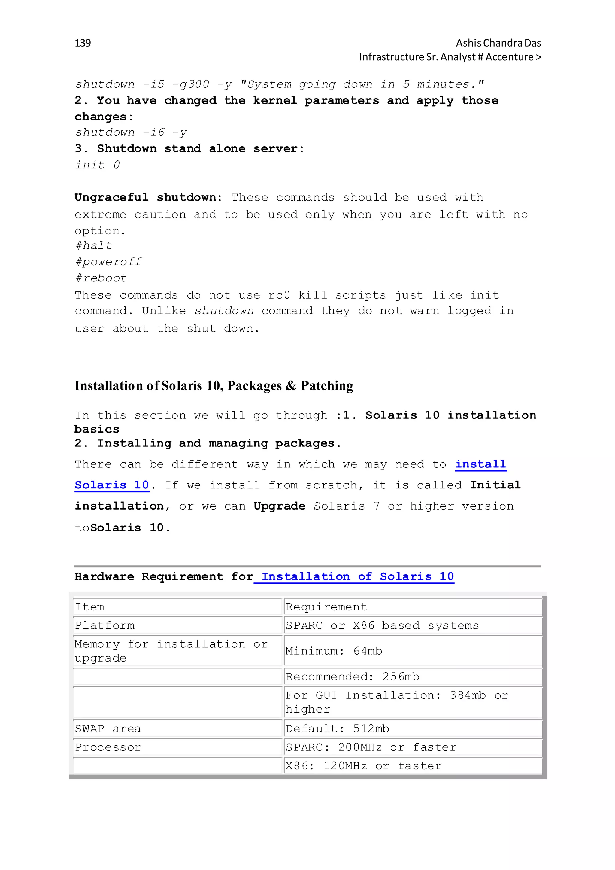 139 AshisChandraDas
Infrastructure Sr.Analyst # Accenture >
shutdown -i5 -g300 -y "System going down in 5 minutes."
2. You have changed the kernel parameters and apply those
changes:
shutdown -i6 -y
3. Shutdown stand alone server:
init 0
Ungraceful shutdown: These commands should be used with
extreme caution and to be used only when you are left with no
option.
#halt
#poweroff
#reboot
These commands do not use rc0 kill scripts just like init
command. Unlike shutdown command they do not warn logged in
user about the shut down.
Installation of Solaris 10, Packages & Patching
In this section we will go through :1. Solaris 10 installation
basics
2. Installing and managing packages.
There can be different way in which we may need to install
Solaris 10. If we install from scratch, it is called Initial
installation, or we can Upgrade Solaris 7 or higher version
toSolaris 10.
Hardware Requirement for Installation of Solaris 10
Item Requirement
Platform SPARC or X86 based systems
Memory for installation or
upgrade
Minimum: 64mb
Recommended: 256mb
For GUI Installation: 384mb or
higher
SWAP area Default: 512mb
Processor SPARC: 200MHz or faster
X86: 120MHz or faster
 