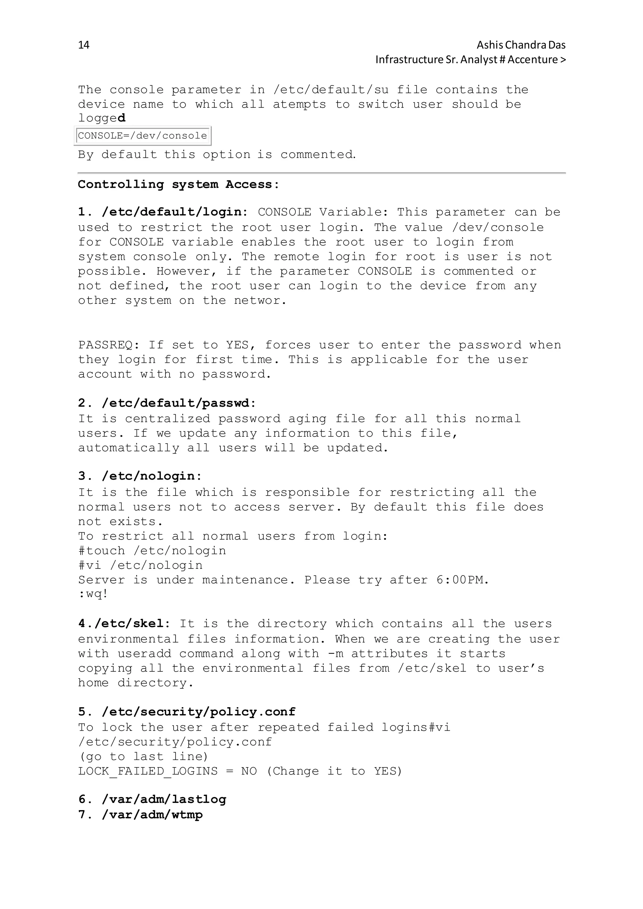 14 AshisChandraDas
Infrastructure Sr.Analyst # Accenture >
The console parameter in /etc/default/su file contains the
device name to which all atempts to switch user should be
logged
CONSOLE=/dev/console
By default this option is commented.
Controlling system Access:
1. /etc/default/login: CONSOLE Variable: This parameter can be
used to restrict the root user login. The value /dev/console
for CONSOLE variable enables the root user to login from
system console only. The remote login for root is user is not
possible. However, if the parameter CONSOLE is commented or
not defined, the root user can login to the device from any
other system on the networ.
PASSREQ: If set to YES, forces user to enter the password when
they login for first time. This is applicable for the user
account with no password.
2. /etc/default/passwd:
It is centralized password aging file for all this normal
users. If we update any information to this file,
automatically all users will be updated.
3. /etc/nologin:
It is the file which is responsible for restricting all the
normal users not to access server. By default this file does
not exists.
To restrict all normal users from login:
#touch /etc/nologin
#vi /etc/nologin
Server is under maintenance. Please try after 6:00PM.
:wq!
4./etc/skel: It is the directory which contains all the users
environmental files information. When we are creating the user
with useradd command along with -m attributes it starts
copying all the environmental files from /etc/skel to user’s
home directory.
5. /etc/security/policy.conf
To lock the user after repeated failed logins#vi
/etc/security/policy.conf
(go to last line)
LOCK_FAILED_LOGINS = NO (Change it to YES)
6. /var/adm/lastlog
7. /var/adm/wtmp
 