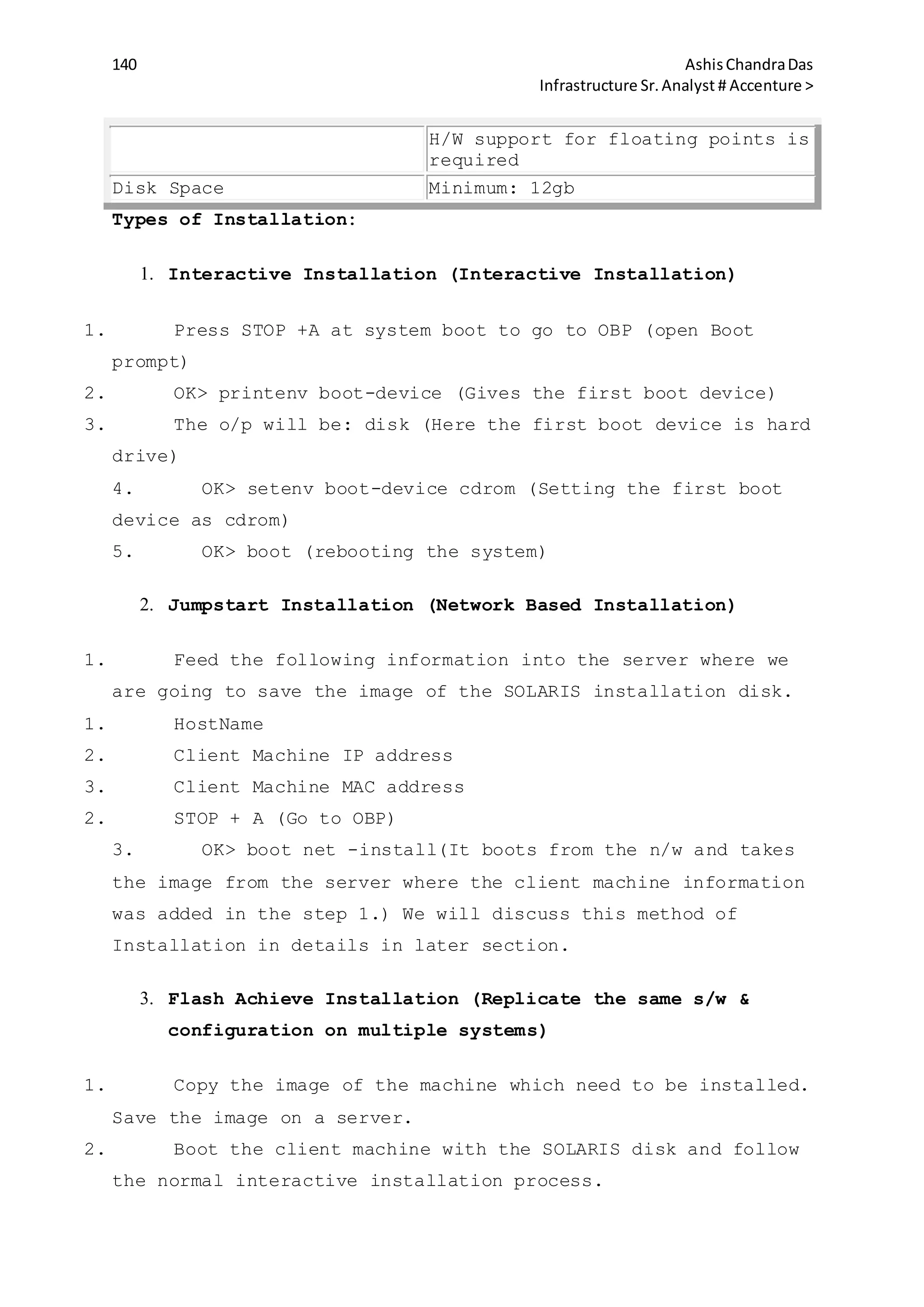 140 AshisChandraDas
Infrastructure Sr.Analyst # Accenture >
H/W support for floating points is
required
Disk Space Minimum: 12gb
Types of Installation:
1. Interactive Installation (Interactive Installation)
1. Press STOP +A at system boot to go to OBP (open Boot
prompt)
2. OK> printenv boot-device (Gives the first boot device)
3. The o/p will be: disk (Here the first boot device is hard
drive)
4. OK> setenv boot-device cdrom (Setting the first boot
device as cdrom)
5. OK> boot (rebooting the system)
2. Jumpstart Installation (Network Based Installation)
1. Feed the following information into the server where we
are going to save the image of the SOLARIS installation disk.
1. HostName
2. Client Machine IP address
3. Client Machine MAC address
2. STOP + A (Go to OBP)
3. OK> boot net -install(It boots from the n/w and takes
the image from the server where the client machine information
was added in the step 1.) We will discuss this method of
Installation in details in later section.
3. Flash Achieve Installation (Replicate the same s/w &
configuration on multiple systems)
1. Copy the image of the machine which need to be installed.
Save the image on a server.
2. Boot the client machine with the SOLARIS disk and follow
the normal interactive installation process.
 