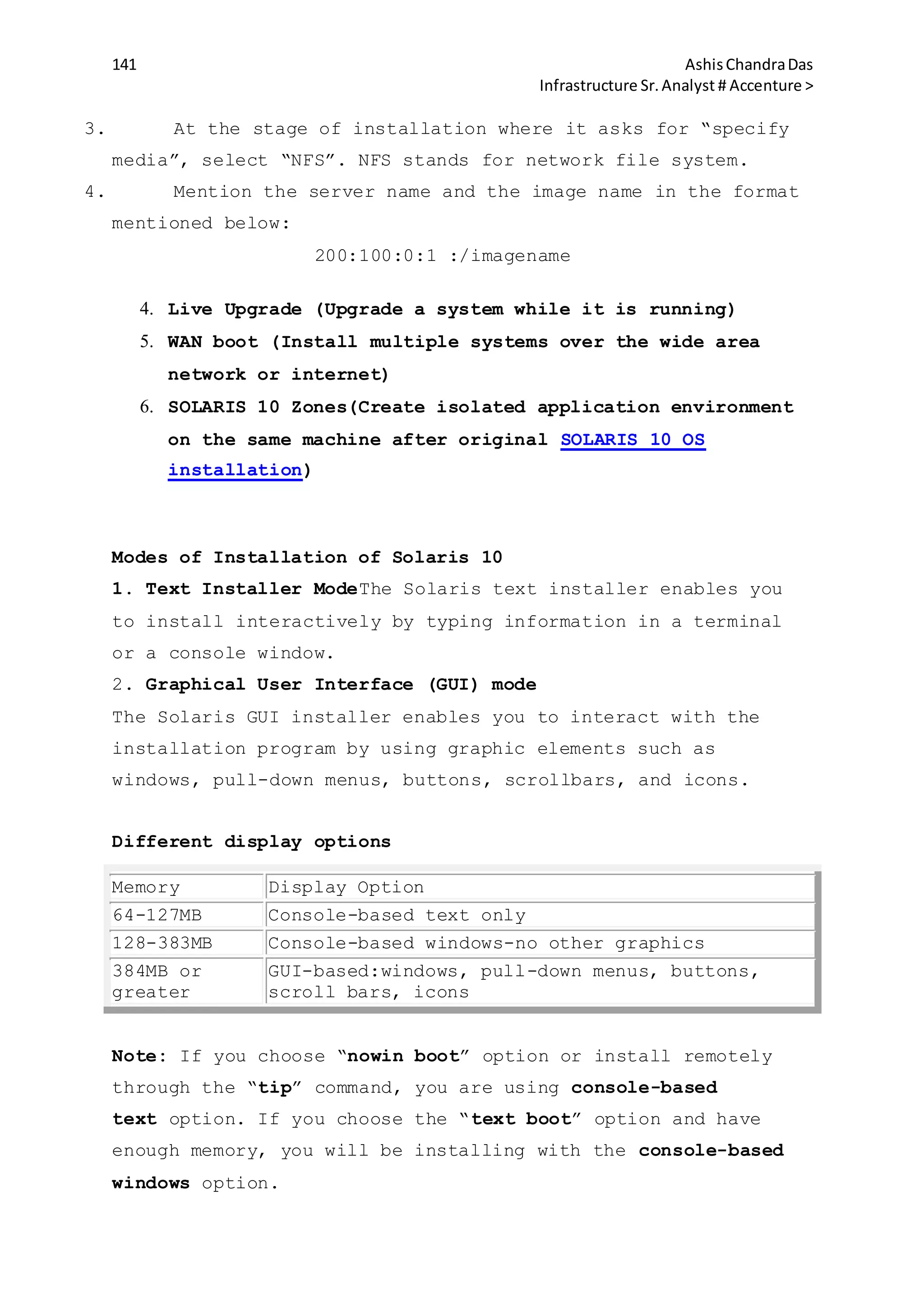 141 AshisChandraDas
Infrastructure Sr.Analyst # Accenture >
3. At the stage of installation where it asks for “specify
media”, select “NFS”. NFS stands for network file system.
4. Mention the server name and the image name in the format
mentioned below:
200:100:0:1 :/imagename
4. Live Upgrade (Upgrade a system while it is running)
5. WAN boot (Install multiple systems over the wide area
network or internet)
6. SOLARIS 10 Zones(Create isolated application environment
on the same machine after original SOLARIS 10 OS
installation)
Modes of Installation of Solaris 10
1. Text Installer ModeThe Solaris text installer enables you
to install interactively by typing information in a terminal
or a console window.
2. Graphical User Interface (GUI) mode
The Solaris GUI installer enables you to interact with the
installation program by using graphic elements such as
windows, pull-down menus, buttons, scrollbars, and icons.
Different display options
Memory Display Option
64-127MB Console-based text only
128-383MB Console-based windows-no other graphics
384MB or
greater
GUI-based:windows, pull-down menus, buttons,
scroll bars, icons
Note: If you choose “nowin boot” option or install remotely
through the “tip” command, you are using console-based
text option. If you choose the “text boot” option and have
enough memory, you will be installing with the console-based
windows option.
 