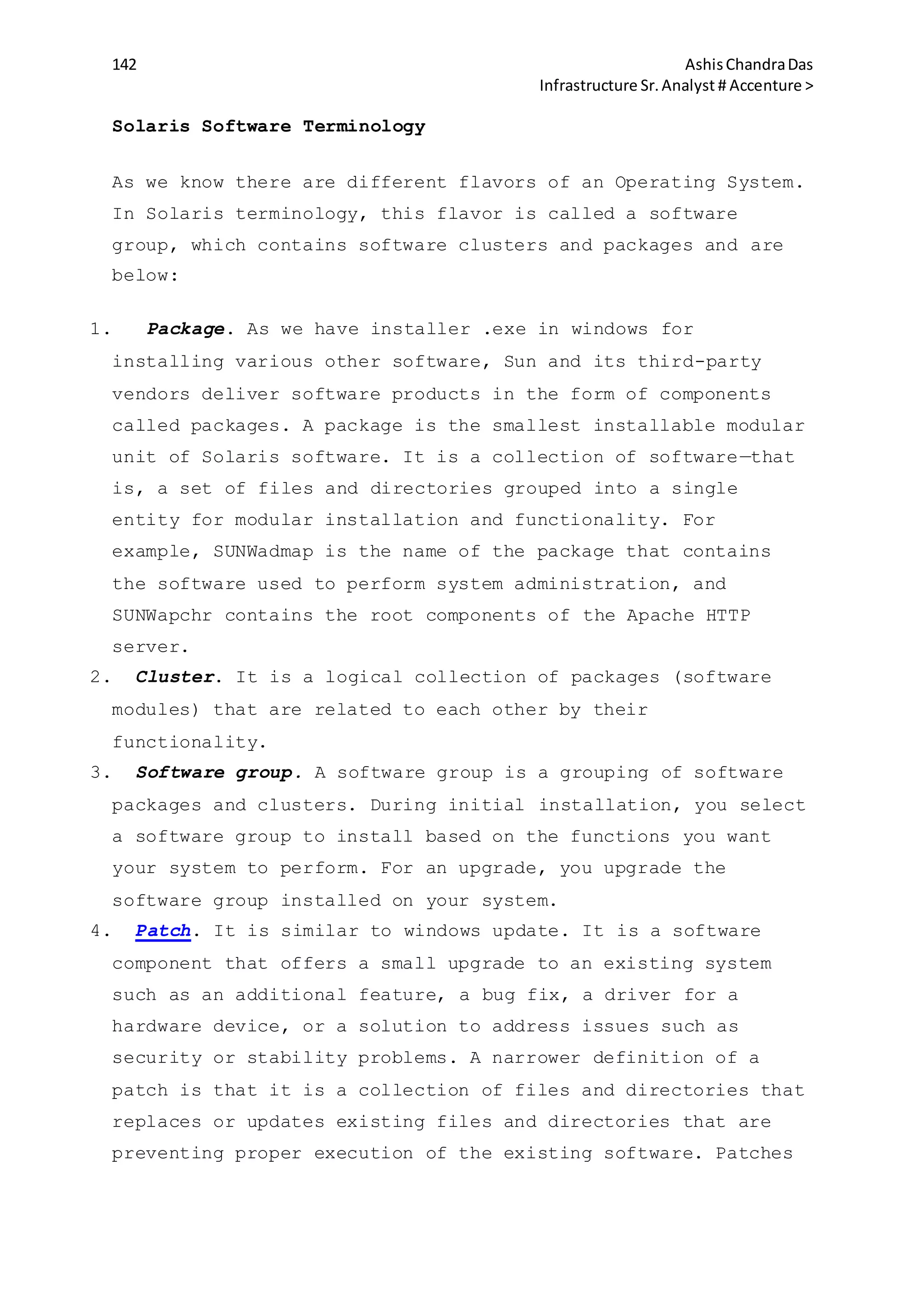 142 AshisChandraDas
Infrastructure Sr.Analyst # Accenture >
Solaris Software Terminology
As we know there are different flavors of an Operating System.
In Solaris terminology, this flavor is called a software
group, which contains software clusters and packages and are
below:
1. Package. As we have installer .exe in windows for
installing various other software, Sun and its third-party
vendors deliver software products in the form of components
called packages. A package is the smallest installable modular
unit of Solaris software. It is a collection of software—that
is, a set of files and directories grouped into a single
entity for modular installation and functionality. For
example, SUNWadmap is the name of the package that contains
the software used to perform system administration, and
SUNWapchr contains the root components of the Apache HTTP
server.
2. Cluster. It is a logical collection of packages (software
modules) that are related to each other by their
functionality.
3. Software group. A software group is a grouping of software
packages and clusters. During initial installation, you select
a software group to install based on the functions you want
your system to perform. For an upgrade, you upgrade the
software group installed on your system.
4. Patch. It is similar to windows update. It is a software
component that offers a small upgrade to an existing system
such as an additional feature, a bug fix, a driver for a
hardware device, or a solution to address issues such as
security or stability problems. A narrower definition of a
patch is that it is a collection of files and directories that
replaces or updates existing files and directories that are
preventing proper execution of the existing software. Patches
 