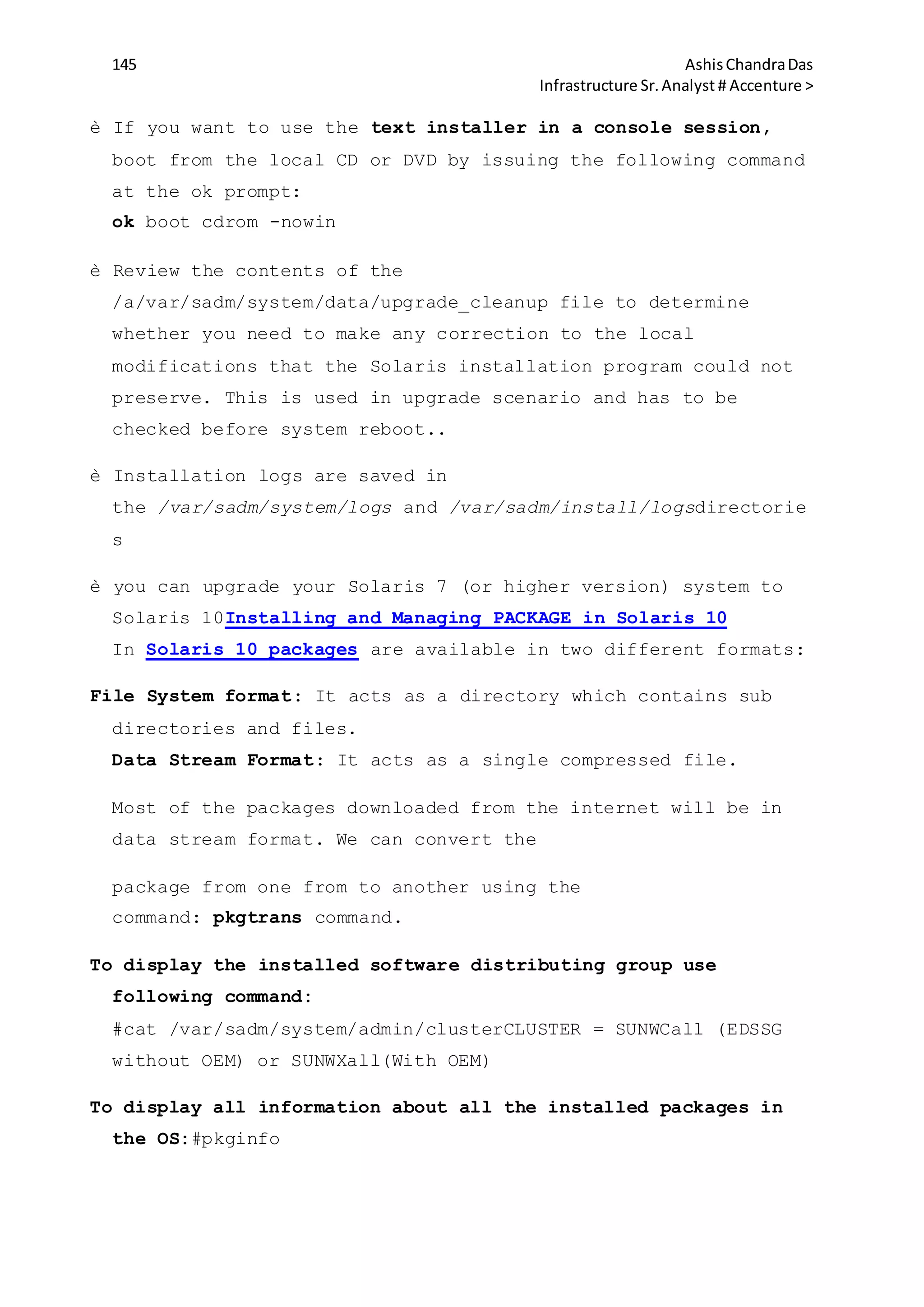 145 AshisChandraDas
Infrastructure Sr.Analyst # Accenture >
è If you want to use the text installer in a console session,
boot from the local CD or DVD by issuing the following command
at the ok prompt:
ok boot cdrom -nowin
è Review the contents of the
/a/var/sadm/system/data/upgrade_cleanup file to determine
whether you need to make any correction to the local
modifications that the Solaris installation program could not
preserve. This is used in upgrade scenario and has to be
checked before system reboot..
è Installation logs are saved in
the /var/sadm/system/logs and /var/sadm/install/logsdirectorie
s
è you can upgrade your Solaris 7 (or higher version) system to
Solaris 10Installing and Managing PACKAGE in Solaris 10
In Solaris 10 packages are available in two different formats:
File System format: It acts as a directory which contains sub
directories and files.
Data Stream Format: It acts as a single compressed file.
Most of the packages downloaded from the internet will be in
data stream format. We can convert the
package from one from to another using the
command: pkgtrans command.
To display the installed software distributing group use
following command:
#cat /var/sadm/system/admin/clusterCLUSTER = SUNWCall (EDSSG
without OEM) or SUNWXall(With OEM)
To display all information about all the installed packages in
the OS:#pkginfo
 