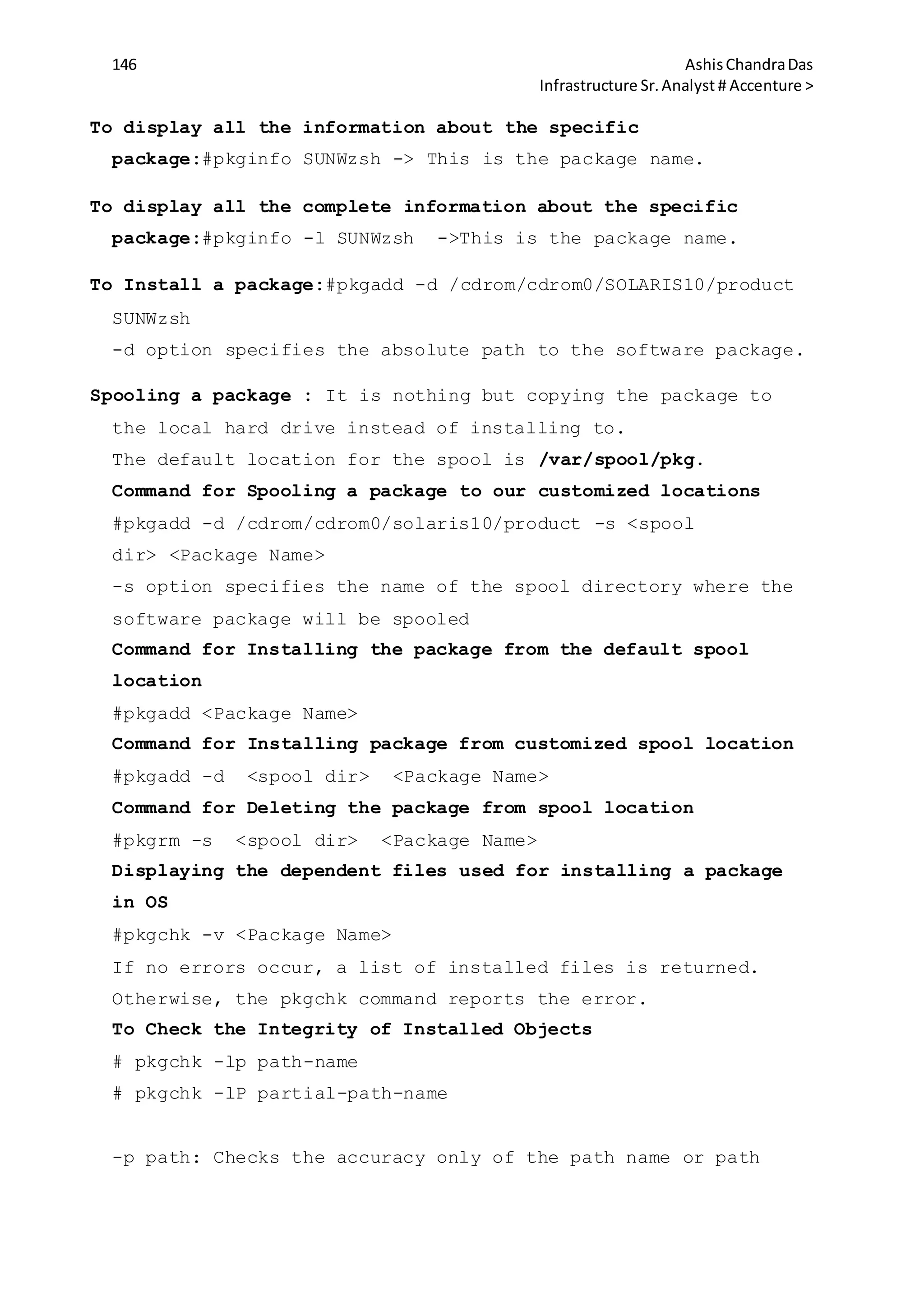 146 AshisChandraDas
Infrastructure Sr.Analyst # Accenture >
To display all the information about the specific
package:#pkginfo SUNWzsh -> This is the package name.
To display all the complete information about the specific
package:#pkginfo -l SUNWzsh ->This is the package name.
To Install a package:#pkgadd -d /cdrom/cdrom0/SOLARIS10/product
SUNWzsh
-d option specifies the absolute path to the software package.
Spooling a package : It is nothing but copying the package to
the local hard drive instead of installing to.
The default location for the spool is /var/spool/pkg.
Command for Spooling a package to our customized locations
#pkgadd -d /cdrom/cdrom0/solaris10/product -s <spool
dir> <Package Name>
-s option specifies the name of the spool directory where the
software package will be spooled
Command for Installing the package from the default spool
location
#pkgadd <Package Name>
Command for Installing package from customized spool location
#pkgadd -d <spool dir> <Package Name>
Command for Deleting the package from spool location
#pkgrm -s <spool dir> <Package Name>
Displaying the dependent files used for installing a package
in OS
#pkgchk -v <Package Name>
If no errors occur, a list of installed files is returned.
Otherwise, the pkgchk command reports the error.
To Check the Integrity of Installed Objects
# pkgchk -lp path-name
# pkgchk -lP partial-path-name
-p path: Checks the accuracy only of the path name or path
 