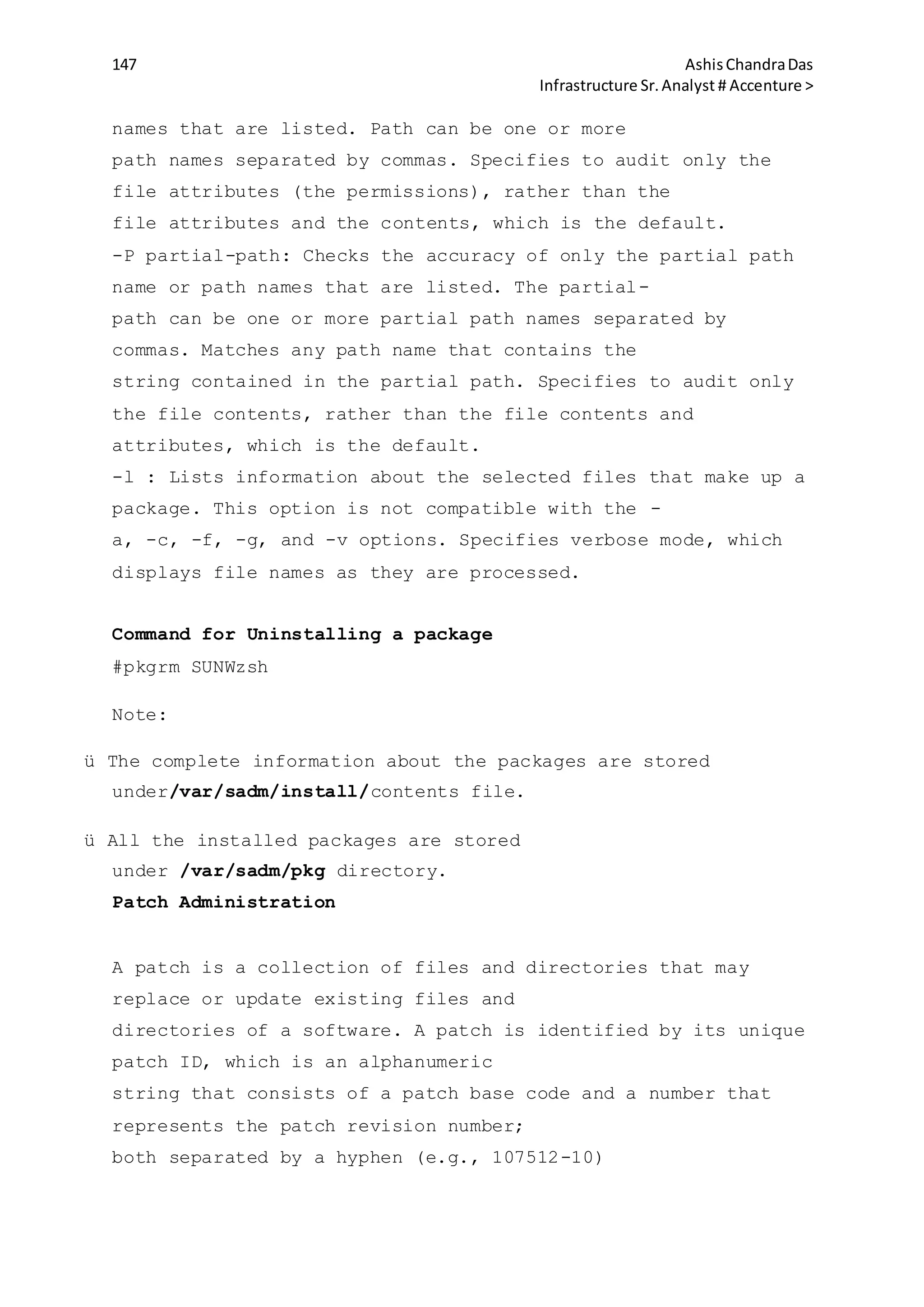 147 AshisChandraDas
Infrastructure Sr.Analyst # Accenture >
names that are listed. Path can be one or more
path names separated by commas. Specifies to audit only the
file attributes (the permissions), rather than the
file attributes and the contents, which is the default.
-P partial-path: Checks the accuracy of only the partial path
name or path names that are listed. The partial-
path can be one or more partial path names separated by
commas. Matches any path name that contains the
string contained in the partial path. Specifies to audit only
the file contents, rather than the file contents and
attributes, which is the default.
-l : Lists information about the selected files that make up a
package. This option is not compatible with the -
a, -c, -f, -g, and -v options. Specifies verbose mode, which
displays file names as they are processed.
Command for Uninstalling a package
#pkgrm SUNWzsh
Note:
ü The complete information about the packages are stored
under/var/sadm/install/contents file.
ü All the installed packages are stored
under /var/sadm/pkg directory.
Patch Administration
A patch is a collection of files and directories that may
replace or update existing files and
directories of a software. A patch is identified by its unique
patch ID, which is an alphanumeric
string that consists of a patch base code and a number that
represents the patch revision number;
both separated by a hyphen (e.g., 107512-10)
 