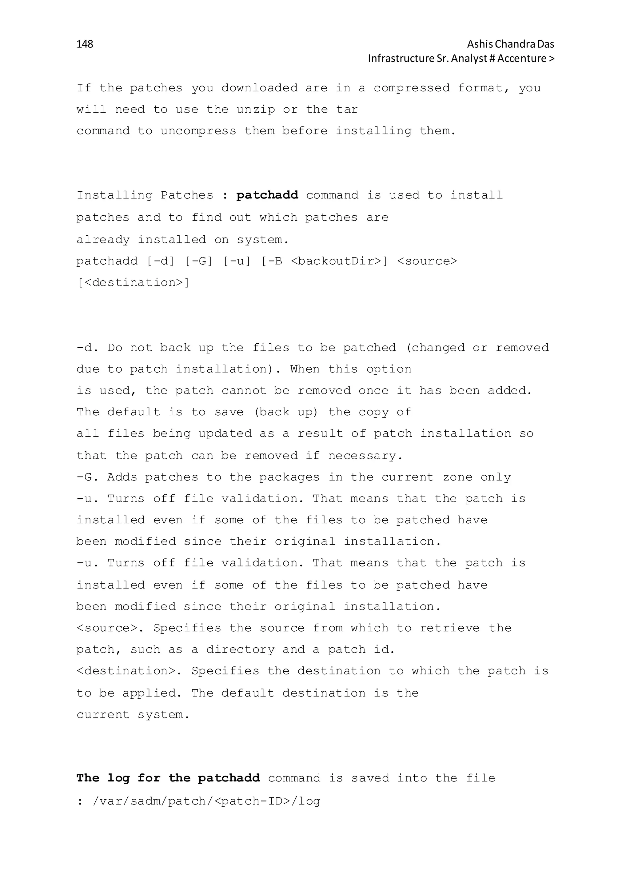148 AshisChandraDas
Infrastructure Sr.Analyst # Accenture >
If the patches you downloaded are in a compressed format, you
will need to use the unzip or the tar
command to uncompress them before installing them.
Installing Patches : patchadd command is used to install
patches and to find out which patches are
already installed on system.
patchadd [-d] [-G] [-u] [-B <backoutDir>] <source>
[<destination>]
-d. Do not back up the files to be patched (changed or removed
due to patch installation). When this option
is used, the patch cannot be removed once it has been added.
The default is to save (back up) the copy of
all files being updated as a result of patch installation so
that the patch can be removed if necessary.
-G. Adds patches to the packages in the current zone only
-u. Turns off file validation. That means that the patch is
installed even if some of the files to be patched have
been modified since their original installation.
-u. Turns off file validation. That means that the patch is
installed even if some of the files to be patched have
been modified since their original installation.
<source>. Specifies the source from which to retrieve the
patch, such as a directory and a patch id.
<destination>. Specifies the destination to which the patch is
to be applied. The default destination is the
current system.
The log for the patchadd command is saved into the file
: /var/sadm/patch/<patch-ID>/log
 