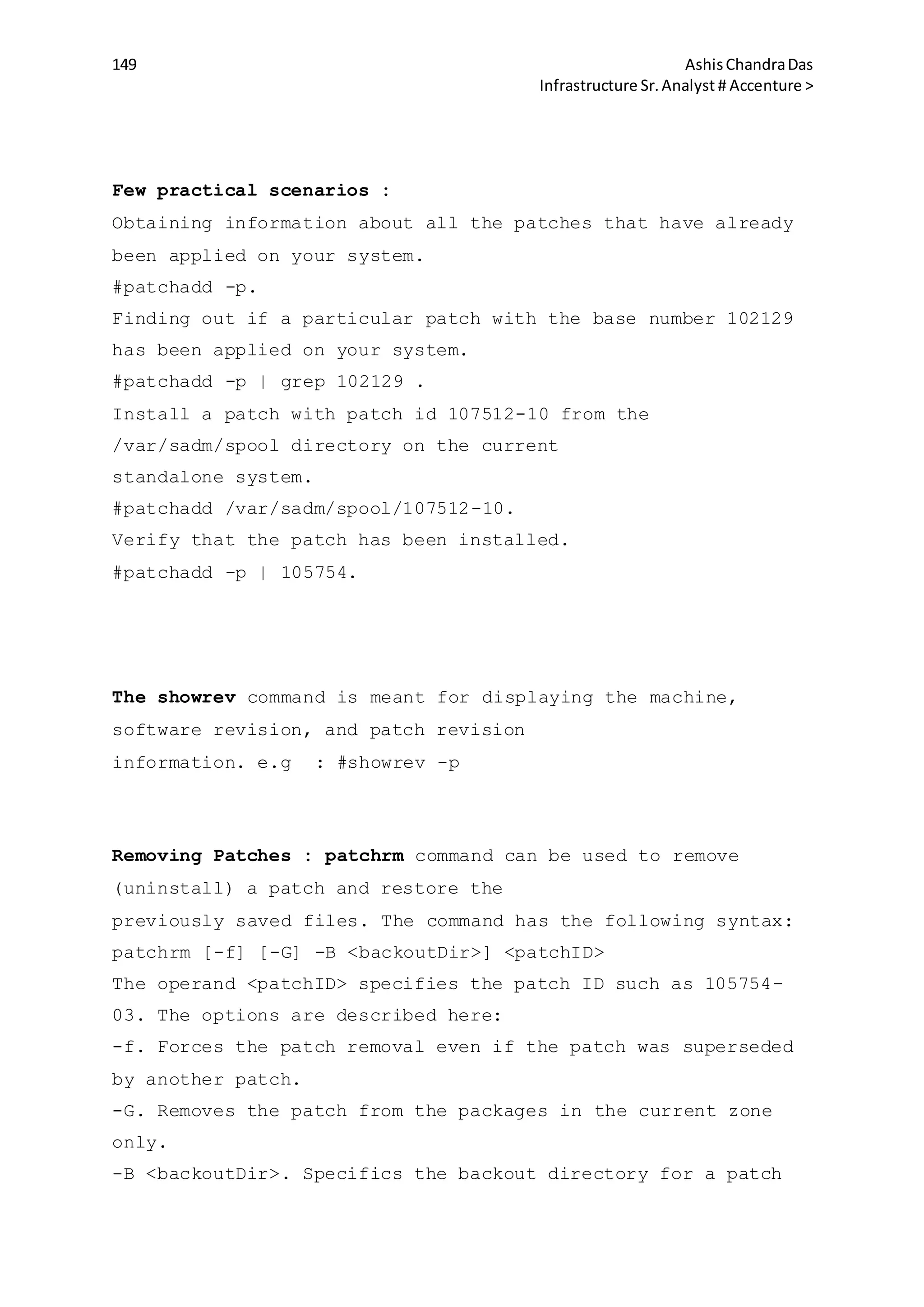 149 AshisChandraDas
Infrastructure Sr.Analyst # Accenture >
Few practical scenarios :
Obtaining information about all the patches that have already
been applied on your system.
#patchadd -p.
Finding out if a particular patch with the base number 102129
has been applied on your system.
#patchadd -p | grep 102129 .
Install a patch with patch id 107512-10 from the
/var/sadm/spool directory on the current
standalone system.
#patchadd /var/sadm/spool/107512-10.
Verify that the patch has been installed.
#patchadd -p | 105754.
The showrev command is meant for displaying the machine,
software revision, and patch revision
information. e.g : #showrev -p
Removing Patches : patchrm command can be used to remove
(uninstall) a patch and restore the
previously saved files. The command has the following syntax:
patchrm [-f] [-G] -B <backoutDir>] <patchID>
The operand <patchID> specifies the patch ID such as 105754-
03. The options are described here:
-f. Forces the patch removal even if the patch was superseded
by another patch.
-G. Removes the patch from the packages in the current zone
only.
-B <backoutDir>. Specifics the backout directory for a patch
 