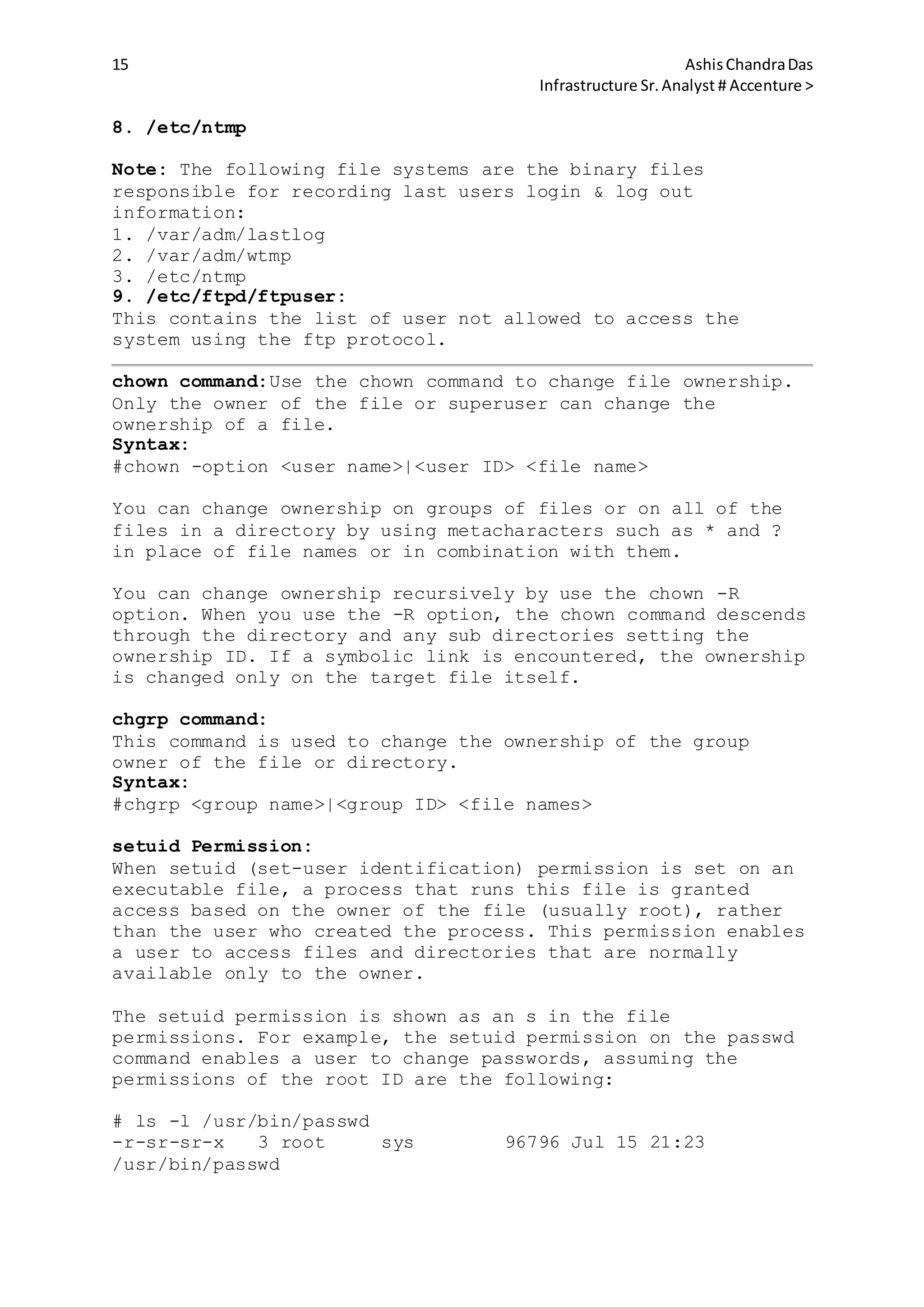 15 AshisChandraDas
Infrastructure Sr.Analyst # Accenture >
8. /etc/ntmp
Note: The following file systems are the binary files
responsible for recording last users login & log out
information:
1. /var/adm/lastlog
2. /var/adm/wtmp
3. /etc/ntmp
9. /etc/ftpd/ftpuser:
This contains the list of user not allowed to access the
system using the ftp protocol.
chown command:Use the chown command to change file ownership.
Only the owner of the file or superuser can change the
ownership of a file.
Syntax:
#chown -option <user name>|<user ID> <file name>
You can change ownership on groups of files or on all of the
files in a directory by using metacharacters such as * and ?
in place of file names or in combination with them.
You can change ownership recursively by use the chown -R
option. When you use the -R option, the chown command descends
through the directory and any sub directories setting the
ownership ID. If a symbolic link is encountered, the ownership
is changed only on the target file itself.
chgrp command:
This command is used to change the ownership of the group
owner of the file or directory.
Syntax:
#chgrp <group name>|<group ID> <file names>
setuid Permission:
When setuid (set-user identification) permission is set on an
executable file, a process that runs this file is granted
access based on the owner of the file (usually root), rather
than the user who created the process. This permission enables
a user to access files and directories that are normally
available only to the owner.
The setuid permission is shown as an s in the file
permissions. For example, the setuid permission on the passwd
command enables a user to change passwords, assuming the
permissions of the root ID are the following:
# ls -l /usr/bin/passwd
-r-sr-sr-x 3 root sys 96796 Jul 15 21:23
/usr/bin/passwd
 