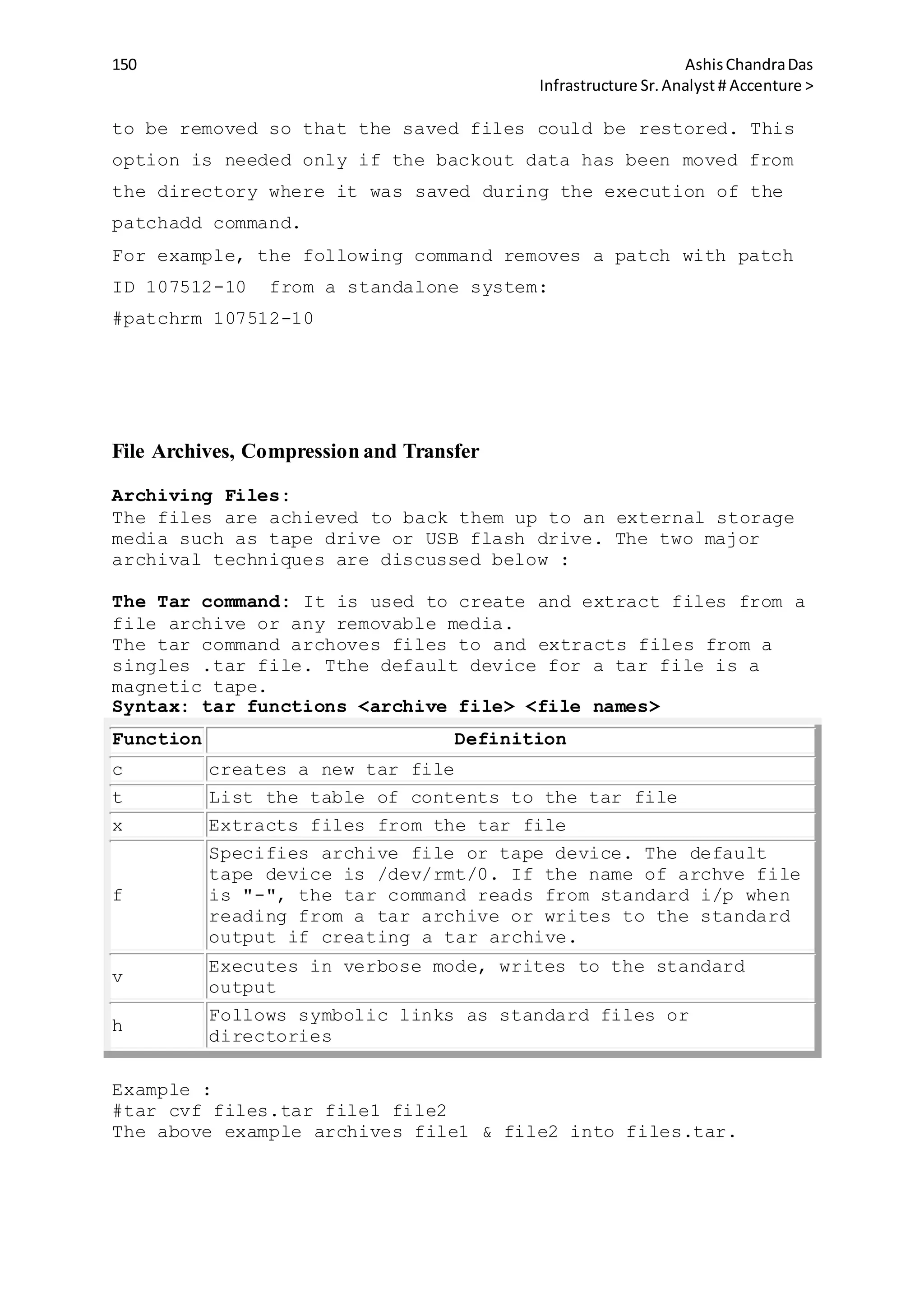 150 AshisChandraDas
Infrastructure Sr.Analyst # Accenture >
to be removed so that the saved files could be restored. This
option is needed only if the backout data has been moved from
the directory where it was saved during the execution of the
patchadd command.
For example, the following command removes a patch with patch
ID 107512-10 from a standalone system:
#patchrm 107512-10
File Archives, Compression and Transfer
Archiving Files:
The files are achieved to back them up to an external storage
media such as tape drive or USB flash drive. The two major
archival techniques are discussed below :
The Tar command: It is used to create and extract files from a
file archive or any removable media.
The tar command archoves files to and extracts files from a
singles .tar file. Tthe default device for a tar file is a
magnetic tape.
Syntax: tar functions <archive file> <file names>
Function Definition
c creates a new tar file
t List the table of contents to the tar file
x Extracts files from the tar file
f
Specifies archive file or tape device. The default
tape device is /dev/rmt/0. If the name of archve file
is "-", the tar command reads from standard i/p when
reading from a tar archive or writes to the standard
output if creating a tar archive.
v
Executes in verbose mode, writes to the standard
output
h
Follows symbolic links as standard files or
directories
Example :
#tar cvf files.tar file1 file2
The above example archives file1 & file2 into files.tar.
 