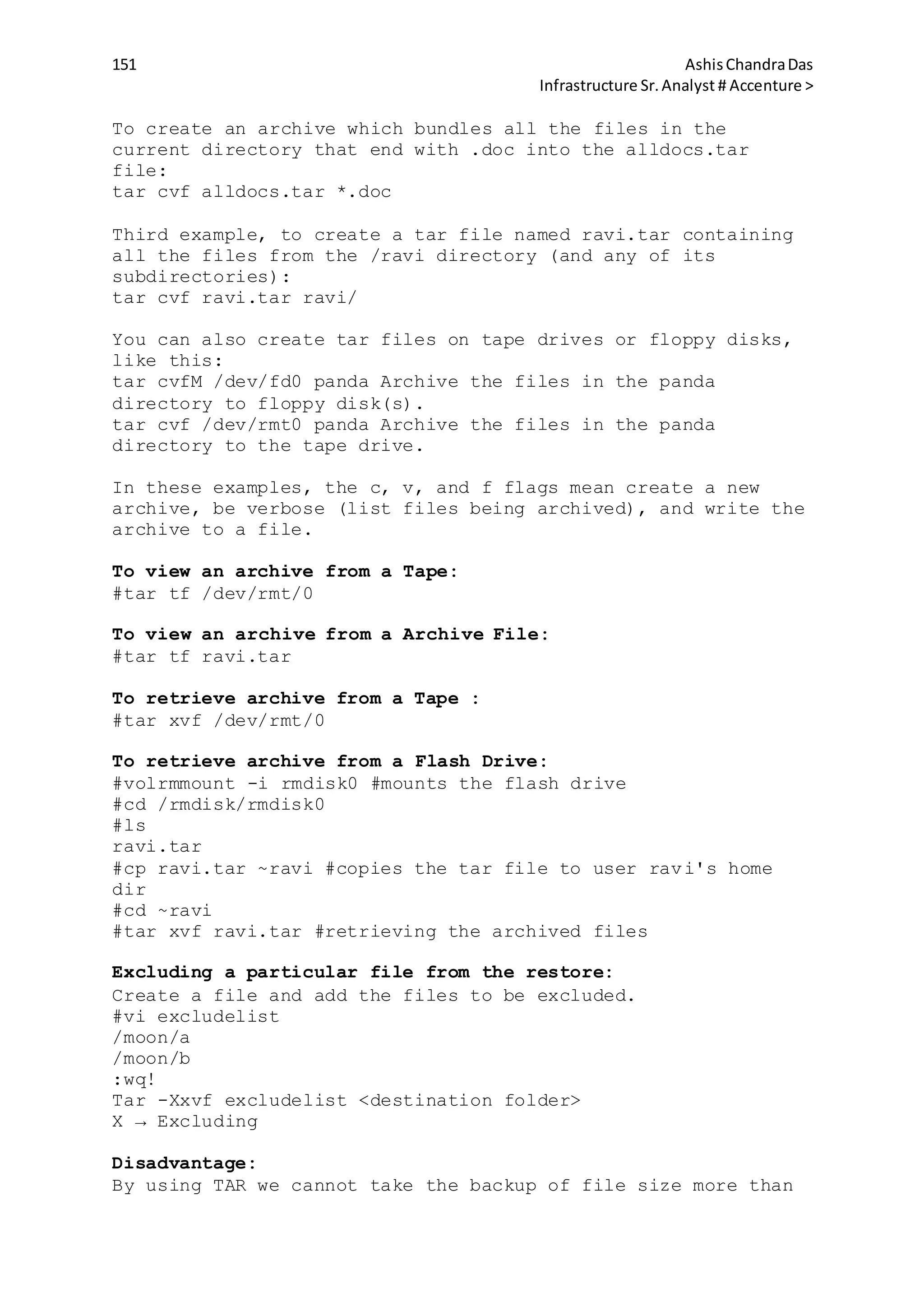 151 AshisChandraDas
Infrastructure Sr.Analyst # Accenture >
To create an archive which bundles all the files in the
current directory that end with .doc into the alldocs.tar
file:
tar cvf alldocs.tar *.doc
Third example, to create a tar file named ravi.tar containing
all the files from the /ravi directory (and any of its
subdirectories):
tar cvf ravi.tar ravi/
You can also create tar files on tape drives or floppy disks,
like this:
tar cvfM /dev/fd0 panda Archive the files in the panda
directory to floppy disk(s).
tar cvf /dev/rmt0 panda Archive the files in the panda
directory to the tape drive.
In these examples, the c, v, and f flags mean create a new
archive, be verbose (list files being archived), and write the
archive to a file.
To view an archive from a Tape:
#tar tf /dev/rmt/0
To view an archive from a Archive File:
#tar tf ravi.tar
To retrieve archive from a Tape :
#tar xvf /dev/rmt/0
To retrieve archive from a Flash Drive:
#volrmmount -i rmdisk0 #mounts the flash drive
#cd /rmdisk/rmdisk0
#ls
ravi.tar
#cp ravi.tar ~ravi #copies the tar file to user ravi's home
dir
#cd ~ravi
#tar xvf ravi.tar #retrieving the archived files
Excluding a particular file from the restore:
Create a file and add the files to be excluded.
#vi excludelist
/moon/a
/moon/b
:wq!
Tar -Xxvf excludelist <destination folder>
X → Excluding
Disadvantage:
By using TAR we cannot take the backup of file size more than
 
