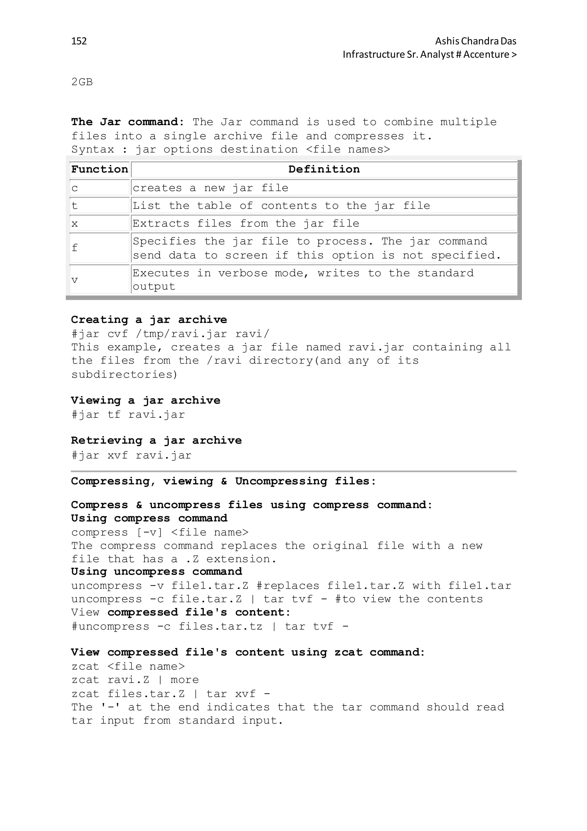 152 AshisChandraDas
Infrastructure Sr.Analyst # Accenture >
2GB
The Jar command: The Jar command is used to combine multiple
files into a single archive file and compresses it.
Syntax : jar options destination <file names>
Function Definition
c creates a new jar file
t List the table of contents to the jar file
x Extracts files from the jar file
f
Specifies the jar file to process. The jar command
send data to screen if this option is not specified.
v
Executes in verbose mode, writes to the standard
output
Creating a jar archive
#jar cvf /tmp/ravi.jar ravi/
This example, creates a jar file named ravi.jar containing all
the files from the /ravi directory(and any of its
subdirectories)
Viewing a jar archive
#jar tf ravi.jar
Retrieving a jar archive
#jar xvf ravi.jar
Compressing, viewing & Uncompressing files:
Compress & uncompress files using compress command:
Using compress command
compress [-v] <file name>
The compress command replaces the original file with a new
file that has a .Z extension.
Using uncompress command
uncompress -v file1.tar.Z #replaces file1.tar.Z with file1.tar
uncompress -c file.tar.Z | tar tvf - #to view the contents
View compressed file's content:
#uncompress -c files.tar.tz | tar tvf -
View compressed file's content using zcat command:
zcat <file name>
zcat ravi.Z | more
zcat files.tar.Z | tar xvf -
The '-' at the end indicates that the tar command should read
tar input from standard input.
 