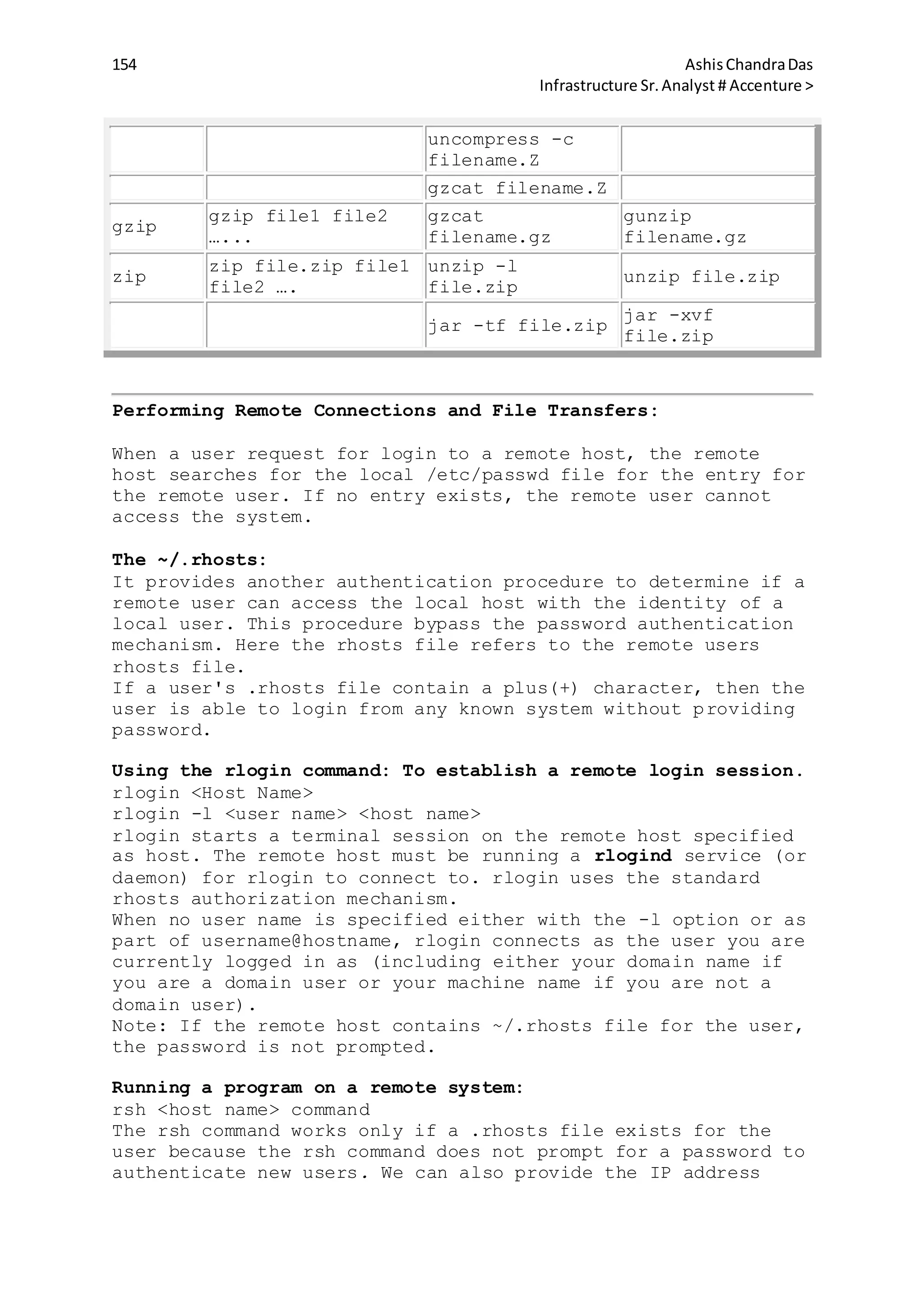 154 AshisChandraDas
Infrastructure Sr.Analyst # Accenture >
uncompress -c
filename.Z
gzcat filename.Z
gzip
gzip file1 file2
…...
gzcat
filename.gz
gunzip
filename.gz
zip
zip file.zip file1
file2 ….
unzip -l
file.zip
unzip file.zip
jar -tf file.zip
jar -xvf
file.zip
Performing Remote Connections and File Transfers:
When a user request for login to a remote host, the remote
host searches for the local /etc/passwd file for the entry for
the remote user. If no entry exists, the remote user cannot
access the system.
The ~/.rhosts:
It provides another authentication procedure to determine if a
remote user can access the local host with the identity of a
local user. This procedure bypass the password authentication
mechanism. Here the rhosts file refers to the remote users
rhosts file.
If a user's .rhosts file contain a plus(+) character, then the
user is able to login from any known system without providing
password.
Using the rlogin command: To establish a remote login session.
rlogin <Host Name>
rlogin -l <user name> <host name>
rlogin starts a terminal session on the remote host specified
as host. The remote host must be running a rlogind service (or
daemon) for rlogin to connect to. rlogin uses the standard
rhosts authorization mechanism.
When no user name is specified either with the -l option or as
part of username@hostname, rlogin connects as the user you are
currently logged in as (including either your domain name if
you are a domain user or your machine name if you are not a
domain user).
Note: If the remote host contains ~/.rhosts file for the user,
the password is not prompted.
Running a program on a remote system:
rsh <host name> command
The rsh command works only if a .rhosts file exists for the
user because the rsh command does not prompt for a password to
authenticate new users. We can also provide the IP address
 