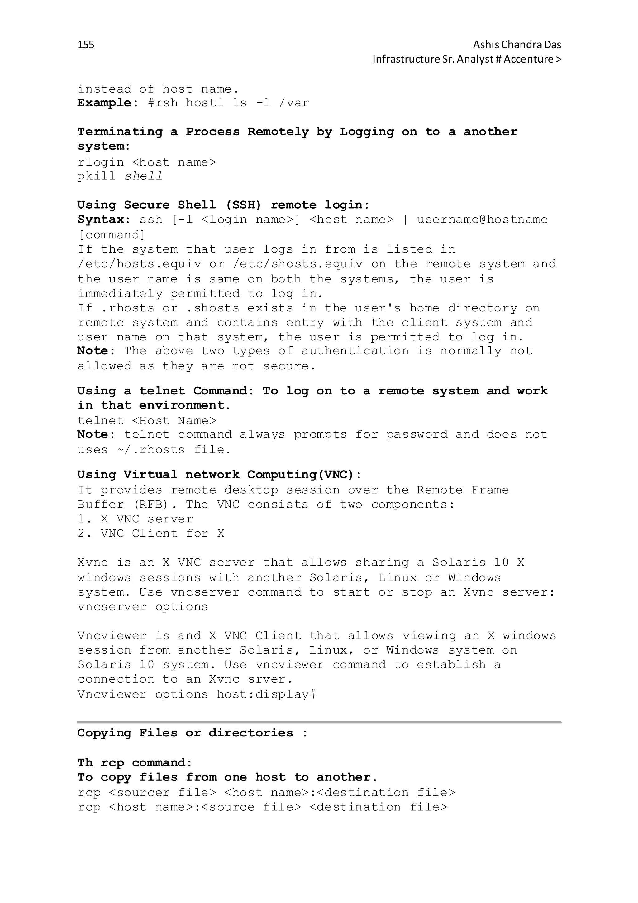 155 AshisChandraDas
Infrastructure Sr.Analyst # Accenture >
instead of host name.
Example: #rsh host1 ls -l /var
Terminating a Process Remotely by Logging on to a another
system:
rlogin <host name>
pkill shell
Using Secure Shell (SSH) remote login:
Syntax: ssh [-l <login name>] <host name> | username@hostname
[command]
If the system that user logs in from is listed in
/etc/hosts.equiv or /etc/shosts.equiv on the remote system and
the user name is same on both the systems, the user is
immediately permitted to log in.
If .rhosts or .shosts exists in the user's home directory on
remote system and contains entry with the client system and
user name on that system, the user is permitted to log in.
Note: The above two types of authentication is normally not
allowed as they are not secure.
Using a telnet Command: To log on to a remote system and work
in that environment.
telnet <Host Name>
Note: telnet command always prompts for password and does not
uses ~/.rhosts file.
Using Virtual network Computing(VNC):
It provides remote desktop session over the Remote Frame
Buffer (RFB). The VNC consists of two components:
1. X VNC server
2. VNC Client for X
Xvnc is an X VNC server that allows sharing a Solaris 10 X
windows sessions with another Solaris, Linux or Windows
system. Use vncserver command to start or stop an Xvnc server:
vncserver options
Vncviewer is and X VNC Client that allows viewing an X windows
session from another Solaris, Linux, or Windows system on
Solaris 10 system. Use vncviewer command to establish a
connection to an Xvnc srver.
Vncviewer options host:display#
Copying Files or directories :
Th rcp command:
To copy files from one host to another.
rcp <sourcer file> <host name>:<destination file>
rcp <host name>:<source file> <destination file>
 