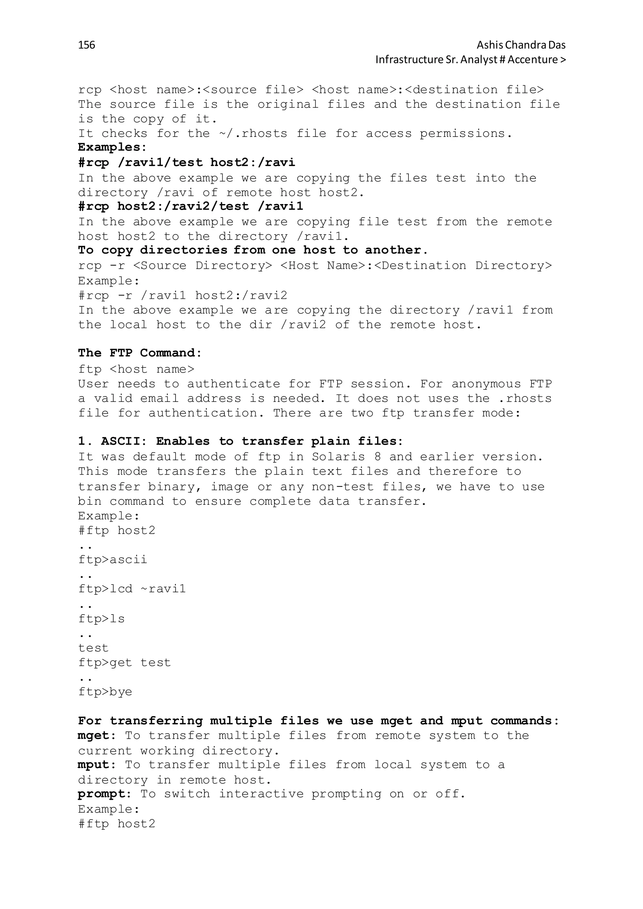 156 AshisChandraDas
Infrastructure Sr.Analyst # Accenture >
rcp <host name>:<source file> <host name>:<destination file>
The source file is the original files and the destination file
is the copy of it.
It checks for the ~/.rhosts file for access permissions.
Examples:
#rcp /ravi1/test host2:/ravi
In the above example we are copying the files test into the
directory /ravi of remote host host2.
#rcp host2:/ravi2/test /ravi1
In the above example we are copying file test from the remote
host host2 to the directory /ravi1.
To copy directories from one host to another.
rcp -r <Source Directory> <Host Name>:<Destination Directory>
Example:
#rcp -r /ravi1 host2:/ravi2
In the above example we are copying the directory /ravi1 from
the local host to the dir /ravi2 of the remote host.
The FTP Command:
ftp <host name>
User needs to authenticate for FTP session. For anonymous FTP
a valid email address is needed. It does not uses the .rhosts
file for authentication. There are two ftp transfer mode:
1. ASCII: Enables to transfer plain files:
It was default mode of ftp in Solaris 8 and earlier version.
This mode transfers the plain text files and therefore to
transfer binary, image or any non-test files, we have to use
bin command to ensure complete data transfer.
Example:
#ftp host2
..
ftp>ascii
..
ftp>lcd ~ravi1
..
ftp>ls
..
test
ftp>get test
..
ftp>bye
For transferring multiple files we use mget and mput commands:
mget: To transfer multiple files from remote system to the
current working directory.
mput: To transfer multiple files from local system to a
directory in remote host.
prompt: To switch interactive prompting on or off.
Example:
#ftp host2
 