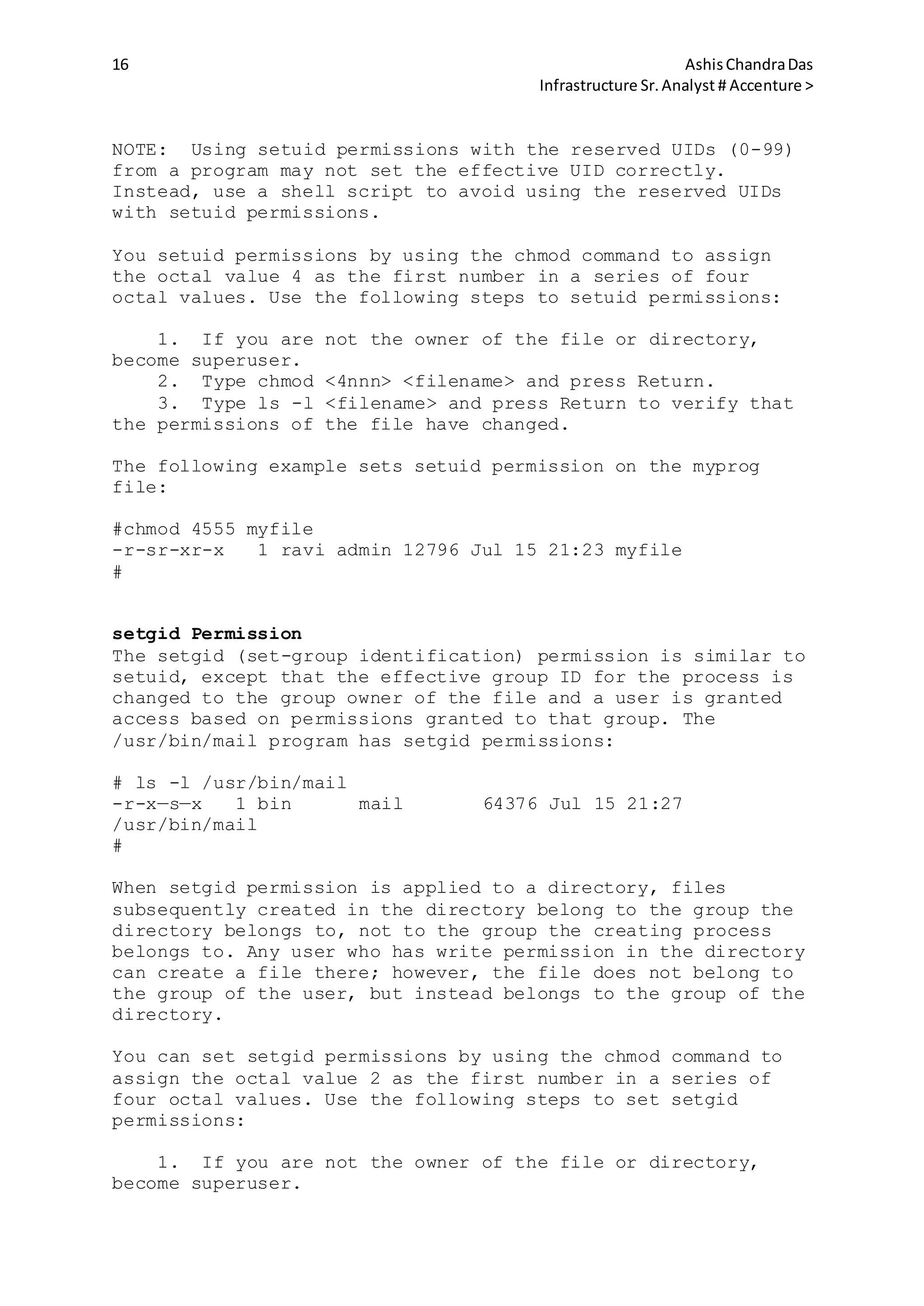16 AshisChandraDas
Infrastructure Sr.Analyst # Accenture >
NOTE: Using setuid permissions with the reserved UIDs (0-99)
from a program may not set the effective UID correctly.
Instead, use a shell script to avoid using the reserved UIDs
with setuid permissions.
You setuid permissions by using the chmod command to assign
the octal value 4 as the first number in a series of four
octal values. Use the following steps to setuid permissions:
1. If you are not the owner of the file or directory,
become superuser.
2. Type chmod <4nnn> <filename> and press Return.
3. Type ls -l <filename> and press Return to verify that
the permissions of the file have changed.
The following example sets setuid permission on the myprog
file:
#chmod 4555 myfile
-r-sr-xr-x 1 ravi admin 12796 Jul 15 21:23 myfile
#
setgid Permission
The setgid (set-group identification) permission is similar to
setuid, except that the effective group ID for the process is
changed to the group owner of the file and a user is granted
access based on permissions granted to that group. The
/usr/bin/mail program has setgid permissions:
# ls -l /usr/bin/mail
-r-x—s—x 1 bin mail 64376 Jul 15 21:27
/usr/bin/mail
#
When setgid permission is applied to a directory, files
subsequently created in the directory belong to the group the
directory belongs to, not to the group the creating process
belongs to. Any user who has write permission in the directory
can create a file there; however, the file does not belong to
the group of the user, but instead belongs to the group of the
directory.
You can set setgid permissions by using the chmod command to
assign the octal value 2 as the first number in a series of
four octal values. Use the following steps to set setgid
permissions:
1. If you are not the owner of the file or directory,
become superuser.
 