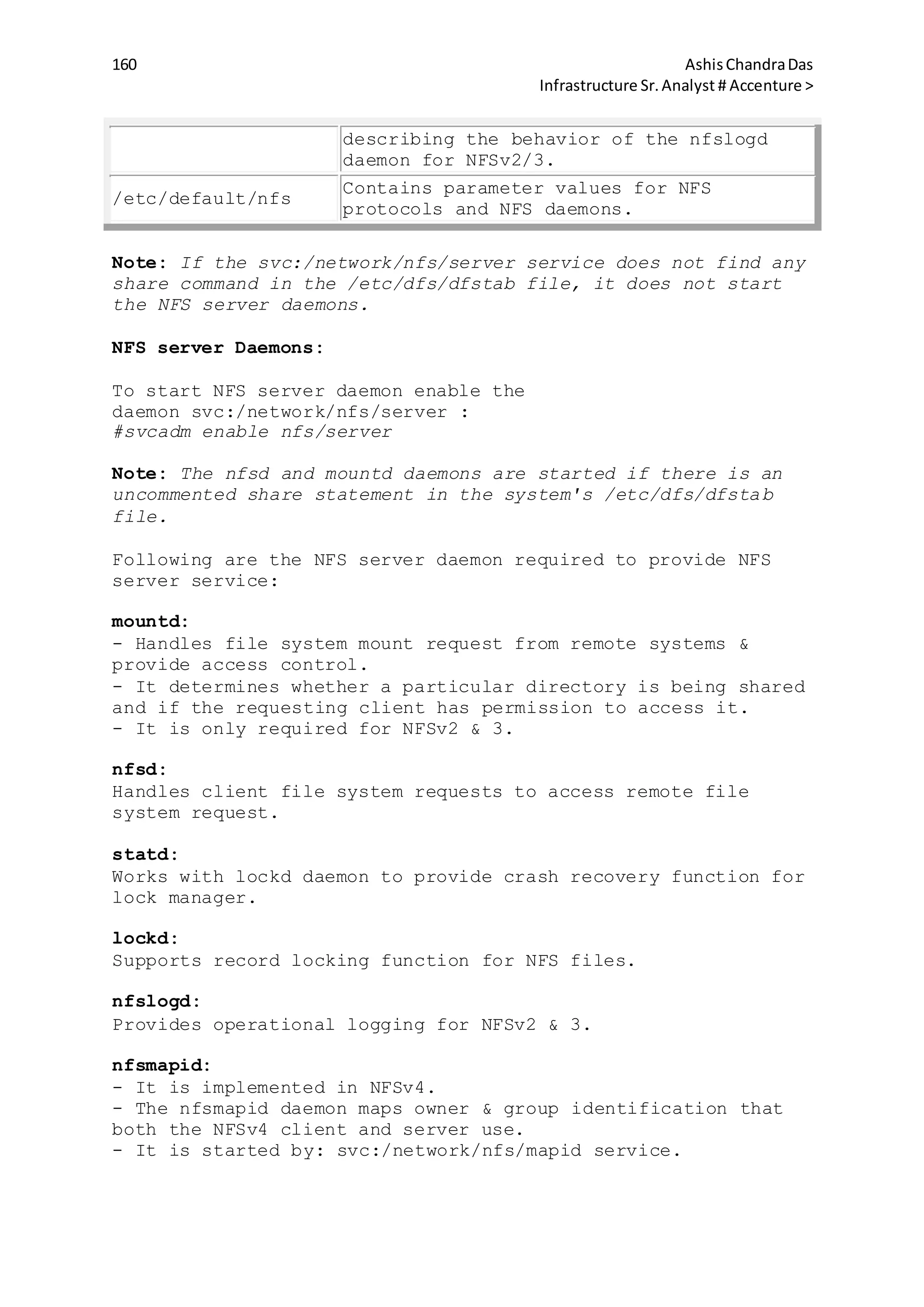 160 AshisChandraDas
Infrastructure Sr.Analyst # Accenture >
describing the behavior of the nfslogd
daemon for NFSv2/3.
/etc/default/nfs
Contains parameter values for NFS
protocols and NFS daemons.
Note: If the svc:/network/nfs/server service does not find any
share command in the /etc/dfs/dfstab file, it does not start
the NFS server daemons.
NFS server Daemons:
To start NFS server daemon enable the
daemon svc:/network/nfs/server :
#svcadm enable nfs/server
Note: The nfsd and mountd daemons are started if there is an
uncommented share statement in the system's /etc/dfs/dfstab
file.
Following are the NFS server daemon required to provide NFS
server service:
mountd:
- Handles file system mount request from remote systems &
provide access control.
- It determines whether a particular directory is being shared
and if the requesting client has permission to access it.
- It is only required for NFSv2 & 3.
nfsd:
Handles client file system requests to access remote file
system request.
statd:
Works with lockd daemon to provide crash recovery function for
lock manager.
lockd:
Supports record locking function for NFS files.
nfslogd:
Provides operational logging for NFSv2 & 3.
nfsmapid:
- It is implemented in NFSv4.
- The nfsmapid daemon maps owner & group identification that
both the NFSv4 client and server use.
- It is started by: svc:/network/nfs/mapid service.
 