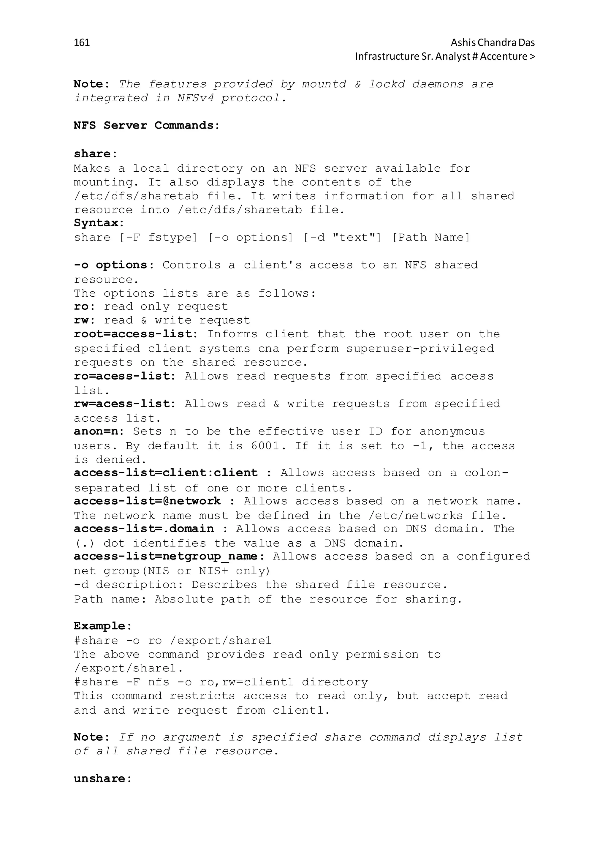 161 AshisChandraDas
Infrastructure Sr.Analyst # Accenture >
Note: The features provided by mountd & lockd daemons are
integrated in NFSv4 protocol.
NFS Server Commands:
share:
Makes a local directory on an NFS server available for
mounting. It also displays the contents of the
/etc/dfs/sharetab file. It writes information for all shared
resource into /etc/dfs/sharetab file.
Syntax:
share [-F fstype] [-o options] [-d "text"] [Path Name]
-o options: Controls a client's access to an NFS shared
resource.
The options lists are as follows:
ro: read only request
rw: read & write request
root=access-list: Informs client that the root user on the
specified client systems cna perform superuser-privileged
requests on the shared resource.
ro=acess-list: Allows read requests from specified access
list.
rw=acess-list: Allows read & write requests from specified
access list.
anon=n: Sets n to be the effective user ID for anonymous
users. By default it is 6001. If it is set to -1, the access
is denied.
access-list=client:client : Allows access based on a colon-
separated list of one or more clients.
access-list=@network : Allows access based on a network name.
The network name must be defined in the /etc/networks file.
access-list=.domain : Allows access based on DNS domain. The
(.) dot identifies the value as a DNS domain.
access-list=netgroup_name: Allows access based on a configured
net group(NIS or NIS+ only)
-d description: Describes the shared file resource.
Path name: Absolute path of the resource for sharing.
Example:
#share -o ro /export/share1
The above command provides read only permission to
/export/share1.
#share -F nfs -o ro,rw=client1 directory
This command restricts access to read only, but accept read
and and write request from client1.
Note: If no argument is specified share command displays list
of all shared file resource.
unshare:
 