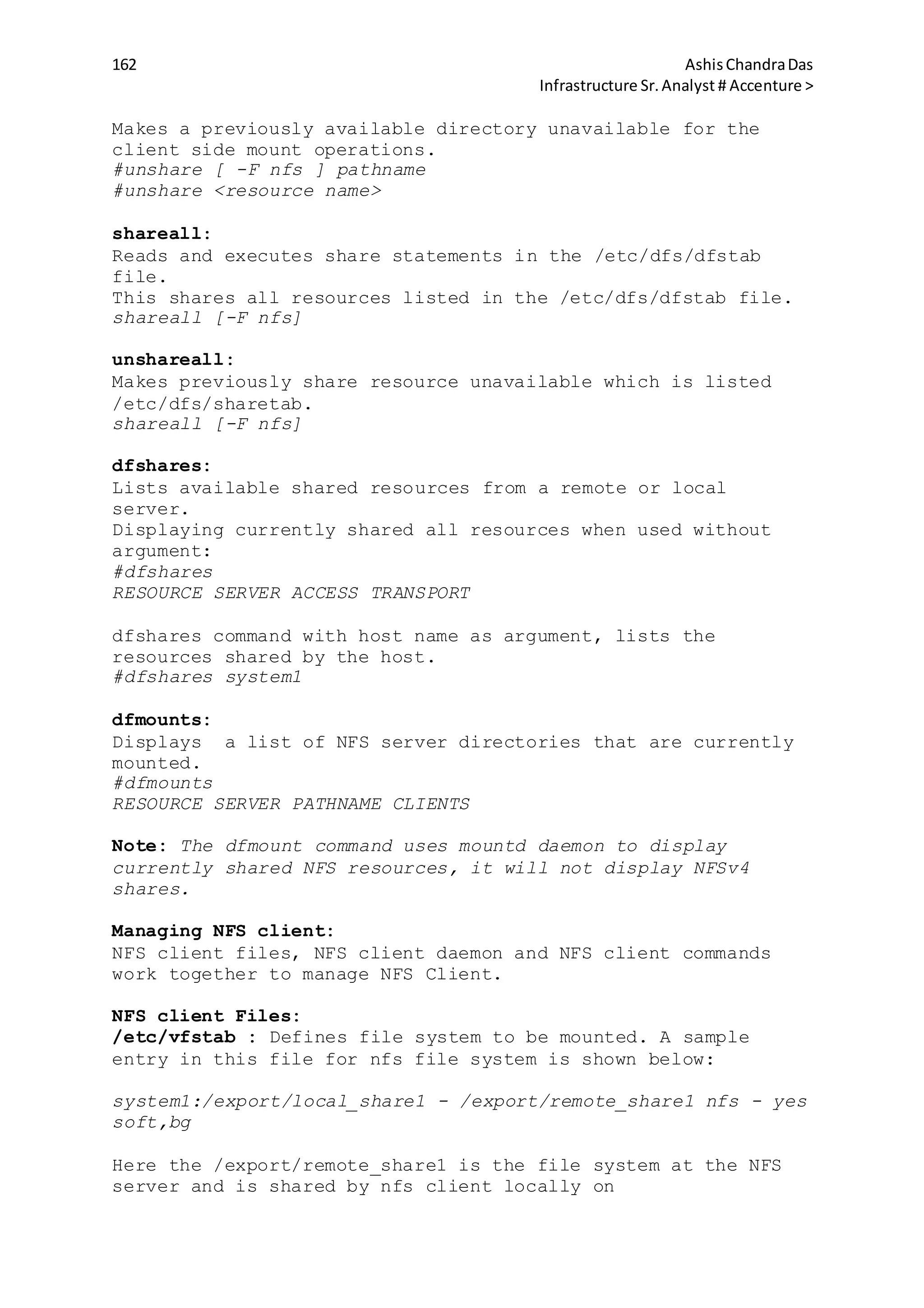 162 AshisChandraDas
Infrastructure Sr.Analyst # Accenture >
Makes a previously available directory unavailable for the
client side mount operations.
#unshare [ -F nfs ] pathname
#unshare <resource name>
shareall:
Reads and executes share statements in the /etc/dfs/dfstab
file.
This shares all resources listed in the /etc/dfs/dfstab file.
shareall [-F nfs]
unshareall:
Makes previously share resource unavailable which is listed
/etc/dfs/sharetab.
shareall [-F nfs]
dfshares:
Lists available shared resources from a remote or local
server.
Displaying currently shared all resources when used without
argument:
#dfshares
RESOURCE SERVER ACCESS TRANSPORT
dfshares command with host name as argument, lists the
resources shared by the host.
#dfshares system1
dfmounts:
Displays a list of NFS server directories that are currently
mounted.
#dfmounts
RESOURCE SERVER PATHNAME CLIENTS
Note: The dfmount command uses mountd daemon to display
currently shared NFS resources, it will not display NFSv4
shares.
Managing NFS client:
NFS client files, NFS client daemon and NFS client commands
work together to manage NFS Client.
NFS client Files:
/etc/vfstab : Defines file system to be mounted. A sample
entry in this file for nfs file system is shown below:
system1:/export/local_share1 - /export/remote_share1 nfs - yes
soft,bg
Here the /export/remote_share1 is the file system at the NFS
server and is shared by nfs client locally on
 