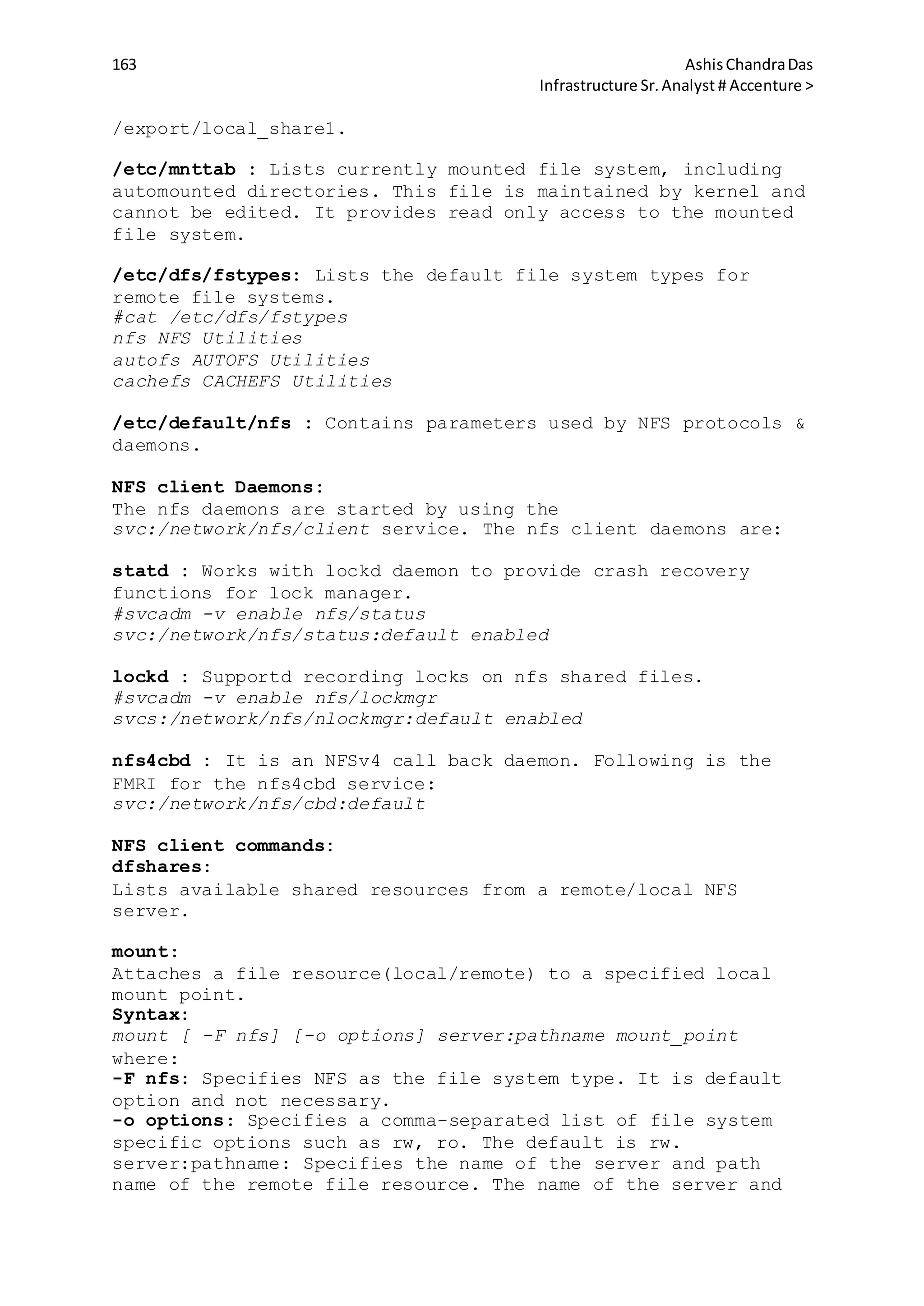 163 AshisChandraDas
Infrastructure Sr.Analyst # Accenture >
/export/local_share1.
/etc/mnttab : Lists currently mounted file system, including
automounted directories. This file is maintained by kernel and
cannot be edited. It provides read only access to the mounted
file system.
/etc/dfs/fstypes: Lists the default file system types for
remote file systems.
#cat /etc/dfs/fstypes
nfs NFS Utilities
autofs AUTOFS Utilities
cachefs CACHEFS Utilities
/etc/default/nfs : Contains parameters used by NFS protocols &
daemons.
NFS client Daemons:
The nfs daemons are started by using the
svc:/network/nfs/client service. The nfs client daemons are:
statd : Works with lockd daemon to provide crash recovery
functions for lock manager.
#svcadm -v enable nfs/status
svc:/network/nfs/status:default enabled
lockd : Supportd recording locks on nfs shared files.
#svcadm -v enable nfs/lockmgr
svcs:/network/nfs/nlockmgr:default enabled
nfs4cbd : It is an NFSv4 call back daemon. Following is the
FMRI for the nfs4cbd service:
svc:/network/nfs/cbd:default
NFS client commands:
dfshares:
Lists available shared resources from a remote/local NFS
server.
mount:
Attaches a file resource(local/remote) to a specified local
mount point.
Syntax:
mount [ -F nfs] [-o options] server:pathname mount_point
where:
-F nfs: Specifies NFS as the file system type. It is default
option and not necessary.
-o options: Specifies a comma-separated list of file system
specific options such as rw, ro. The default is rw.
server:pathname: Specifies the name of the server and path
name of the remote file resource. The name of the server and
 