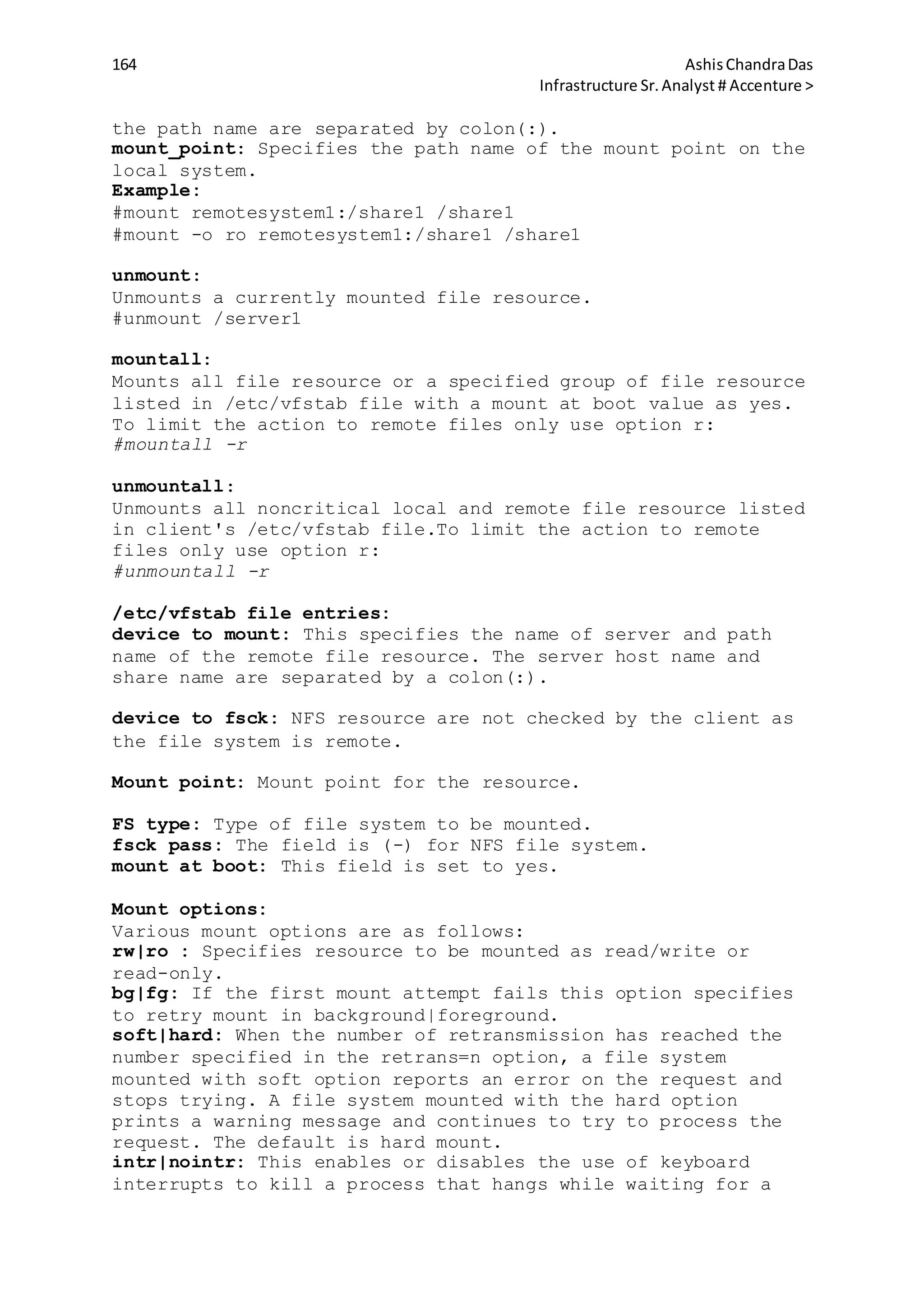 164 AshisChandraDas
Infrastructure Sr.Analyst # Accenture >
the path name are separated by colon(:).
mount_point: Specifies the path name of the mount point on the
local system.
Example:
#mount remotesystem1:/share1 /share1
#mount -o ro remotesystem1:/share1 /share1
unmount:
Unmounts a currently mounted file resource.
#unmount /server1
mountall:
Mounts all file resource or a specified group of file resource
listed in /etc/vfstab file with a mount at boot value as yes.
To limit the action to remote files only use option r:
#mountall -r
unmountall:
Unmounts all noncritical local and remote file resource listed
in client's /etc/vfstab file.To limit the action to remote
files only use option r:
#unmountall -r
/etc/vfstab file entries:
device to mount: This specifies the name of server and path
name of the remote file resource. The server host name and
share name are separated by a colon(:).
device to fsck: NFS resource are not checked by the client as
the file system is remote.
Mount point: Mount point for the resource.
FS type: Type of file system to be mounted.
fsck pass: The field is (-) for NFS file system.
mount at boot: This field is set to yes.
Mount options:
Various mount options are as follows:
rw|ro : Specifies resource to be mounted as read/write or
read-only.
bg|fg: If the first mount attempt fails this option specifies
to retry mount in background|foreground.
soft|hard: When the number of retransmission has reached the
number specified in the retrans=n option, a file system
mounted with soft option reports an error on the request and
stops trying. A file system mounted with the hard option
prints a warning message and continues to try to process the
request. The default is hard mount.
intr|nointr: This enables or disables the use of keyboard
interrupts to kill a process that hangs while waiting for a
 