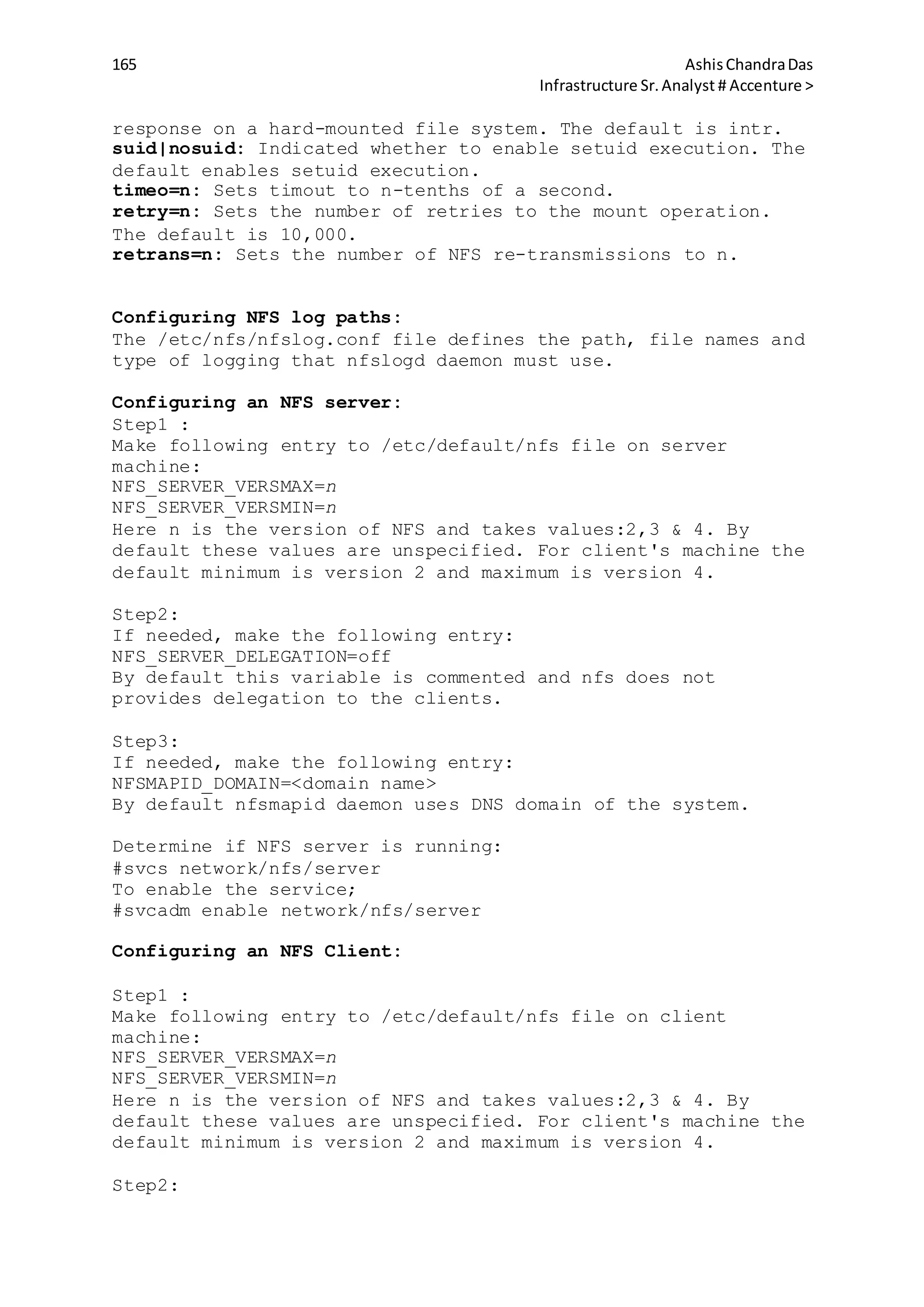 165 AshisChandraDas
Infrastructure Sr.Analyst # Accenture >
response on a hard-mounted file system. The default is intr.
suid|nosuid: Indicated whether to enable setuid execution. The
default enables setuid execution.
timeo=n: Sets timout to n-tenths of a second.
retry=n: Sets the number of retries to the mount operation.
The default is 10,000.
retrans=n: Sets the number of NFS re-transmissions to n.
Configuring NFS log paths:
The /etc/nfs/nfslog.conf file defines the path, file names and
type of logging that nfslogd daemon must use.
Configuring an NFS server:
Step1 :
Make following entry to /etc/default/nfs file on server
machine:
NFS_SERVER_VERSMAX=n
NFS_SERVER_VERSMIN=n
Here n is the version of NFS and takes values:2,3 & 4. By
default these values are unspecified. For client's machine the
default minimum is version 2 and maximum is version 4.
Step2:
If needed, make the following entry:
NFS_SERVER_DELEGATION=off
By default this variable is commented and nfs does not
provides delegation to the clients.
Step3:
If needed, make the following entry:
NFSMAPID_DOMAIN=<domain name>
By default nfsmapid daemon uses DNS domain of the system.
Determine if NFS server is running:
#svcs network/nfs/server
To enable the service;
#svcadm enable network/nfs/server
Configuring an NFS Client:
Step1 :
Make following entry to /etc/default/nfs file on client
machine:
NFS_SERVER_VERSMAX=n
NFS_SERVER_VERSMIN=n
Here n is the version of NFS and takes values:2,3 & 4. By
default these values are unspecified. For client's machine the
default minimum is version 2 and maximum is version 4.
Step2:
 