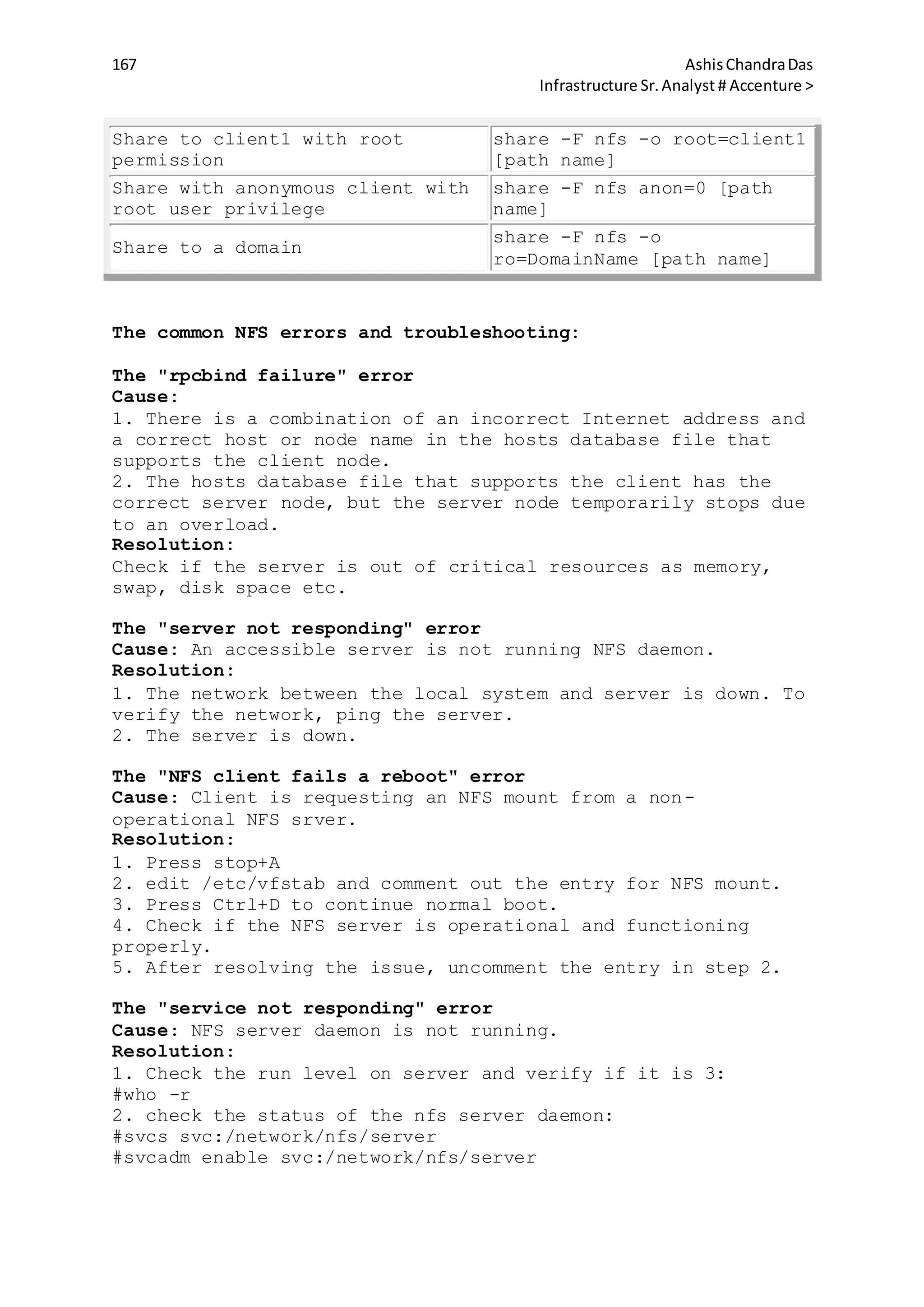 167 AshisChandraDas
Infrastructure Sr.Analyst # Accenture >
Share to client1 with root
permission
share -F nfs -o root=client1
[path name]
Share with anonymous client with
root user privilege
share -F nfs anon=0 [path
name]
Share to a domain
share -F nfs -o
ro=DomainName [path name]
The common NFS errors and troubleshooting:
The "rpcbind failure" error
Cause:
1. There is a combination of an incorrect Internet address and
a correct host or node name in the hosts database file that
supports the client node.
2. The hosts database file that supports the client has the
correct server node, but the server node temporarily stops due
to an overload.
Resolution:
Check if the server is out of critical resources as memory,
swap, disk space etc.
The "server not responding" error
Cause: An accessible server is not running NFS daemon.
Resolution:
1. The network between the local system and server is down. To
verify the network, ping the server.
2. The server is down.
The "NFS client fails a reboot" error
Cause: Client is requesting an NFS mount from a non-
operational NFS srver.
Resolution:
1. Press stop+A
2. edit /etc/vfstab and comment out the entry for NFS mount.
3. Press Ctrl+D to continue normal boot.
4. Check if the NFS server is operational and functioning
properly.
5. After resolving the issue, uncomment the entry in step 2.
The "service not responding" error
Cause: NFS server daemon is not running.
Resolution:
1. Check the run level on server and verify if it is 3:
#who -r
2. check the status of the nfs server daemon:
#svcs svc:/network/nfs/server
#svcadm enable svc:/network/nfs/server
 