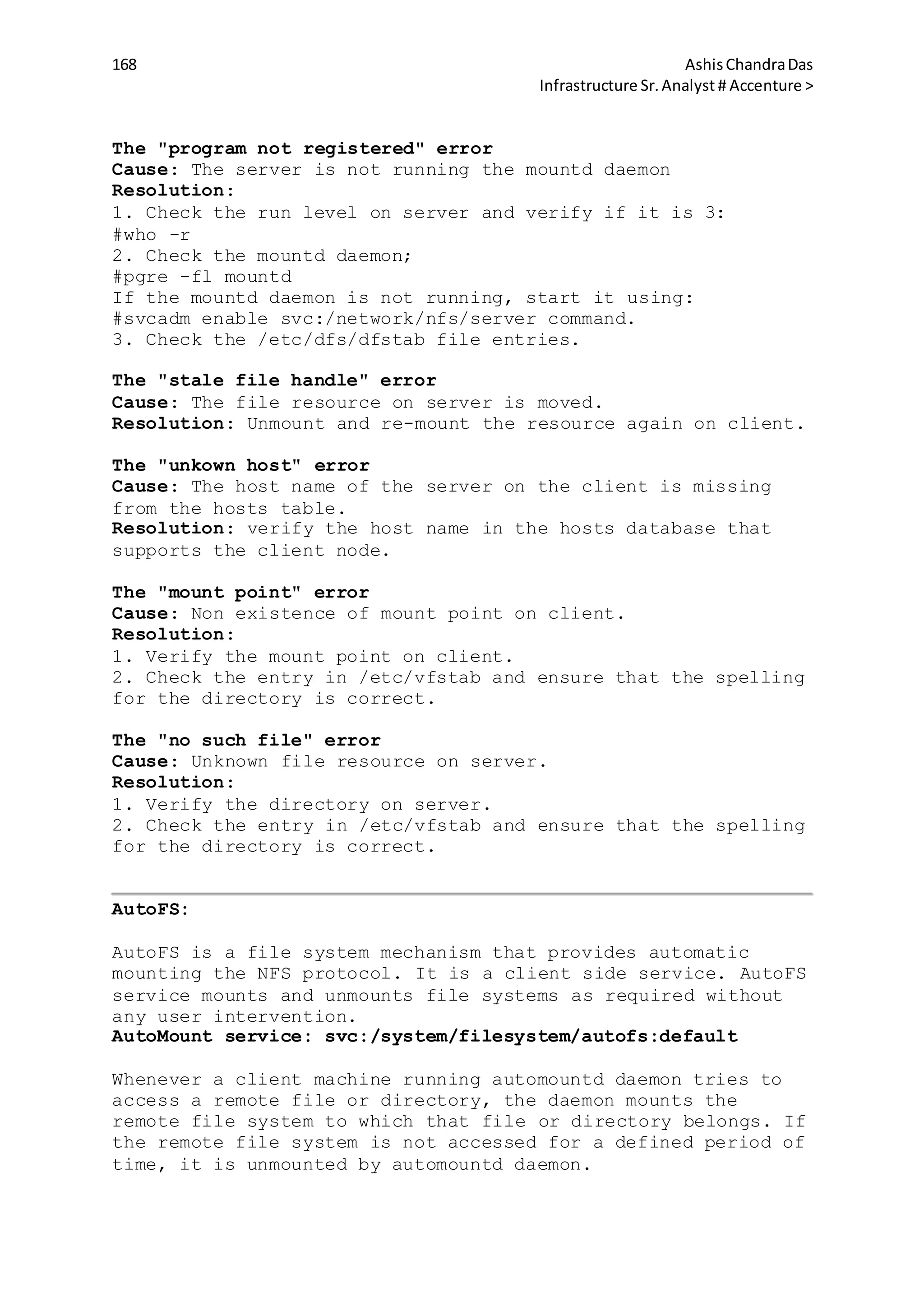 168 AshisChandraDas
Infrastructure Sr.Analyst # Accenture >
The "program not registered" error
Cause: The server is not running the mountd daemon
Resolution:
1. Check the run level on server and verify if it is 3:
#who -r
2. Check the mountd daemon;
#pgre -fl mountd
If the mountd daemon is not running, start it using:
#svcadm enable svc:/network/nfs/server command.
3. Check the /etc/dfs/dfstab file entries.
The "stale file handle" error
Cause: The file resource on server is moved.
Resolution: Unmount and re-mount the resource again on client.
The "unkown host" error
Cause: The host name of the server on the client is missing
from the hosts table.
Resolution: verify the host name in the hosts database that
supports the client node.
The "mount point" error
Cause: Non existence of mount point on client.
Resolution:
1. Verify the mount point on client.
2. Check the entry in /etc/vfstab and ensure that the spelling
for the directory is correct.
The "no such file" error
Cause: Unknown file resource on server.
Resolution:
1. Verify the directory on server.
2. Check the entry in /etc/vfstab and ensure that the spelling
for the directory is correct.
AutoFS:
AutoFS is a file system mechanism that provides automatic
mounting the NFS protocol. It is a client side service. AutoFS
service mounts and unmounts file systems as required without
any user intervention.
AutoMount service: svc:/system/filesystem/autofs:default
Whenever a client machine running automountd daemon tries to
access a remote file or directory, the daemon mounts the
remote file system to which that file or directory belongs. If
the remote file system is not accessed for a defined period of
time, it is unmounted by automountd daemon.
 