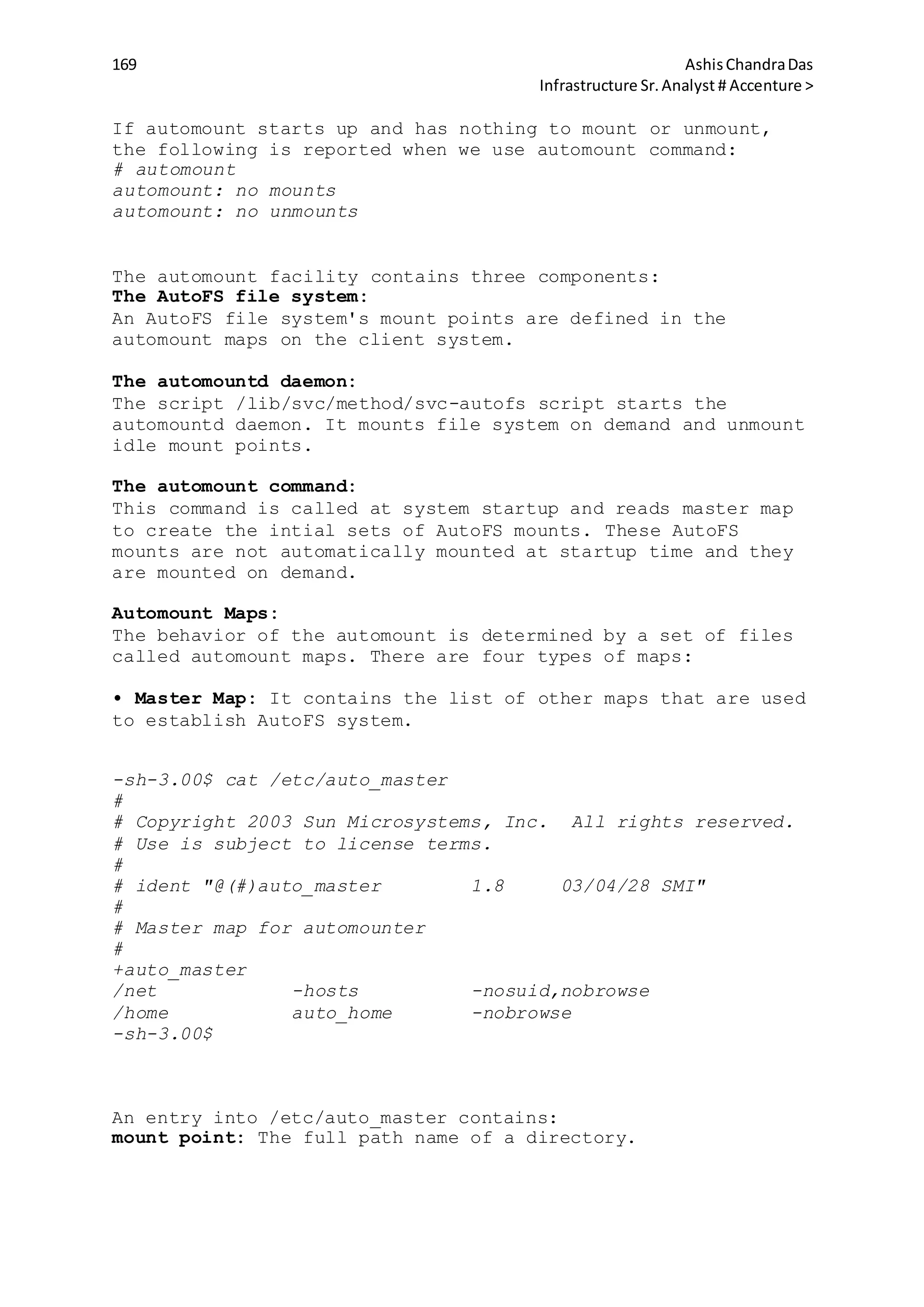 169 AshisChandraDas
Infrastructure Sr.Analyst # Accenture >
If automount starts up and has nothing to mount or unmount,
the following is reported when we use automount command:
# automount
automount: no mounts
automount: no unmounts
The automount facility contains three components:
The AutoFS file system:
An AutoFS file system's mount points are defined in the
automount maps on the client system.
The automountd daemon:
The script /lib/svc/method/svc-autofs script starts the
automountd daemon. It mounts file system on demand and unmount
idle mount points.
The automount command:
This command is called at system startup and reads master map
to create the intial sets of AutoFS mounts. These AutoFS
mounts are not automatically mounted at startup time and they
are mounted on demand.
Automount Maps:
The behavior of the automount is determined by a set of files
called automount maps. There are four types of maps:
• Master Map: It contains the list of other maps that are used
to establish AutoFS system.
-sh-3.00$ cat /etc/auto_master
#
# Copyright 2003 Sun Microsystems, Inc. All rights reserved.
# Use is subject to license terms.
#
# ident "@(#)auto_master 1.8 03/04/28 SMI"
#
# Master map for automounter
#
+auto_master
/net -hosts -nosuid,nobrowse
/home auto_home -nobrowse
-sh-3.00$
An entry into /etc/auto_master contains:
mount point: The full path name of a directory.
 