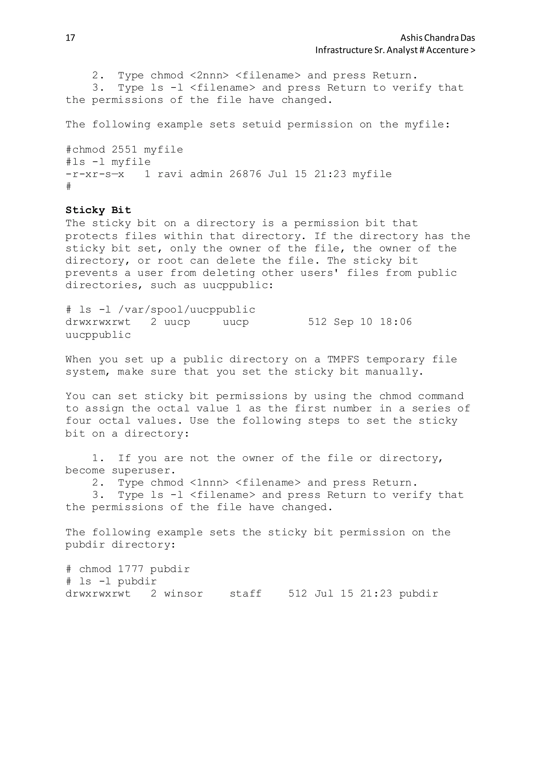17 AshisChandraDas
Infrastructure Sr.Analyst # Accenture >
2. Type chmod <2nnn> <filename> and press Return.
3. Type ls -l <filename> and press Return to verify that
the permissions of the file have changed.
The following example sets setuid permission on the myfile:
#chmod 2551 myfile
#ls -l myfile
-r-xr-s—x 1 ravi admin 26876 Jul 15 21:23 myfile
#
Sticky Bit
The sticky bit on a directory is a permission bit that
protects files within that directory. If the directory has the
sticky bit set, only the owner of the file, the owner of the
directory, or root can delete the file. The sticky bit
prevents a user from deleting other users' files from public
directories, such as uucppublic:
# ls -l /var/spool/uucppublic
drwxrwxrwt 2 uucp uucp 512 Sep 10 18:06
uucppublic
When you set up a public directory on a TMPFS temporary file
system, make sure that you set the sticky bit manually.
You can set sticky bit permissions by using the chmod command
to assign the octal value 1 as the first number in a series of
four octal values. Use the following steps to set the sticky
bit on a directory:
1. If you are not the owner of the file or directory,
become superuser.
2. Type chmod <1nnn> <filename> and press Return.
3. Type ls -l <filename> and press Return to verify that
the permissions of the file have changed.
The following example sets the sticky bit permission on the
pubdir directory:
# chmod 1777 pubdir
# ls -l pubdir
drwxrwxrwt 2 winsor staff 512 Jul 15 21:23 pubdir
 