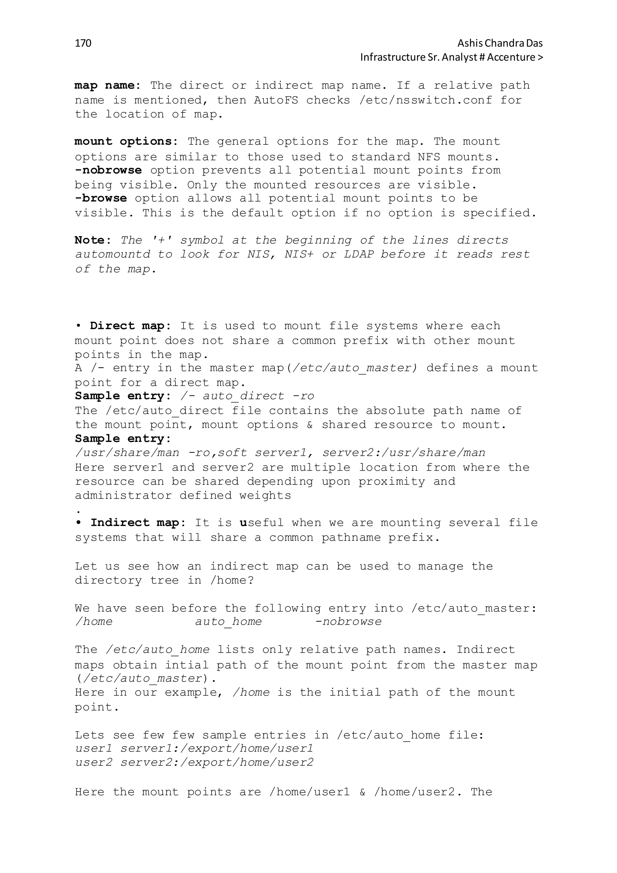 170 AshisChandraDas
Infrastructure Sr.Analyst # Accenture >
map name: The direct or indirect map name. If a relative path
name is mentioned, then AutoFS checks /etc/nsswitch.conf for
the location of map.
mount options: The general options for the map. The mount
options are similar to those used to standard NFS mounts.
-nobrowse option prevents all potential mount points from
being visible. Only the mounted resources are visible.
-browse option allows all potential mount points to be
visible. This is the default option if no option is specified.
Note: The '+' symbol at the beginning of the lines directs
automountd to look for NIS, NIS+ or LDAP before it reads rest
of the map.
• Direct map: It is used to mount file systems where each
mount point does not share a common prefix with other mount
points in the map.
A /- entry in the master map(/etc/auto_master) defines a mount
point for a direct map.
Sample entry: /- auto_direct -ro
The /etc/auto_direct file contains the absolute path name of
the mount point, mount options & shared resource to mount.
Sample entry:
/usr/share/man -ro,soft server1, server2:/usr/share/man
Here server1 and server2 are multiple location from where the
resource can be shared depending upon proximity and
administrator defined weights
.
• Indirect map: It is useful when we are mounting several file
systems that will share a common pathname prefix.
Let us see how an indirect map can be used to manage the
directory tree in /home?
We have seen before the following entry into /etc/auto_master:
/home auto_home -nobrowse
The /etc/auto_home lists only relative path names. Indirect
maps obtain intial path of the mount point from the master map
(/etc/auto_master).
Here in our example, /home is the initial path of the mount
point.
Lets see few few sample entries in /etc/auto_home file:
user1 server1:/export/home/user1
user2 server2:/export/home/user2
Here the mount points are /home/user1 & /home/user2. The
 