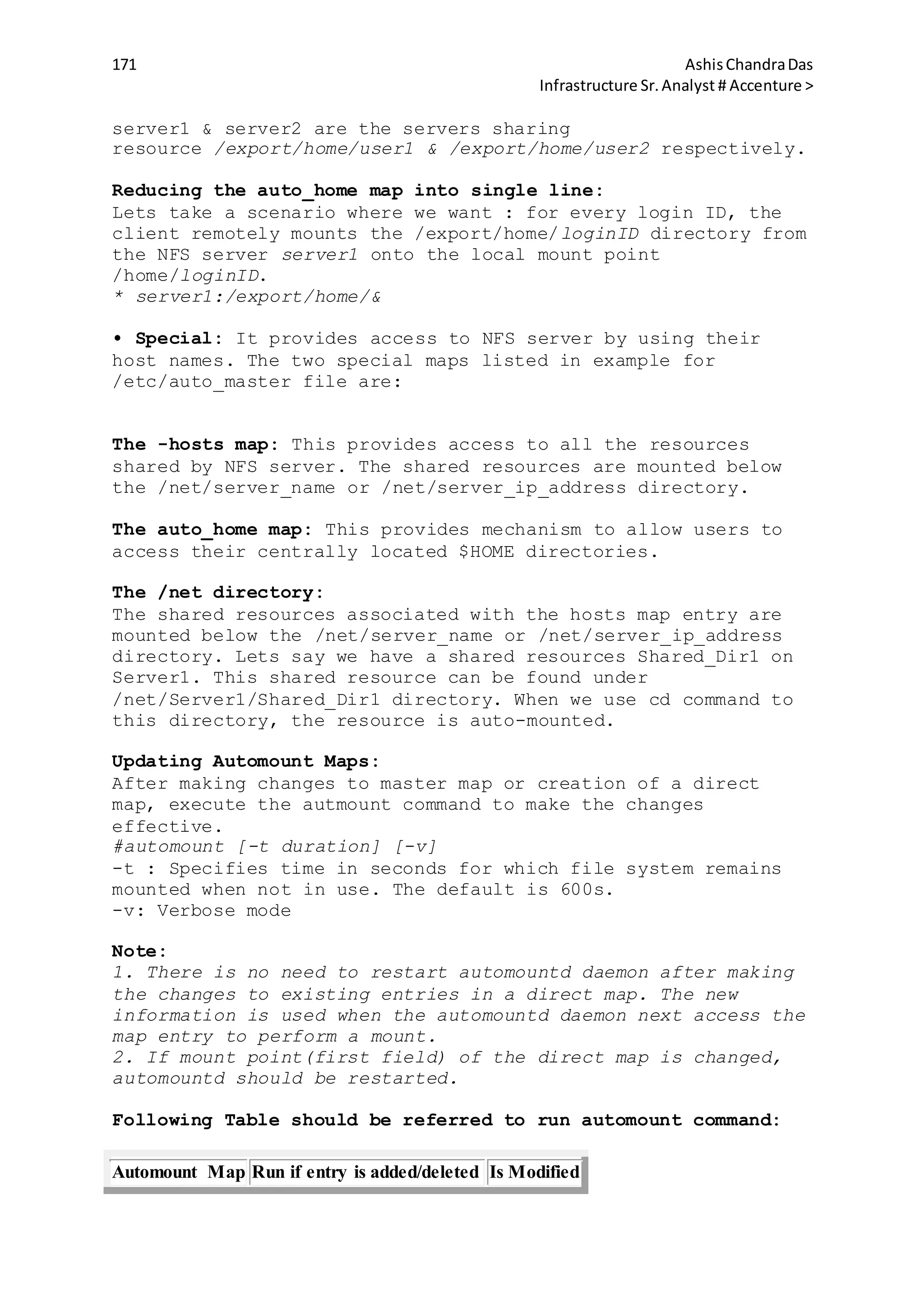 171 AshisChandraDas
Infrastructure Sr.Analyst # Accenture >
server1 & server2 are the servers sharing
resource /export/home/user1 & /export/home/user2 respectively.
Reducing the auto_home map into single line:
Lets take a scenario where we want : for every login ID, the
client remotely mounts the /export/home/loginID directory from
the NFS server server1 onto the local mount point
/home/loginID.
* server1:/export/home/&
• Special: It provides access to NFS server by using their
host names. The two special maps listed in example for
/etc/auto_master file are:
The -hosts map: This provides access to all the resources
shared by NFS server. The shared resources are mounted below
the /net/server_name or /net/server_ip_address directory.
The auto_home map: This provides mechanism to allow users to
access their centrally located $HOME directories.
The /net directory:
The shared resources associated with the hosts map entry are
mounted below the /net/server_name or /net/server_ip_address
directory. Lets say we have a shared resources Shared_Dir1 on
Server1. This shared resource can be found under
/net/Server1/Shared_Dir1 directory. When we use cd command to
this directory, the resource is auto-mounted.
Updating Automount Maps:
After making changes to master map or creation of a direct
map, execute the autmount command to make the changes
effective.
#automount [-t duration] [-v]
-t : Specifies time in seconds for which file system remains
mounted when not in use. The default is 600s.
-v: Verbose mode
Note:
1. There is no need to restart automountd daemon after making
the changes to existing entries in a direct map. The new
information is used when the automountd daemon next access the
map entry to perform a mount.
2. If mount point(first field) of the direct map is changed,
automountd should be restarted.
Following Table should be referred to run automount command:
Automount Map Run if entry is added/deleted Is Modified
 