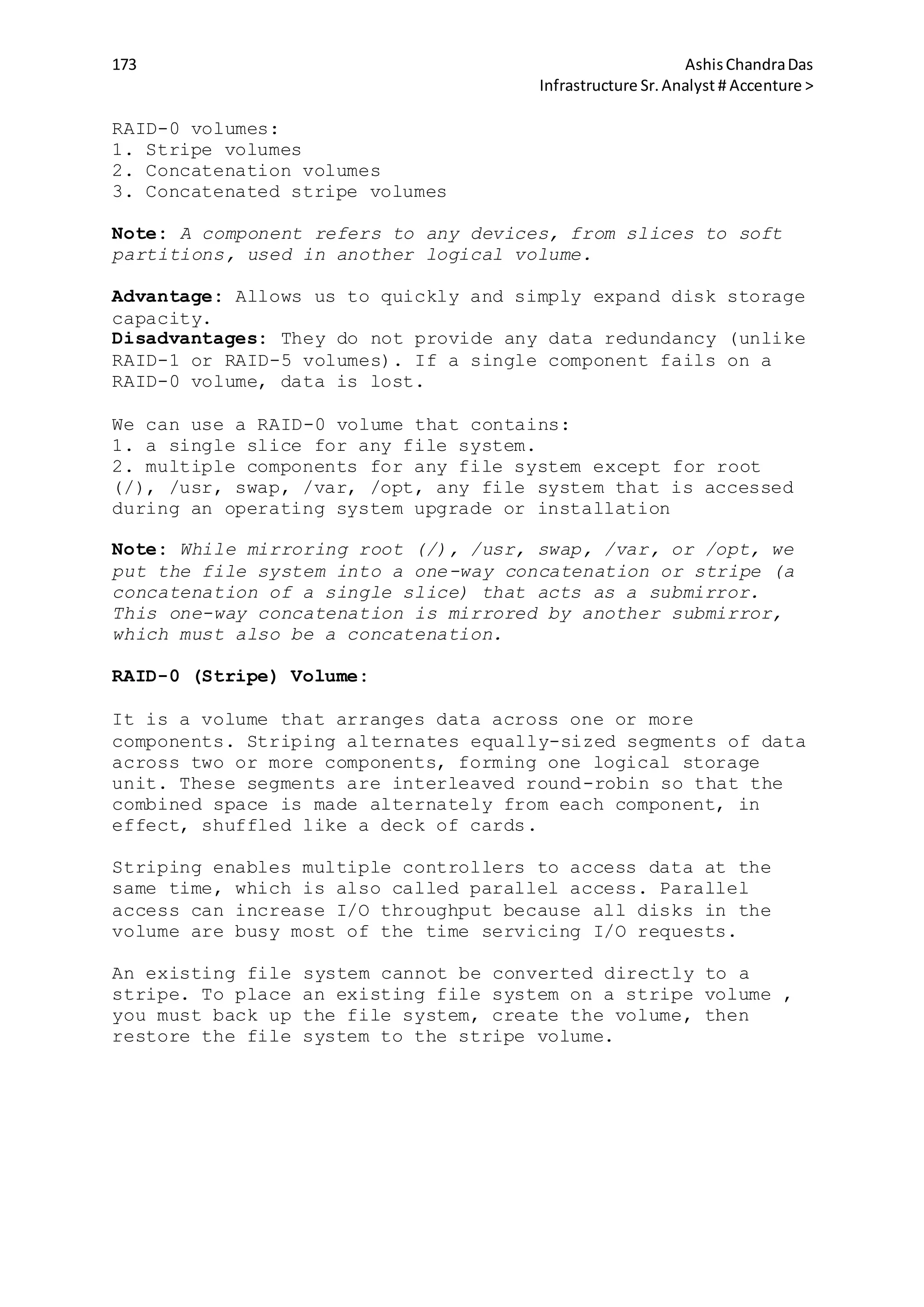 173 AshisChandraDas
Infrastructure Sr.Analyst # Accenture >
RAID-0 volumes:
1. Stripe volumes
2. Concatenation volumes
3. Concatenated stripe volumes
Note: A component refers to any devices, from slices to soft
partitions, used in another logical volume.
Advantage: Allows us to quickly and simply expand disk storage
capacity.
Disadvantages: They do not provide any data redundancy (unlike
RAID-1 or RAID-5 volumes). If a single component fails on a
RAID-0 volume, data is lost.
We can use a RAID-0 volume that contains:
1. a single slice for any file system.
2. multiple components for any file system except for root
(/), /usr, swap, /var, /opt, any file system that is accessed
during an operating system upgrade or installation
Note: While mirroring root (/), /usr, swap, /var, or /opt, we
put the file system into a one-way concatenation or stripe (a
concatenation of a single slice) that acts as a submirror.
This one-way concatenation is mirrored by another submirror,
which must also be a concatenation.
RAID-0 (Stripe) Volume:
It is a volume that arranges data across one or more
components. Striping alternates equally-sized segments of data
across two or more components, forming one logical storage
unit. These segments are interleaved round-robin so that the
combined space is made alternately from each component, in
effect, shuffled like a deck of cards.
Striping enables multiple controllers to access data at the
same time, which is also called parallel access. Parallel
access can increase I/O throughput because all disks in the
volume are busy most of the time servicing I/O requests.
An existing file system cannot be converted directly to a
stripe. To place an existing file system on a stripe volume ,
you must back up the file system, create the volume, then
restore the file system to the stripe volume.
 