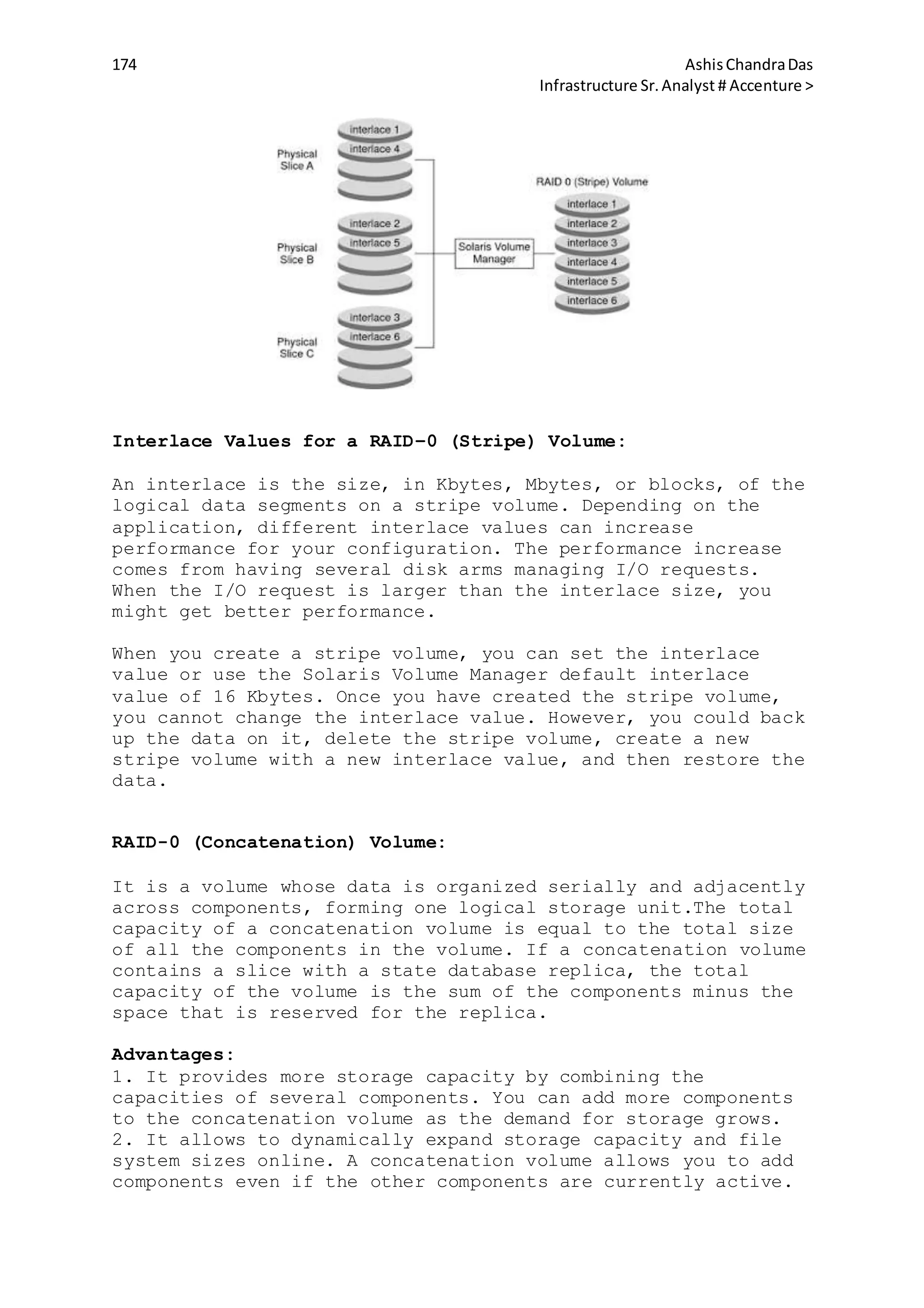 174 AshisChandraDas
Infrastructure Sr.Analyst # Accenture >
Interlace Values for a RAID–0 (Stripe) Volume:
An interlace is the size, in Kbytes, Mbytes, or blocks, of the
logical data segments on a stripe volume. Depending on the
application, different interlace values can increase
performance for your configuration. The performance increase
comes from having several disk arms managing I/O requests.
When the I/O request is larger than the interlace size, you
might get better performance.
When you create a stripe volume, you can set the interlace
value or use the Solaris Volume Manager default interlace
value of 16 Kbytes. Once you have created the stripe volume,
you cannot change the interlace value. However, you could back
up the data on it, delete the stripe volume, create a new
stripe volume with a new interlace value, and then restore the
data.
RAID-0 (Concatenation) Volume:
It is a volume whose data is organized serially and adjacently
across components, forming one logical storage unit.The total
capacity of a concatenation volume is equal to the total size
of all the components in the volume. If a concatenation volume
contains a slice with a state database replica, the total
capacity of the volume is the sum of the components minus the
space that is reserved for the replica.
Advantages:
1. It provides more storage capacity by combining the
capacities of several components. You can add more components
to the concatenation volume as the demand for storage grows.
2. It allows to dynamically expand storage capacity and file
system sizes online. A concatenation volume allows you to add
components even if the other components are currently active.
 