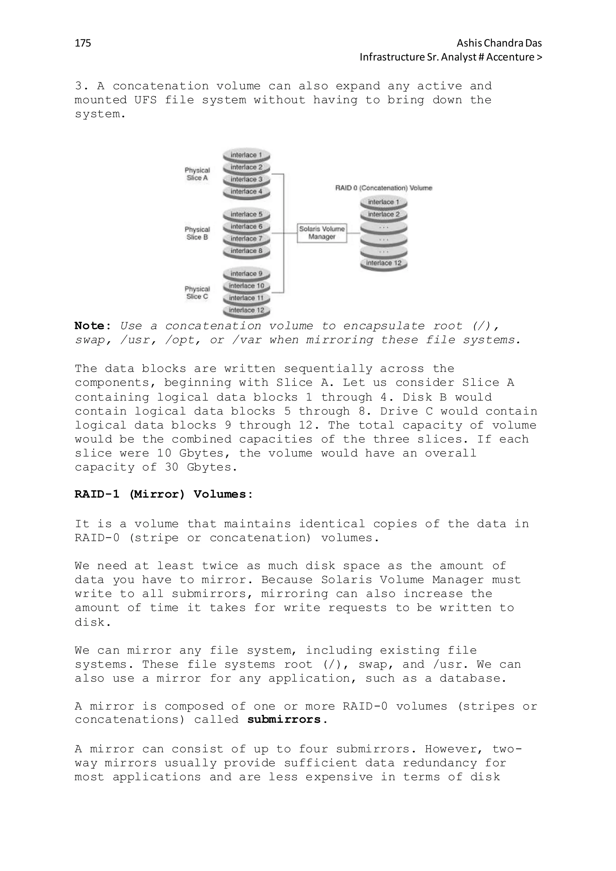 175 AshisChandraDas
Infrastructure Sr.Analyst # Accenture >
3. A concatenation volume can also expand any active and
mounted UFS file system without having to bring down the
system.
Note: Use a concatenation volume to encapsulate root (/),
swap, /usr, /opt, or /var when mirroring these file systems.
The data blocks are written sequentially across the
components, beginning with Slice A. Let us consider Slice A
containing logical data blocks 1 through 4. Disk B would
contain logical data blocks 5 through 8. Drive C would contain
logical data blocks 9 through 12. The total capacity of volume
would be the combined capacities of the three slices. If each
slice were 10 Gbytes, the volume would have an overall
capacity of 30 Gbytes.
RAID-1 (Mirror) Volumes:
It is a volume that maintains identical copies of the data in
RAID-0 (stripe or concatenation) volumes.
We need at least twice as much disk space as the amount of
data you have to mirror. Because Solaris Volume Manager must
write to all submirrors, mirroring can also increase the
amount of time it takes for write requests to be written to
disk.
We can mirror any file system, including existing file
systems. These file systems root (/), swap, and /usr. We can
also use a mirror for any application, such as a database.
A mirror is composed of one or more RAID-0 volumes (stripes or
concatenations) called submirrors.
A mirror can consist of up to four submirrors. However, two-
way mirrors usually provide sufficient data redundancy for
most applications and are less expensive in terms of disk
 