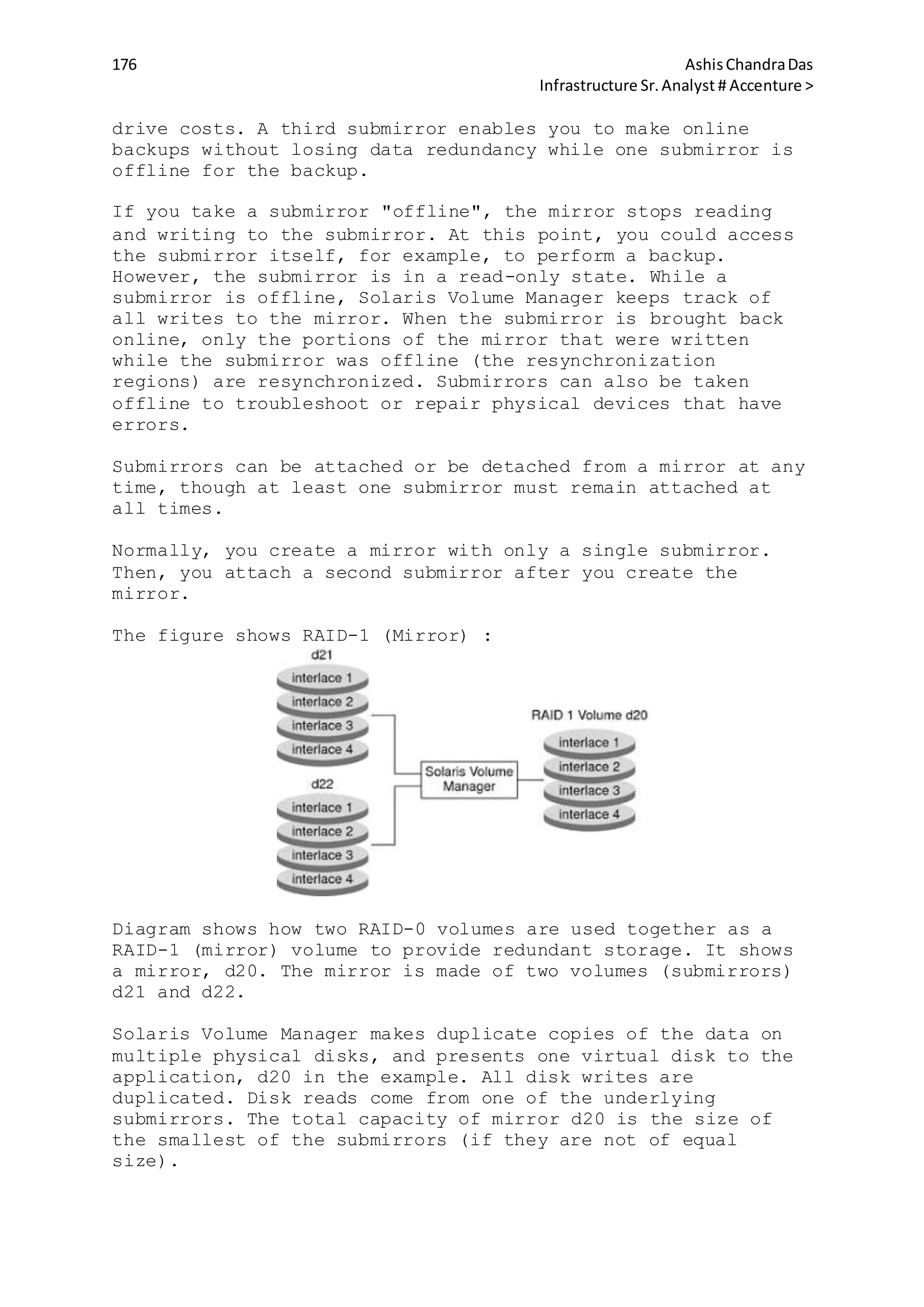 176 AshisChandraDas
Infrastructure Sr.Analyst # Accenture >
drive costs. A third submirror enables you to make online
backups without losing data redundancy while one submirror is
offline for the backup.
If you take a submirror "offline", the mirror stops reading
and writing to the submirror. At this point, you could access
the submirror itself, for example, to perform a backup.
However, the submirror is in a read-only state. While a
submirror is offline, Solaris Volume Manager keeps track of
all writes to the mirror. When the submirror is brought back
online, only the portions of the mirror that were written
while the submirror was offline (the resynchronization
regions) are resynchronized. Submirrors can also be taken
offline to troubleshoot or repair physical devices that have
errors.
Submirrors can be attached or be detached from a mirror at any
time, though at least one submirror must remain attached at
all times.
Normally, you create a mirror with only a single submirror.
Then, you attach a second submirror after you create the
mirror.
The figure shows RAID-1 (Mirror) :
Diagram shows how two RAID-0 volumes are used together as a
RAID-1 (mirror) volume to provide redundant storage. It shows
a mirror, d20. The mirror is made of two volumes (submirrors)
d21 and d22.
Solaris Volume Manager makes duplicate copies of the data on
multiple physical disks, and presents one virtual disk to the
application, d20 in the example. All disk writes are
duplicated. Disk reads come from one of the underlying
submirrors. The total capacity of mirror d20 is the size of
the smallest of the submirrors (if they are not of equal
size).
 