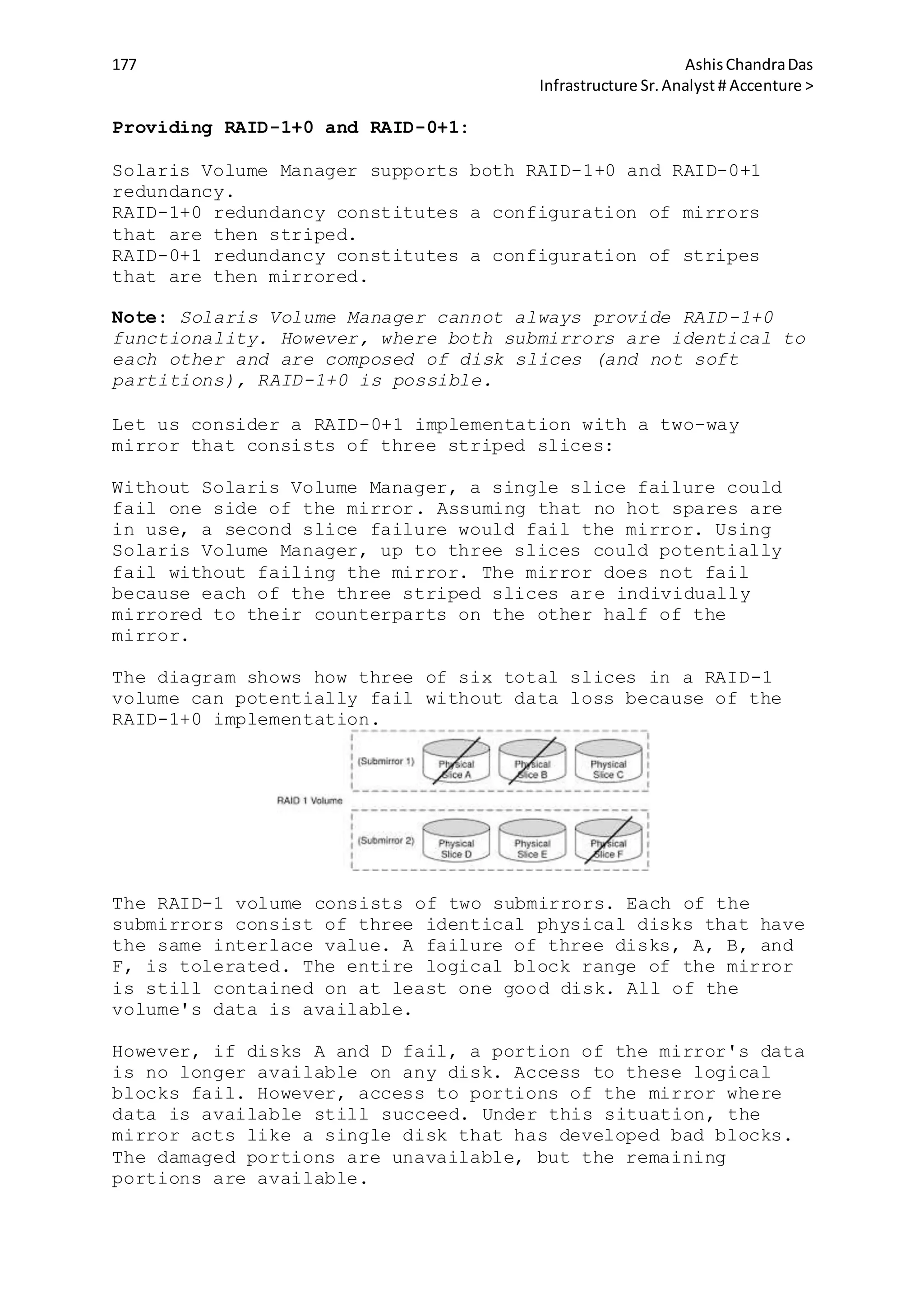 177 AshisChandraDas
Infrastructure Sr.Analyst # Accenture >
Providing RAID-1+0 and RAID-0+1:
Solaris Volume Manager supports both RAID-1+0 and RAID-0+1
redundancy.
RAID-1+0 redundancy constitutes a configuration of mirrors
that are then striped.
RAID-0+1 redundancy constitutes a configuration of stripes
that are then mirrored.
Note: Solaris Volume Manager cannot always provide RAID-1+0
functionality. However, where both submirrors are identical to
each other and are composed of disk slices (and not soft
partitions), RAID-1+0 is possible.
Let us consider a RAID-0+1 implementation with a two-way
mirror that consists of three striped slices:
Without Solaris Volume Manager, a single slice failure could
fail one side of the mirror. Assuming that no hot spares are
in use, a second slice failure would fail the mirror. Using
Solaris Volume Manager, up to three slices could potentially
fail without failing the mirror. The mirror does not fail
because each of the three striped slices are individually
mirrored to their counterparts on the other half of the
mirror.
The diagram shows how three of six total slices in a RAID-1
volume can potentially fail without data loss because of the
RAID-1+0 implementation.
The RAID-1 volume consists of two submirrors. Each of the
submirrors consist of three identical physical disks that have
the same interlace value. A failure of three disks, A, B, and
F, is tolerated. The entire logical block range of the mirror
is still contained on at least one good disk. All of the
volume's data is available.
However, if disks A and D fail, a portion of the mirror's data
is no longer available on any disk. Access to these logical
blocks fail. However, access to portions of the mirror where
data is available still succeed. Under this situation, the
mirror acts like a single disk that has developed bad blocks.
The damaged portions are unavailable, but the remaining
portions are available.
 