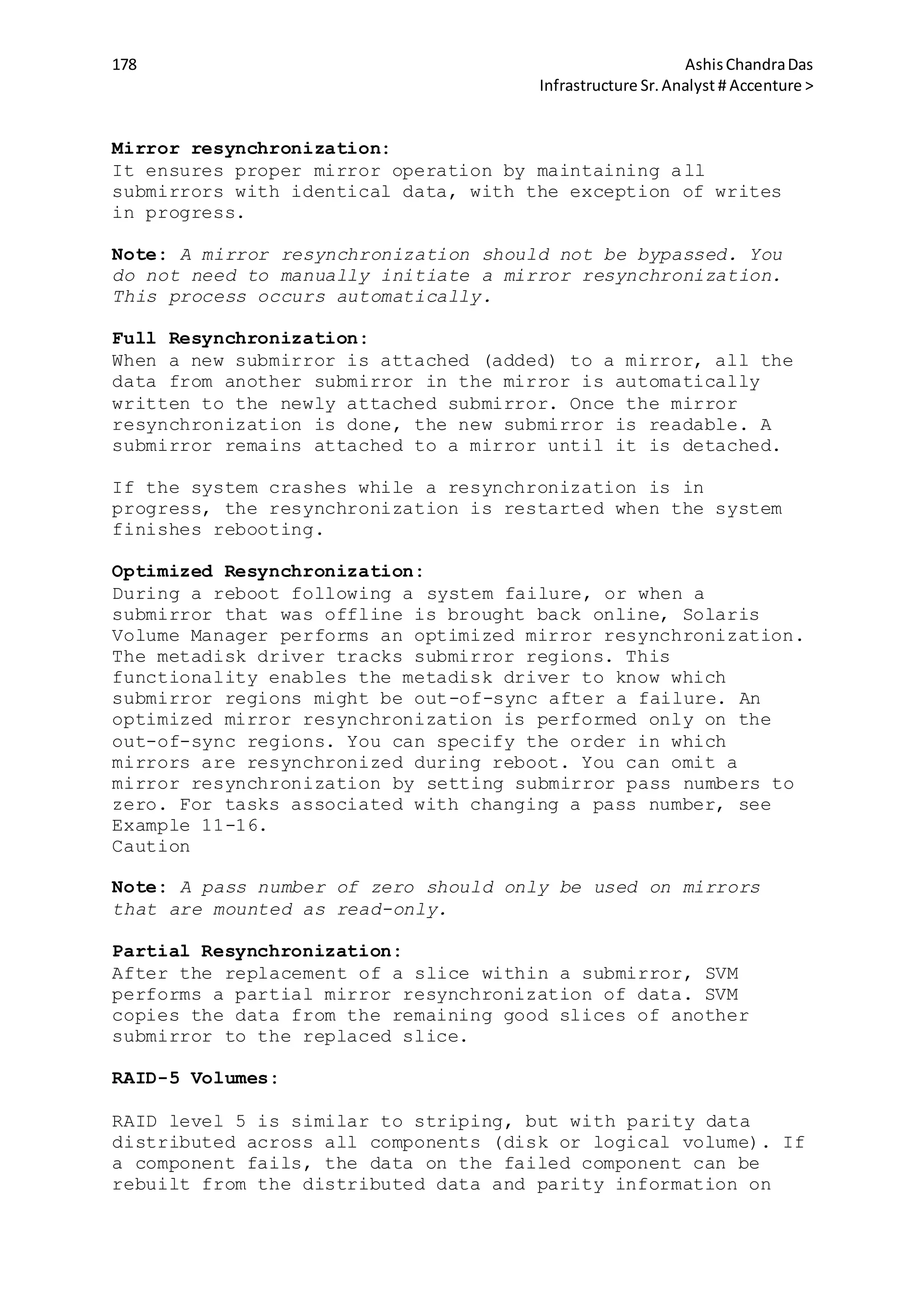 178 AshisChandraDas
Infrastructure Sr.Analyst # Accenture >
Mirror resynchronization:
It ensures proper mirror operation by maintaining all
submirrors with identical data, with the exception of writes
in progress.
Note: A mirror resynchronization should not be bypassed. You
do not need to manually initiate a mirror resynchronization.
This process occurs automatically.
Full Resynchronization:
When a new submirror is attached (added) to a mirror, all the
data from another submirror in the mirror is automatically
written to the newly attached submirror. Once the mirror
resynchronization is done, the new submirror is readable. A
submirror remains attached to a mirror until it is detached.
If the system crashes while a resynchronization is in
progress, the resynchronization is restarted when the system
finishes rebooting.
Optimized Resynchronization:
During a reboot following a system failure, or when a
submirror that was offline is brought back online, Solaris
Volume Manager performs an optimized mirror resynchronization.
The metadisk driver tracks submirror regions. This
functionality enables the metadisk driver to know which
submirror regions might be out-of-sync after a failure. An
optimized mirror resynchronization is performed only on the
out-of-sync regions. You can specify the order in which
mirrors are resynchronized during reboot. You can omit a
mirror resynchronization by setting submirror pass numbers to
zero. For tasks associated with changing a pass number, see
Example 11-16.
Caution
Note: A pass number of zero should only be used on mirrors
that are mounted as read-only.
Partial Resynchronization:
After the replacement of a slice within a submirror, SVM
performs a partial mirror resynchronization of data. SVM
copies the data from the remaining good slices of another
submirror to the replaced slice.
RAID-5 Volumes:
RAID level 5 is similar to striping, but with parity data
distributed across all components (disk or logical volume). If
a component fails, the data on the failed component can be
rebuilt from the distributed data and parity information on
 