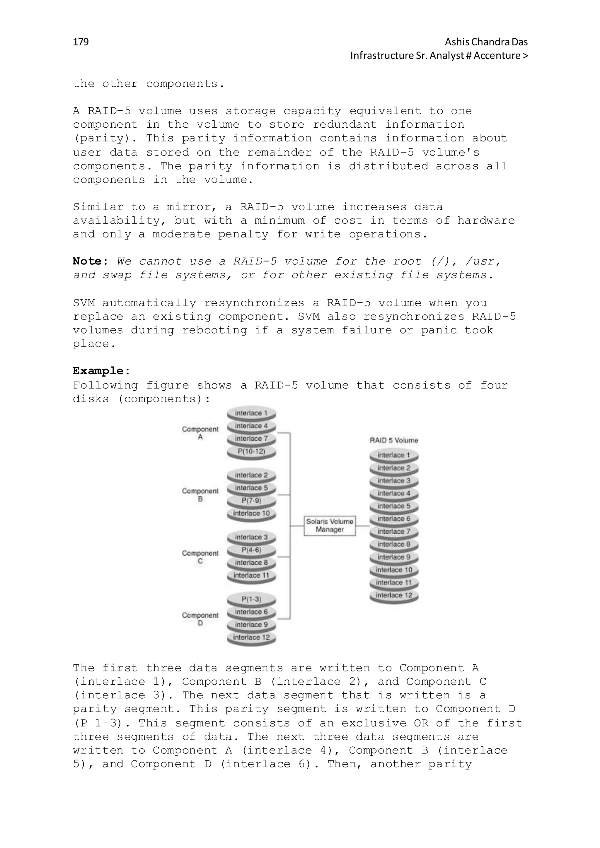 179 AshisChandraDas
Infrastructure Sr.Analyst # Accenture >
the other components.
A RAID-5 volume uses storage capacity equivalent to one
component in the volume to store redundant information
(parity). This parity information contains information about
user data stored on the remainder of the RAID-5 volume's
components. The parity information is distributed across all
components in the volume.
Similar to a mirror, a RAID-5 volume increases data
availability, but with a minimum of cost in terms of hardware
and only a moderate penalty for write operations.
Note: We cannot use a RAID-5 volume for the root (/), /usr,
and swap file systems, or for other existing file systems.
SVM automatically resynchronizes a RAID-5 volume when you
replace an existing component. SVM also resynchronizes RAID-5
volumes during rebooting if a system failure or panic took
place.
Example:
Following figure shows a RAID-5 volume that consists of four
disks (components):
The first three data segments are written to Component A
(interlace 1), Component B (interlace 2), and Component C
(interlace 3). The next data segment that is written is a
parity segment. This parity segment is written to Component D
(P 1–3). This segment consists of an exclusive OR of the first
three segments of data. The next three data segments are
written to Component A (interlace 4), Component B (interlace
5), and Component D (interlace 6). Then, another parity
 